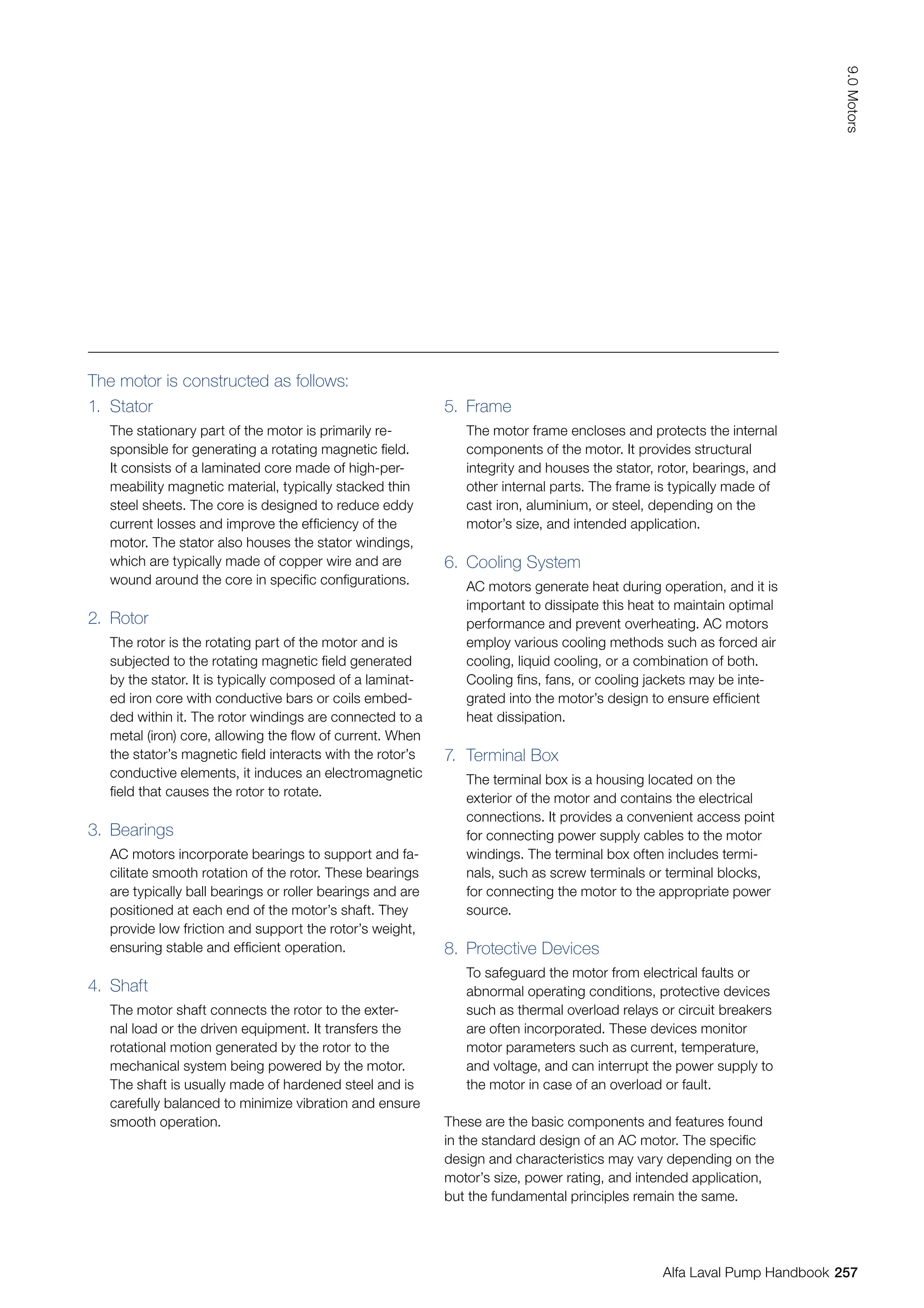 1. Stator
The stationary part of the motor is primarily re-
sponsible for generating a rotating magnetic field.
It consists of a laminated core made of high-per-
meability magnetic material, typically stacked thin
steel sheets. The core is designed to reduce eddy
current losses and improve the efficiency of the
motor. The stator also houses the stator windings,
which are typically made of copper wire and are
wound around the core in specific configurations.
2. Rotor
The rotor is the rotating part of the motor and is
subjected to the rotating magnetic field generated
by the stator. It is typically composed of a laminat-
ed iron core with conductive bars or coils embed-
ded within it. The rotor windings are connected to a
metal (iron) core, allowing the flow of current. When
the stator’s magnetic field interacts with the rotor’s
conductive elements, it induces an electromagnetic
field that causes the rotor to rotate.
3. Bearings
AC motors incorporate bearings to support and fa-
cilitate smooth rotation of the rotor. These bearings
are typically ball bearings or roller bearings and are
positioned at each end of the motor’s shaft. They
provide low friction and support the rotor’s weight,
ensuring stable and efficient operation.
4. Shaft
The motor shaft connects the rotor to the exter-
nal load or the driven equipment. It transfers the
rotational motion generated by the rotor to the
mechanical system being powered by the motor.
The shaft is usually made of hardened steel and is
carefully balanced to minimize vibration and ensure
smooth operation.
5. Frame
The motor frame encloses and protects the internal
components of the motor. It provides structural
integrity and houses the stator, rotor, bearings, and
other internal parts. The frame is typically made of
cast iron, aluminium, or steel, depending on the
motor’s size, and intended application.
6. Cooling System
AC motors generate heat during operation, and it is
important to dissipate this heat to maintain optimal
performance and prevent overheating. AC motors
employ various cooling methods such as forced air
cooling, liquid cooling, or a combination of both.
Cooling fins, fans, or cooling jackets may be inte-
grated into the motor’s design to ensure efficient
heat dissipation.
7. Terminal Box
The terminal box is a housing located on the
exterior of the motor and contains the electrical
connections. It provides a convenient access point
for connecting power supply cables to the motor
windings. The terminal box often includes termi-
nals, such as screw terminals or terminal blocks,
for connecting the motor to the appropriate power
source.
8. Protective Devices
To safeguard the motor from electrical faults or
abnormal operating conditions, protective devices
such as thermal overload relays or circuit breakers
are often incorporated. These devices monitor
motor parameters such as current, temperature,
and voltage, and can interrupt the power supply to
the motor in case of an overload or fault.
The motor is constructed as follows:
These are the basic components and features found
in the standard design of an AC motor. The specific
design and characteristics may vary depending on the
motor’s size, power rating, and intended application,
but the fundamental principles remain the same.
257
9.0
Motors
Alfa Laval Pump Handbook
 