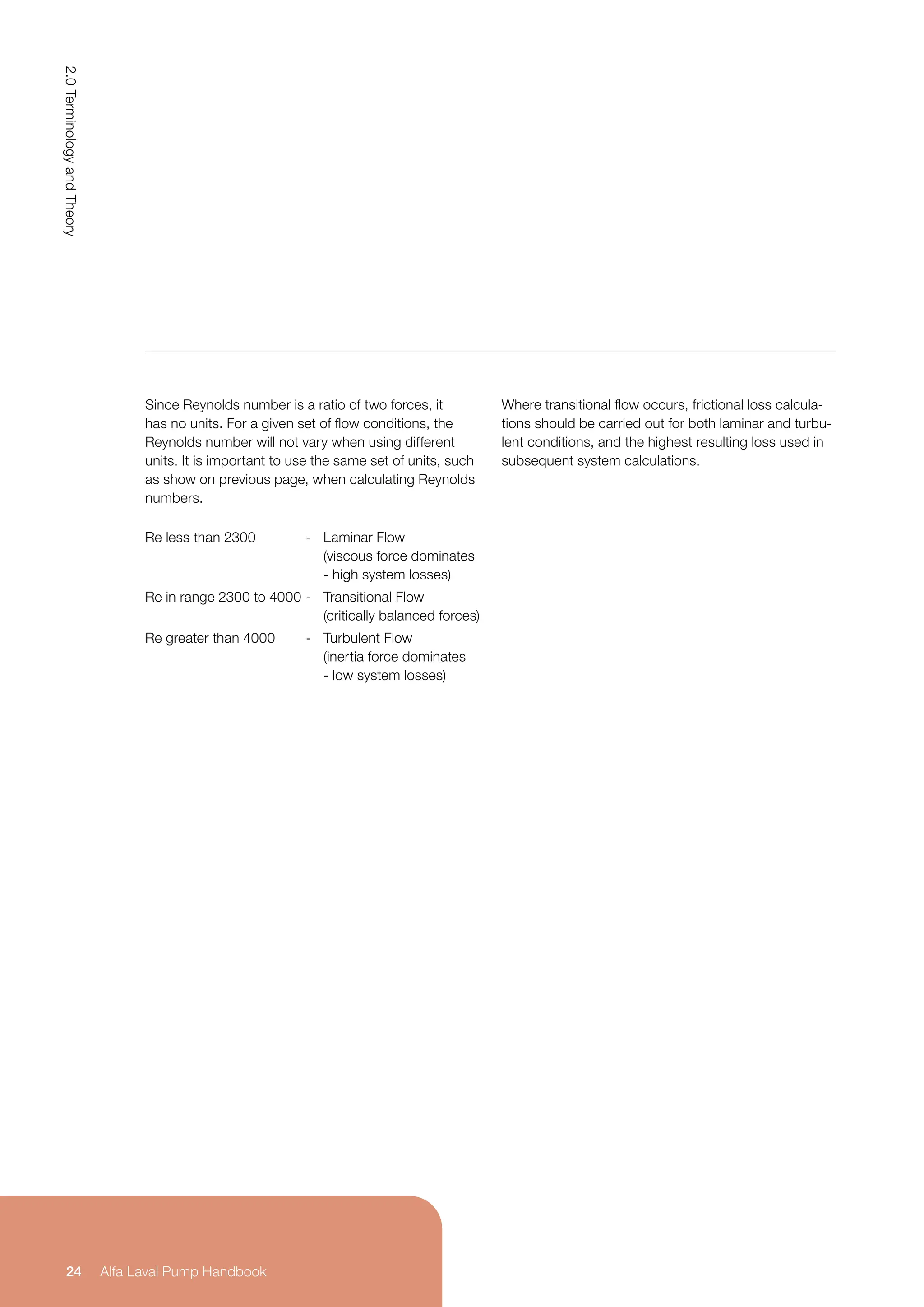 Since Reynolds number is a ratio of two forces, it
has no units. For a given set of flow conditions, the
Reynolds number will not vary when using different
units. It is important to use the same set of units, such
as show on previous page, when calculating Reynolds
numbers.
Where transitional flow occurs, frictional loss calcula-
tions should be carried out for both laminar and turbu-
lent conditions, and the highest resulting loss used in
subsequent system calculations.
Re less than 2300 - Laminar Flow
(viscous force dominates
- high system losses)
Re in range 2300 to 4000 - Transitional Flow
(critically balanced forces)
Re greater than 4000 - Turbulent Flow
(inertia force dominates
- low system losses)
2.0
Terminology
and
Theory
24 Alfa Laval Pump Handbook
 