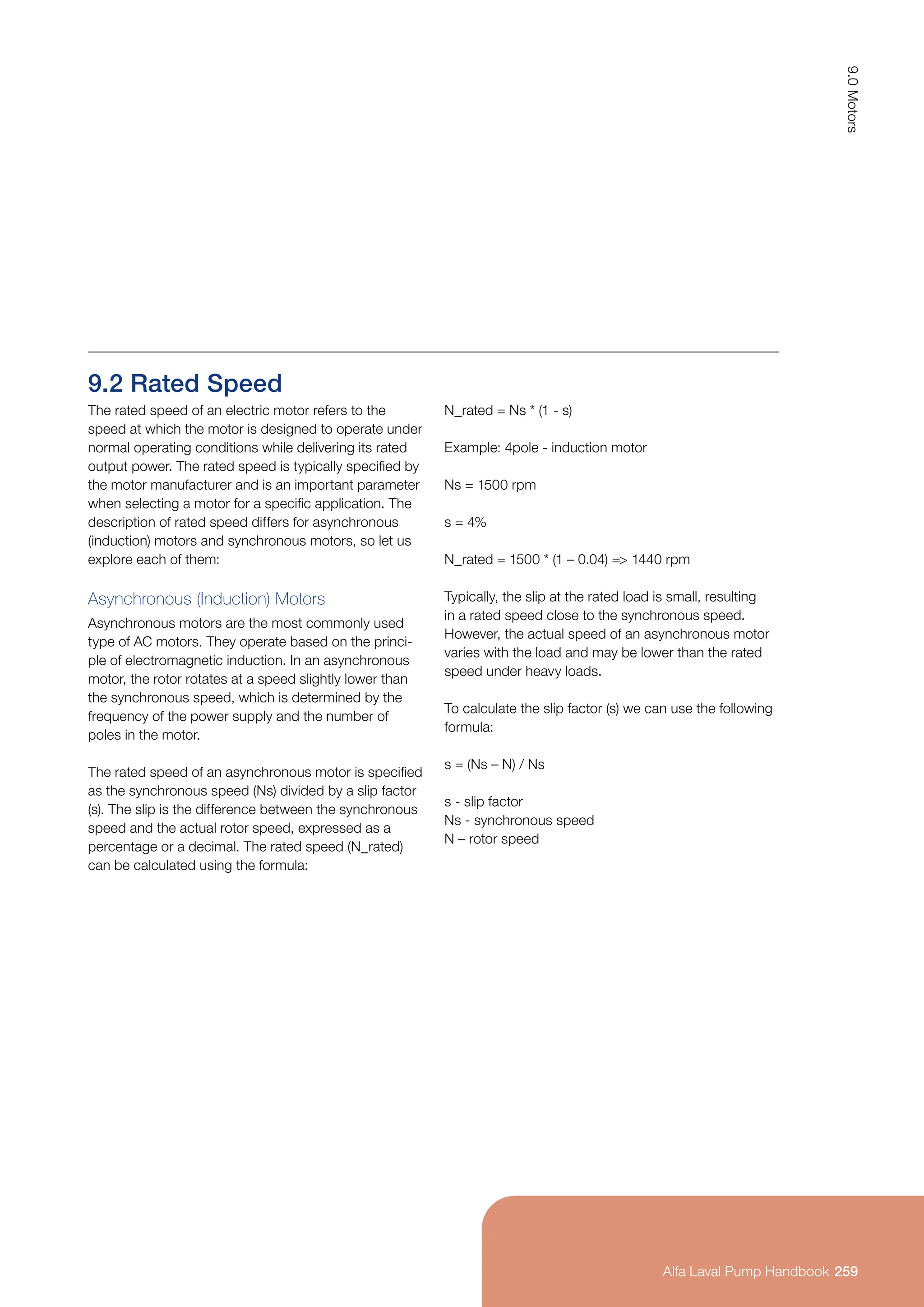9.2 Rated Speed
The rated speed of an electric motor refers to the
speed at which the motor is designed to operate under
normal operating conditions while delivering its rated
output power. The rated speed is typically specified by
the motor manufacturer and is an important parameter
when selecting a motor for a specific application. The
description of rated speed differs for asynchronous
(induction) motors and synchronous motors, so let us
explore each of them:
Asynchronous (Induction) Motors
Asynchronous motors are the most commonly used
type of AC motors. They operate based on the princi-
ple of electromagnetic induction. In an asynchronous
motor, the rotor rotates at a speed slightly lower than
the synchronous speed, which is determined by the
frequency of the power supply and the number of
poles in the motor.
The rated speed of an asynchronous motor is specified
as the synchronous speed (Ns) divided by a slip factor
(s). The slip is the difference between the synchronous
speed and the actual rotor speed, expressed as a
percentage or a decimal. The rated speed (N_rated)
can be calculated using the formula:
N_rated = Ns * (1 - s)
Example: 4pole - induction motor
Ns = 1500 rpm
s = 4%
N_rated = 1500 * (1 – 0.04) = 1440 rpm
Typically, the slip at the rated load is small, resulting
in a rated speed close to the synchronous speed.
However, the actual speed of an asynchronous motor
varies with the load and may be lower than the rated
speed under heavy loads.
To calculate the slip factor (s) we can use the following
formula:
s = (Ns – N) / Ns
s - slip factor
Ns - synchronous speed
N – rotor speed
259
9.0
Motors
Alfa Laval Pump Handbook
Alfa Laval Pump Handbook
 