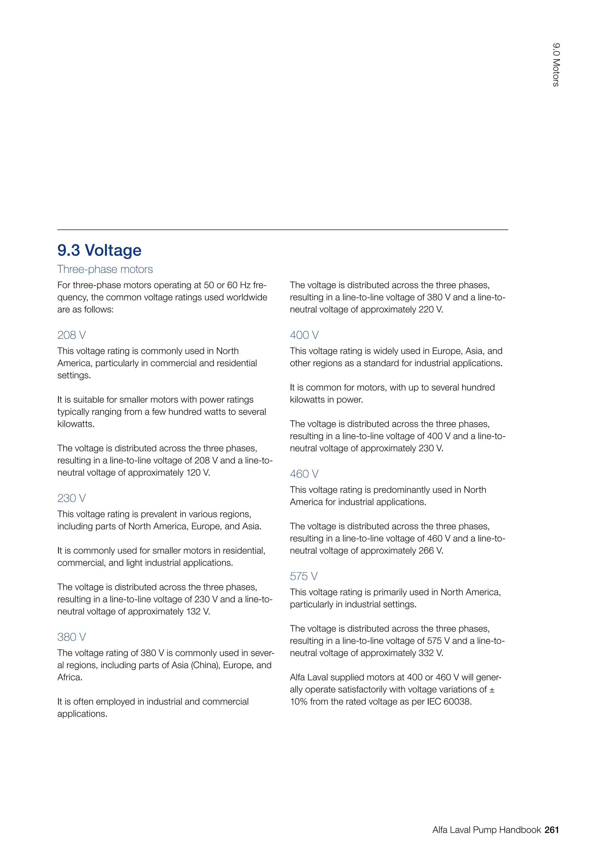 9.3 Voltage
Three-phase motors
For three-phase motors operating at 50 or 60 Hz fre-
quency, the common voltage ratings used worldwide
are as follows:
208 V
This voltage rating is commonly used in North
America, particularly in commercial and residential
settings.
It is suitable for smaller motors with power ratings
typically ranging from a few hundred watts to several
kilowatts.
The voltage is distributed across the three phases,
resulting in a line-to-line voltage of 208 V and a line-to-
neutral voltage of approximately 120 V.
230 V
This voltage rating is prevalent in various regions,
including parts of North America, Europe, and Asia.
It is commonly used for smaller motors in residential,
commercial, and light industrial applications.
The voltage is distributed across the three phases,
resulting in a line-to-line voltage of 230 V and a line-to-
neutral voltage of approximately 132 V.
380 V
The voltage rating of 380 V is commonly used in sever-
al regions, including parts of Asia (China), Europe, and
Africa.
It is often employed in industrial and commercial
applications.
The voltage is distributed across the three phases,
resulting in a line-to-line voltage of 380 V and a line-to-
neutral voltage of approximately 220 V.
400 V
This voltage rating is widely used in Europe, Asia, and
other regions as a standard for industrial applications.
It is common for motors, with up to several hundred
kilowatts in power.
The voltage is distributed across the three phases,
resulting in a line-to-line voltage of 400 V and a line-to-
neutral voltage of approximately 230 V.
460 V
This voltage rating is predominantly used in North
America for industrial applications.
The voltage is distributed across the three phases,
resulting in a line-to-line voltage of 460 V and a line-to-
neutral voltage of approximately 266 V.
575 V
This voltage rating is primarily used in North America,
particularly in industrial settings.
The voltage is distributed across the three phases,
resulting in a line-to-line voltage of 575 V and a line-to-
neutral voltage of approximately 332 V.
Alfa Laval supplied motors at 400 or 460 V will gener-
ally operate satisfactorily with voltage variations of ±
10% from the rated voltage as per IEC 60038.
261
9.0
Motors
Alfa Laval Pump Handbook
 