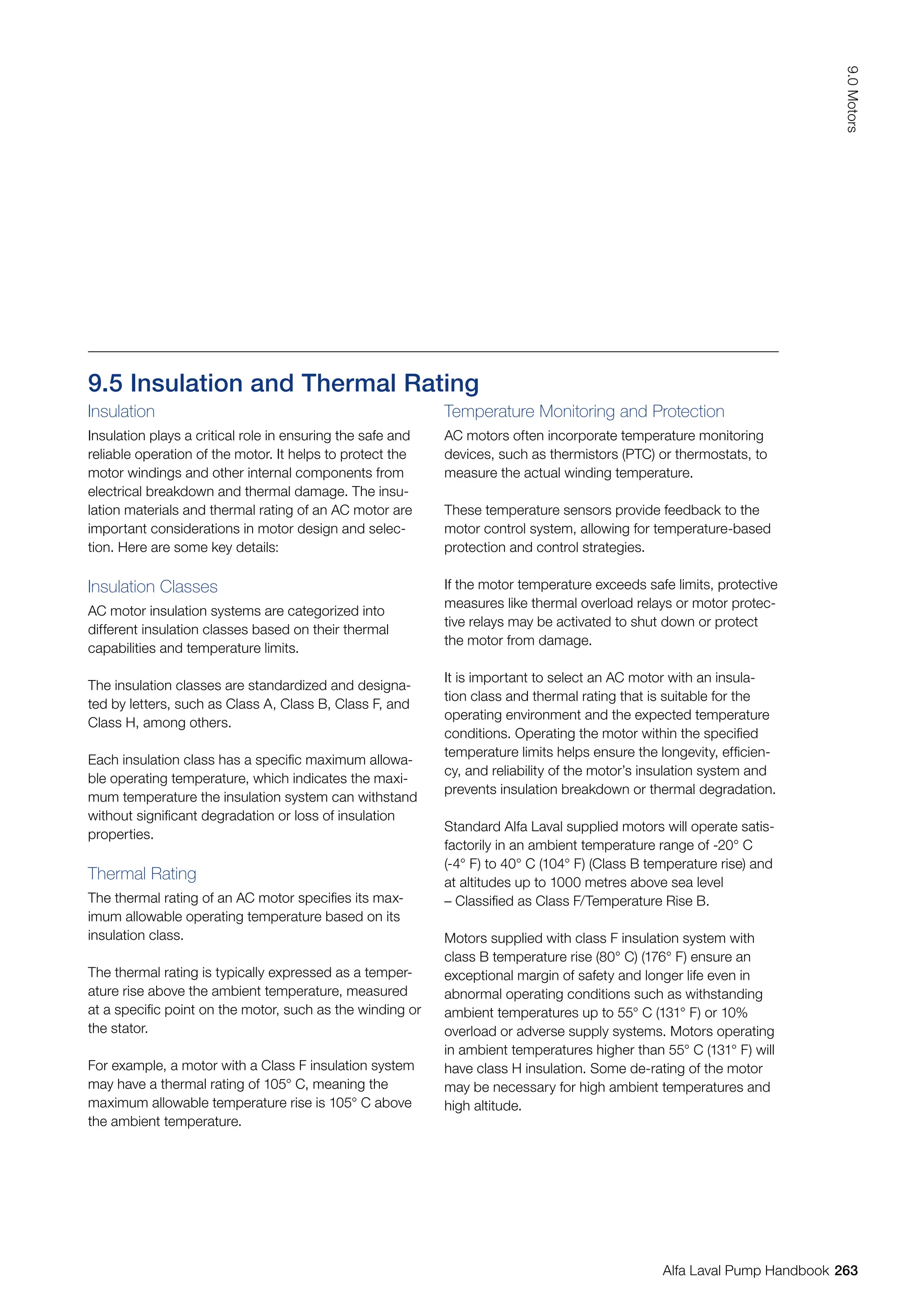 9.5 Insulation and Thermal Rating
Insulation
Insulation plays a critical role in ensuring the safe and
reliable operation of the motor. It helps to protect the
motor windings and other internal components from
electrical breakdown and thermal damage. The insu-
lation materials and thermal rating of an AC motor are
important considerations in motor design and selec-
tion. Here are some key details:
Insulation Classes
AC motor insulation systems are categorized into
different insulation classes based on their thermal
capabilities and temperature limits.
The insulation classes are standardized and designa-
ted by letters, such as Class A, Class B, Class F, and
Class H, among others.
Each insulation class has a specific maximum allowa-
ble operating temperature, which indicates the maxi-
mum temperature the insulation system can withstand
without significant degradation or loss of insulation
properties.
Thermal Rating
The thermal rating of an AC motor specifies its max-
imum allowable operating temperature based on its
insulation class.
The thermal rating is typically expressed as a temper-
ature rise above the ambient temperature, measured
at a specific point on the motor, such as the winding or
the stator.
For example, a motor with a Class F insulation system
may have a thermal rating of 105° C, meaning the
maximum allowable temperature rise is 105° C above
the ambient temperature.
Temperature Monitoring and Protection
AC motors often incorporate temperature monitoring
devices, such as thermistors (PTC) or thermostats, to
measure the actual winding temperature.
These temperature sensors provide feedback to the
motor control system, allowing for temperature-based
protection and control strategies.
If the motor temperature exceeds safe limits, protective
measures like thermal overload relays or motor protec-
tive relays may be activated to shut down or protect
the motor from damage.
It is important to select an AC motor with an insula-
tion class and thermal rating that is suitable for the
operating environment and the expected temperature
conditions. Operating the motor within the specified
temperature limits helps ensure the longevity, efficien-
cy, and reliability of the motor’s insulation system and
prevents insulation breakdown or thermal degradation.
Standard Alfa Laval supplied motors will operate satis-
factorily in an ambient temperature range of -20° C
(-4° F) to 40° C (104° F) (Class B temperature rise) and
at altitudes up to 1000 metres above sea level
– Classified as Class F/Temperature Rise B.
Motors supplied with class F insulation system with
class B temperature rise (80° C) (176° F) ensure an
exceptional margin of safety and longer life even in
abnormal operating conditions such as withstanding
ambient temperatures up to 55° C (131° F) or 10%
overload or adverse supply systems. Motors operating
in ambient temperatures higher than 55° C (131° F) will
have class H insulation. Some de-rating of the motor
may be necessary for high ambient temperatures and
high altitude.
263
9.0
Motors
Alfa Laval Pump Handbook
 