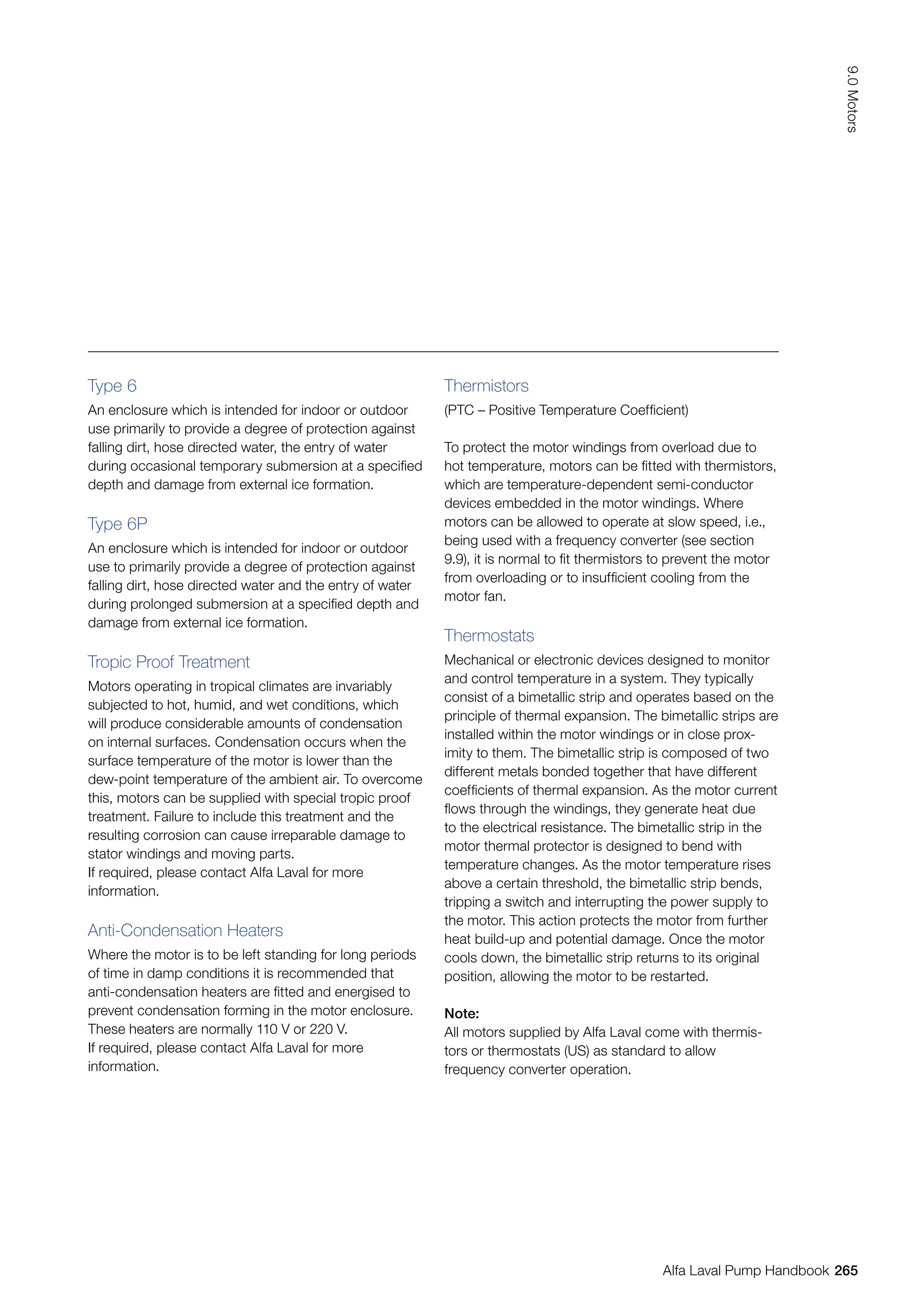Type 6
An enclosure which is intended for indoor or outdoor
use primarily to provide a degree of protection against
falling dirt, hose directed water, the entry of water
during occasional temporary submersion at a specified
depth and damage from external ice formation.
Type 6P
An enclosure which is intended for indoor or outdoor
use to primarily provide a degree of protection against
falling dirt, hose directed water and the entry of water
during prolonged submersion at a specified depth and
damage from external ice formation.
Tropic Proof Treatment
Motors operating in tropical climates are invariably
subjected to hot, humid, and wet conditions, which
will produce considerable amounts of condensation
on internal surfaces. Condensation occurs when the
surface temperature of the motor is lower than the
dew-point temperature of the ambient air. To overcome
this, motors can be supplied with special tropic proof
treatment. Failure to include this treatment and the
resulting corrosion can cause irreparable damage to
stator windings and moving parts.
If required, please contact Alfa Laval for more
information.
Anti-Condensation Heaters
Where the motor is to be left standing for long periods
of time in damp conditions it is recommended that
anti-condensation heaters are fitted and energised to
prevent condensation forming in the motor enclosure.
These heaters are normally 110 V or 220 V.
If required, please contact Alfa Laval for more
information.
Thermistors
(PTC – Positive Temperature Coefficient)
To protect the motor windings from overload due to
hot temperature, motors can be fitted with thermistors,
which are temperature-dependent semi-conductor
devices embedded in the motor windings. Where
motors can be allowed to operate at slow speed, i.e.,
being used with a frequency converter (see section
9.9), it is normal to fit thermistors to prevent the motor
from overloading or to insufficient cooling from the
motor fan.
Thermostats
Mechanical or electronic devices designed to monitor
and control temperature in a system. They typically
consist of a bimetallic strip and operates based on the
principle of thermal expansion. The bimetallic strips are
installed within the motor windings or in close prox-
imity to them. The bimetallic strip is composed of two
different metals bonded together that have different
coefficients of thermal expansion. As the motor current
flows through the windings, they generate heat due
to the electrical resistance. The bimetallic strip in the
motor thermal protector is designed to bend with
temperature changes. As the motor temperature rises
above a certain threshold, the bimetallic strip bends,
tripping a switch and interrupting the power supply to
the motor. This action protects the motor from further
heat build-up and potential damage. Once the motor
cools down, the bimetallic strip returns to its original
position, allowing the motor to be restarted.
Note:
All motors supplied by Alfa Laval come with thermis-
tors or thermostats (US) as standard to allow
frequency converter operation.
265
9.0
Motors
Alfa Laval Pump Handbook
 