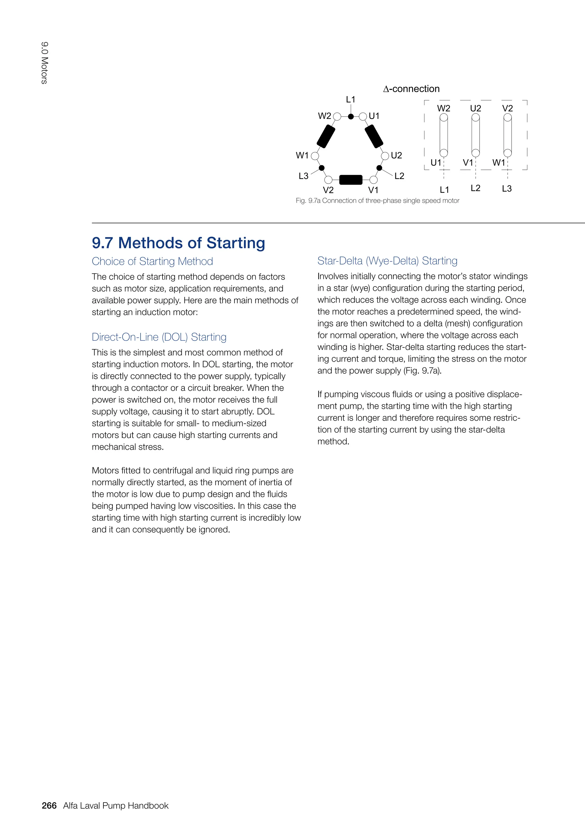 9.7 Methods of Starting
Choice of Starting Method
The choice of starting method depends on factors
such as motor size, application requirements, and
available power supply. Here are the main methods of
starting an induction motor:
Direct-On-Line (DOL) Starting
This is the simplest and most common method of
starting induction motors. In DOL starting, the motor
is directly connected to the power supply, typically
through a contactor or a circuit breaker. When the
power is switched on, the motor receives the full
supply voltage, causing it to start abruptly. DOL
starting is suitable for small- to medium-sized
motors but can cause high starting currents and
mechanical stress.
Motors fitted to centrifugal and liquid ring pumps are
normally directly started, as the moment of inertia of
the motor is low due to pump design and the fluids
being pumped having low viscosities. In this case the
starting time with high starting current is incredibly low
and it can consequently be ignored.
Star-Delta (Wye-Delta) Starting
Involves initially connecting the motor’s stator windings
in a star (wye) configuration during the starting period,
which reduces the voltage across each winding. Once
the motor reaches a predetermined speed, the wind-
ings are then switched to a delta (mesh) configuration
for normal operation, where the voltage across each
winding is higher. Star-delta starting reduces the start-
ing current and torque, limiting the stress on the motor
and the power supply (Fig. 9.7a).
If pumping viscous fluids or using a positive displace-
ment pump, the starting time with the high starting
current is longer and therefore requires some restric-
tion of the starting current by using the star-delta
method.
Fig. 9.7a Connection of three-phase single speed motor
∆-connection
L1
W2 U1
U2
L2
V1
V2
L3
W1
L1
W2
U1
U2
L2
V1
V2
L3
W1
266
9.0
Motors
Alfa Laval Pump Handbook
 