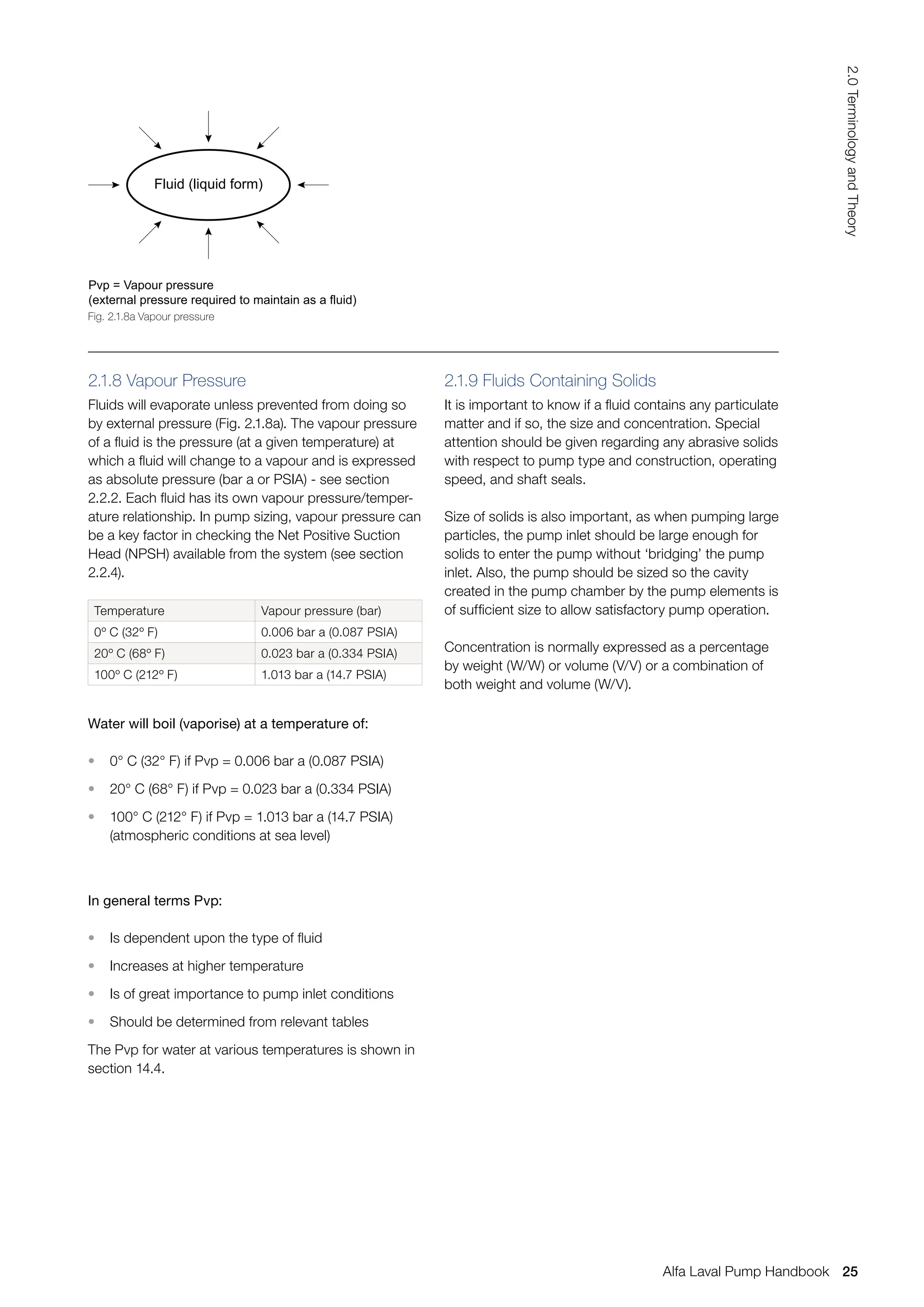 2.1.8 Vapour Pressure
Fluids will evaporate unless prevented from doing so
by external pressure (Fig. 2.1.8a). The vapour pressure
of a fluid is the pressure (at a given temperature) at
which a fluid will change to a vapour and is expressed
as absolute pressure (bar a or PSIA) - see section
2.2.2. Each fluid has its own vapour pressure/temper-
ature relationship. In pump sizing, vapour pressure can
be a key factor in checking the Net Positive Suction
Head (NPSH) available from the system (see section
2.2.4).
Temperature Vapour pressure (bar)
0º C (32º F) 0.006 bar a (0.087 PSIA)
20º C (68º F) 0.023 bar a (0.334 PSIA)
100º C (212º F) 1.013 bar a (14.7 PSIA)
Water will boil (vaporise) at a temperature of:
• 0° C (32° F) if Pvp = 0.006 bar a (0.087 PSIA)
• 20° C (68° F) if Pvp = 0.023 bar a (0.334 PSIA)
• 100° C (212° F) if Pvp = 1.013 bar a (14.7 PSIA)
(atmospheric conditions at sea level)
In general terms Pvp:
• Is dependent upon the type of fluid
• Increases at higher temperature
• Is of great importance to pump inlet conditions
• Should be determined from relevant tables
The Pvp for water at various temperatures is shown in
section 14.4.
2.1.9 Fluids Containing Solids
It is important to know if a fluid contains any particulate
matter and if so, the size and concentration. Special
attention should be given regarding any abrasive solids
with respect to pump type and construction, operating
speed, and shaft seals.
Size of solids is also important, as when pumping large
particles, the pump inlet should be large enough for
solids to enter the pump without ‘bridging’ the pump
inlet. Also, the pump should be sized so the cavity
created in the pump chamber by the pump elements is
of sufficient size to allow satisfactory pump operation.
Concentration is normally expressed as a percentage
by weight (W/W) or volume (V/V) or a combination of
both weight and volume (W/V).
Pvp = Vapour pressure
(external pressure required to maintain as a fluid)
Fluid (liquid form)
Fig. 2.1.8a Vapour pressure
25
2.0
Terminology
and
Theory
Alfa Laval Pump Handbook
 