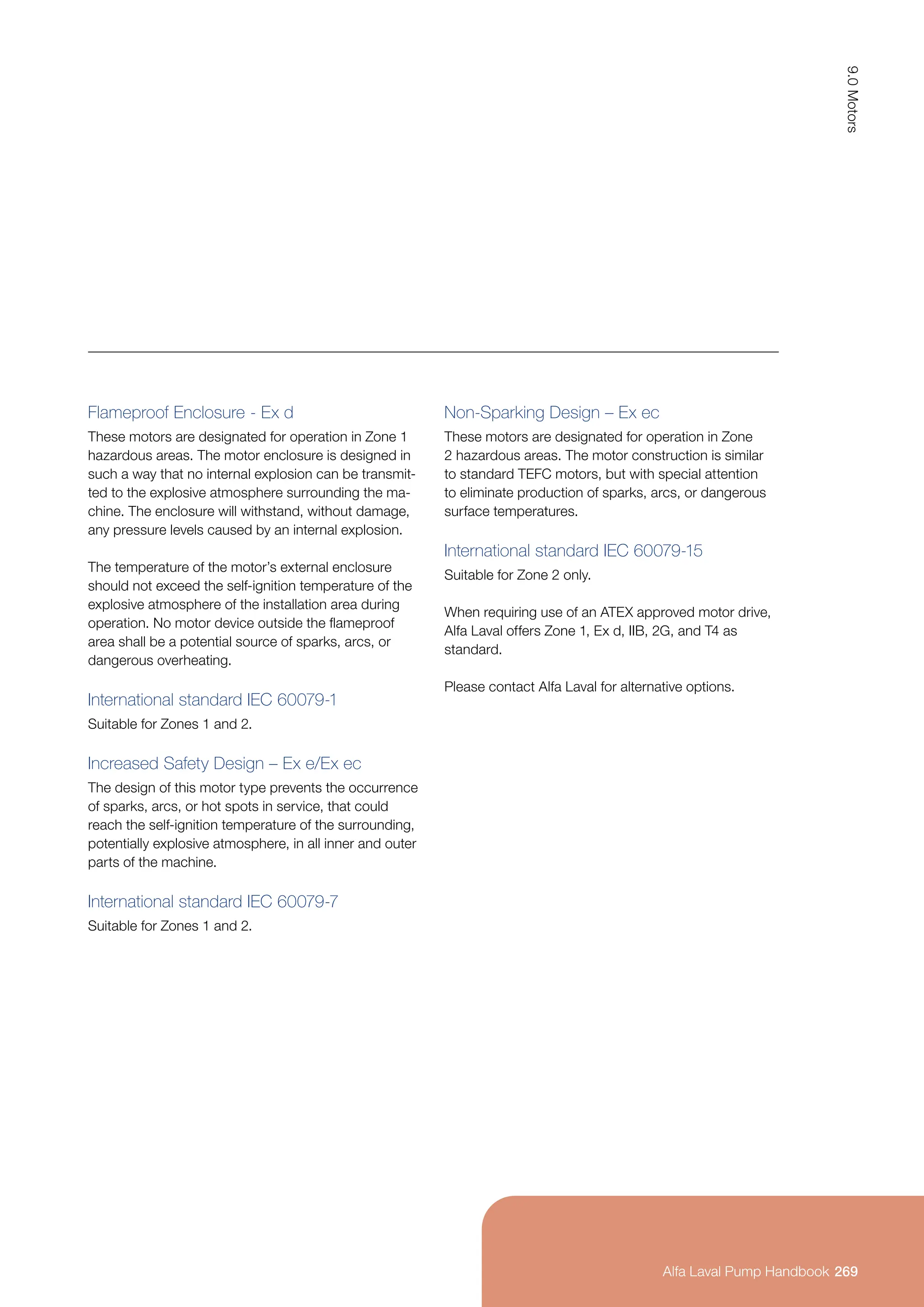 Flameproof Enclosure - Ex d
These motors are designated for operation in Zone 1
hazardous areas. The motor enclosure is designed in
such a way that no internal explosion can be transmit-
ted to the explosive atmosphere surrounding the ma-
chine. The enclosure will withstand, without damage,
any pressure levels caused by an internal explosion.
The temperature of the motor’s external enclosure
should not exceed the self-ignition temperature of the
explosive atmosphere of the installation area during
operation. No motor device outside the flameproof
area shall be a potential source of sparks, arcs, or
dangerous overheating.
International standard IEC 60079-1
Suitable for Zones 1 and 2.
Increased Safety Design – Ex e/Ex ec
The design of this motor type prevents the occurrence
of sparks, arcs, or hot spots in service, that could
reach the self-ignition temperature of the surrounding,
potentially explosive atmosphere, in all inner and outer
parts of the machine.
International standard IEC 60079-7
Suitable for Zones 1 and 2.
Non-Sparking Design – Ex ec
These motors are designated for operation in Zone
2 hazardous areas. The motor construction is similar
to standard TEFC motors, but with special attention
to eliminate production of sparks, arcs, or dangerous
surface temperatures.
International standard IEC 60079-15
Suitable for Zone 2 only.
When requiring use of an ATEX approved motor drive,
Alfa Laval offers Zone 1, Ex d, IIB, 2G, and T4 as
standard.
Please contact Alfa Laval for alternative options.
269
9.0
Motors
Alfa Laval Pump Handbook
Alfa Laval Pump Handbook
 