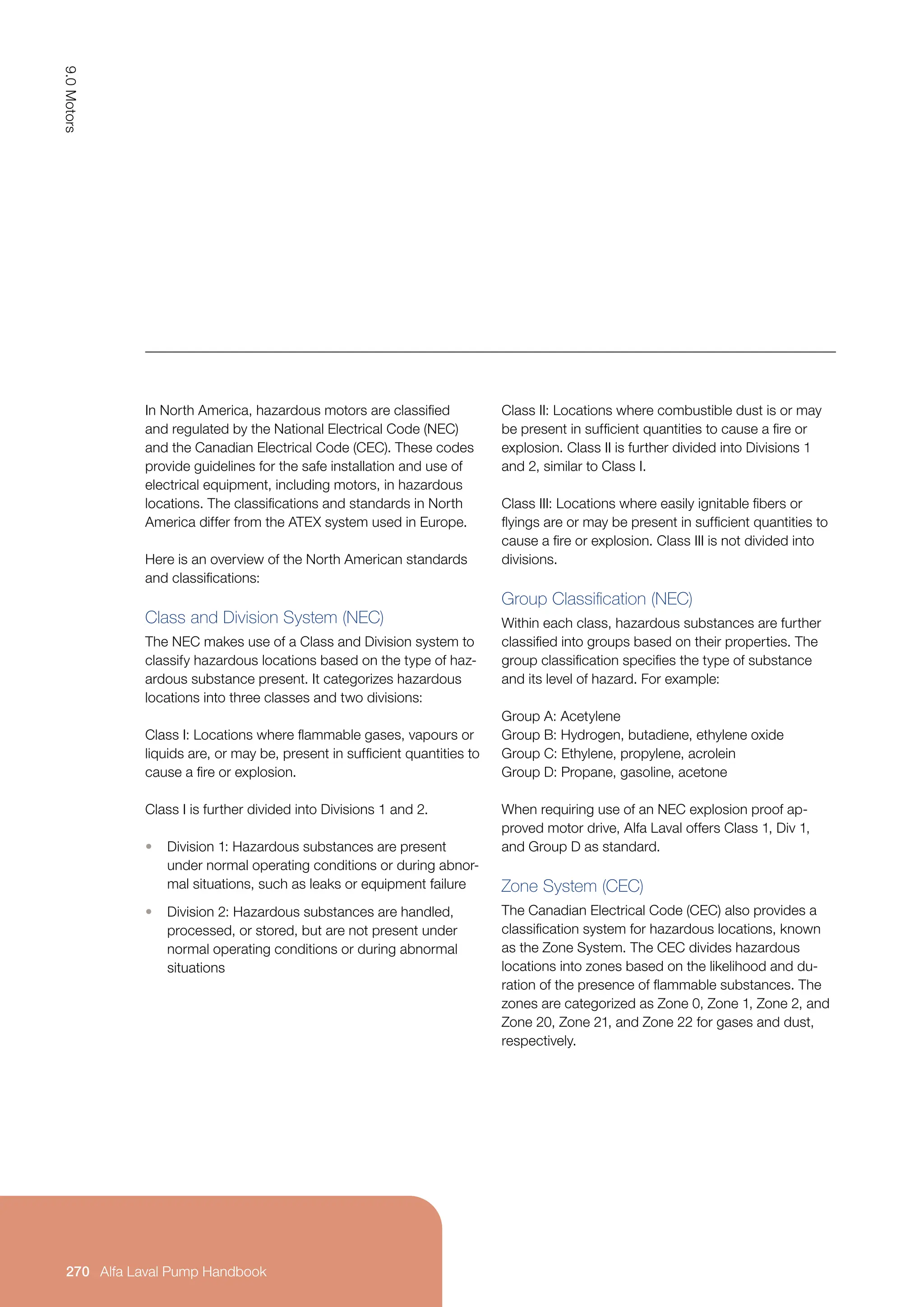 Class II: Locations where combustible dust is or may
be present in sufficient quantities to cause a fire or
explosion. Class II is further divided into Divisions 1
and 2, similar to Class I.
Class III: Locations where easily ignitable fibers or
flyings are or may be present in sufficient quantities to
cause a fire or explosion. Class III is not divided into
divisions.
Group Classification (NEC)
Within each class, hazardous substances are further
classified into groups based on their properties. The
group classification specifies the type of substance
and its level of hazard. For example:
Group A: Acetylene
Group B: Hydrogen, butadiene, ethylene oxide
Group C: Ethylene, propylene, acrolein
Group D: Propane, gasoline, acetone
When requiring use of an NEC explosion proof ap-
proved motor drive, Alfa Laval offers Class 1, Div 1,
and Group D as standard.
Zone System (CEC)
The Canadian Electrical Code (CEC) also provides a
classification system for hazardous locations, known
as the Zone System. The CEC divides hazardous
locations into zones based on the likelihood and du-
ration of the presence of flammable substances. The
zones are categorized as Zone 0, Zone 1, Zone 2, and
Zone 20, Zone 21, and Zone 22 for gases and dust,
respectively.
In North America, hazardous motors are classified
and regulated by the National Electrical Code (NEC)
and the Canadian Electrical Code (CEC). These codes
provide guidelines for the safe installation and use of
electrical equipment, including motors, in hazardous
locations. The classifications and standards in North
America differ from the ATEX system used in Europe.
Here is an overview of the North American standards
and classifications:
Class and Division System (NEC)
The NEC makes use of a Class and Division system to
classify hazardous locations based on the type of haz-
ardous substance present. It categorizes hazardous
locations into three classes and two divisions:
Class I: Locations where flammable gases, vapours or
liquids are, or may be, present in sufficient quantities to
cause a fire or explosion.
Class I is further divided into Divisions 1 and 2.
• Division 1: Hazardous substances are present
under normal operating conditions or during abnor-
mal situations, such as leaks or equipment failure
• Division 2: Hazardous substances are handled,
processed, or stored, but are not present under
normal operating conditions or during abnormal
situations
9.0
Motors
270 Alfa Laval Pump Handbook
Alfa Laval Pump Handbook
 