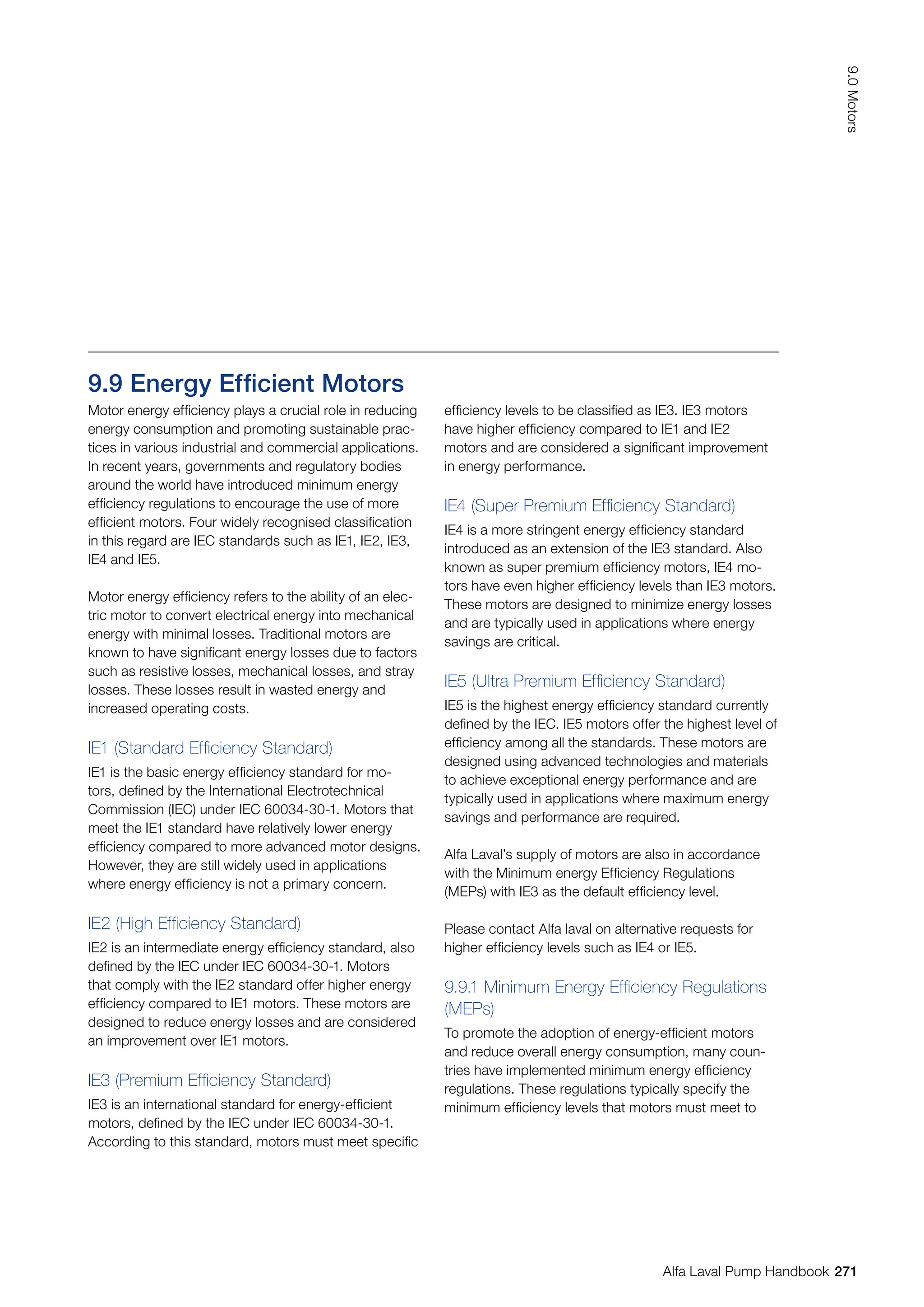 9.9 Energy Efficient Motors
Motor energy efficiency plays a crucial role in reducing
energy consumption and promoting sustainable prac-
tices in various industrial and commercial applications.
In recent years, governments and regulatory bodies
around the world have introduced minimum energy
efficiency regulations to encourage the use of more
efficient motors. Four widely recognised classification
in this regard are IEC standards such as IE1, IE2, IE3,
IE4 and IE5.
Motor energy efficiency refers to the ability of an elec-
tric motor to convert electrical energy into mechanical
energy with minimal losses. Traditional motors are
known to have significant energy losses due to factors
such as resistive losses, mechanical losses, and stray
losses. These losses result in wasted energy and
increased operating costs.
IE1 (Standard Efficiency Standard)
IE1 is the basic energy efficiency standard for mo-
tors, defined by the International Electrotechnical
Commission (IEC) under IEC 60034-30-1. Motors that
meet the IE1 standard have relatively lower energy
efficiency compared to more advanced motor designs.
However, they are still widely used in applications
where energy efficiency is not a primary concern.
IE2 (High Efficiency Standard)
IE2 is an intermediate energy efficiency standard, also
defined by the IEC under IEC 60034-30-1. Motors
that comply with the IE2 standard offer higher energy
efficiency compared to IE1 motors. These motors are
designed to reduce energy losses and are considered
an improvement over IE1 motors.
IE3 (Premium Efficiency Standard)
IE3 is an international standard for energy-efficient
motors, defined by the IEC under IEC 60034-30-1.
According to this standard, motors must meet specific
efficiency levels to be classified as IE3. IE3 motors
have higher efficiency compared to IE1 and IE2
motors and are considered a significant improvement
in energy performance.
IE4 (Super Premium Efficiency Standard)
IE4 is a more stringent energy efficiency standard
introduced as an extension of the IE3 standard. Also
known as super premium efficiency motors, IE4 mo-
tors have even higher efficiency levels than IE3 motors.
These motors are designed to minimize energy losses
and are typically used in applications where energy
savings are critical.
IE5 (Ultra Premium Efficiency Standard)
IE5 is the highest energy efficiency standard currently
defined by the IEC. IE5 motors offer the highest level of
efficiency among all the standards. These motors are
designed using advanced technologies and materials
to achieve exceptional energy performance and are
typically used in applications where maximum energy
savings and performance are required.
Alfa Laval’s supply of motors are also in accordance
with the Minimum energy Efficiency Regulations
(MEPs) with IE3 as the default efficiency level.
Please contact Alfa laval on alternative requests for
higher efficiency levels such as IE4 or IE5.
9.9.1 Minimum Energy Efficiency Regulations
(MEPs)
To promote the adoption of energy-efficient motors
and reduce overall energy consumption, many coun-
tries have implemented minimum energy efficiency
regulations. These regulations typically specify the
minimum efficiency levels that motors must meet to
271
9.0
Motors
Alfa Laval Pump Handbook
 