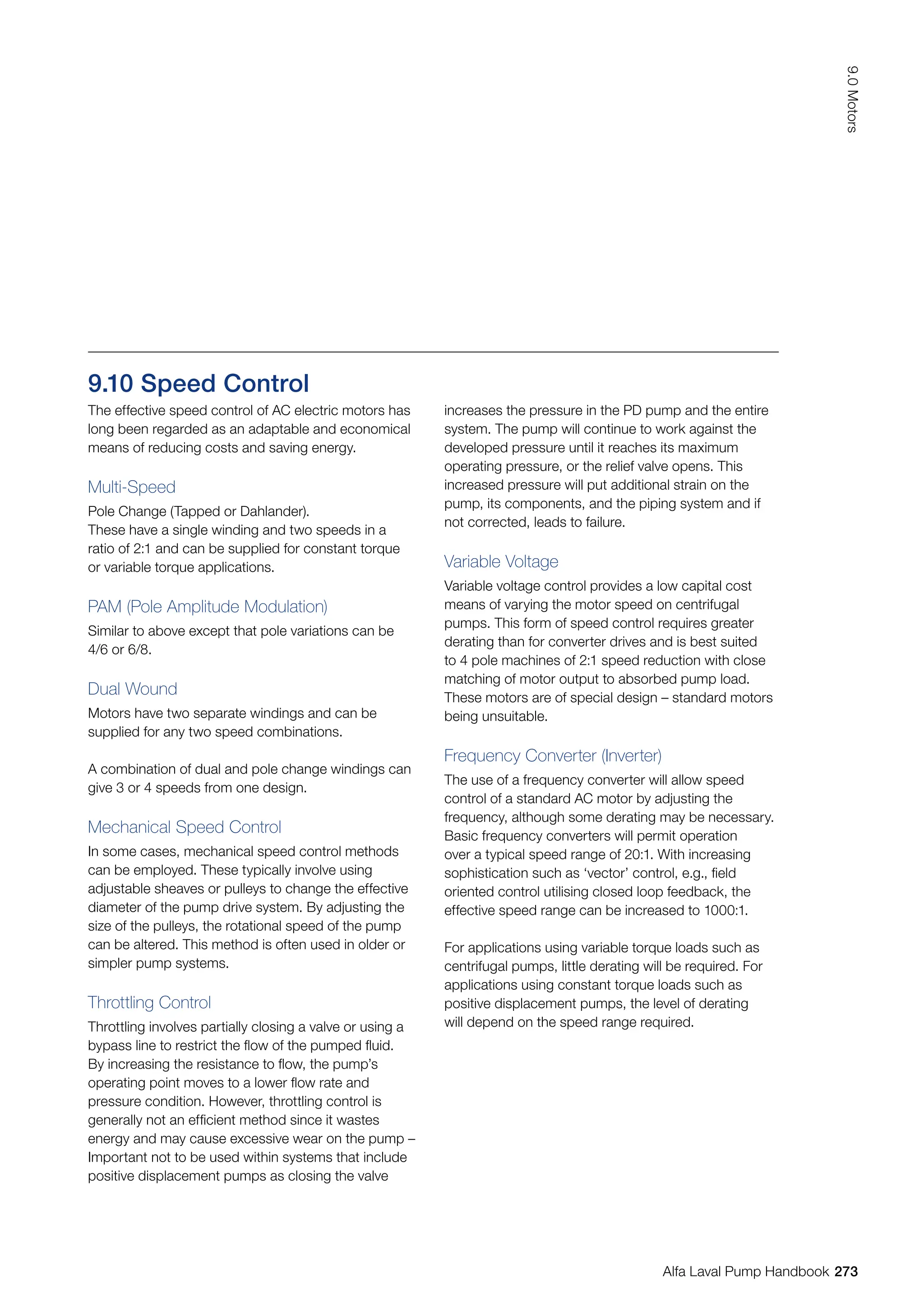 9.10 Speed Control
The effective speed control of AC electric motors has
long been regarded as an adaptable and economical
means of reducing costs and saving energy.
Multi-Speed
Pole Change (Tapped or Dahlander).
These have a single winding and two speeds in a
ratio of 2:1 and can be supplied for constant torque
or variable torque applications.
PAM (Pole Amplitude Modulation)
Similar to above except that pole variations can be
4/6 or 6/8.
Dual Wound
Motors have two separate windings and can be
supplied for any two speed combinations.
A combination of dual and pole change windings can
give 3 or 4 speeds from one design.
Mechanical Speed Control
In some cases, mechanical speed control methods
can be employed. These typically involve using
adjustable sheaves or pulleys to change the effective
diameter of the pump drive system. By adjusting the
size of the pulleys, the rotational speed of the pump
can be altered. This method is often used in older or
simpler pump systems.
Throttling Control
Throttling involves partially closing a valve or using a
bypass line to restrict the flow of the pumped fluid.
By increasing the resistance to flow, the pump’s
operating point moves to a lower flow rate and
pressure condition. However, throttling control is
generally not an efficient method since it wastes
energy and may cause excessive wear on the pump –
Important not to be used within systems that include
positive displacement pumps as closing the valve
increases the pressure in the PD pump and the entire
system. The pump will continue to work against the
developed pressure until it reaches its maximum
operating pressure, or the relief valve opens. This
increased pressure will put additional strain on the
pump, its components, and the piping system and if
not corrected, leads to failure.
Variable Voltage
Variable voltage control provides a low capital cost
means of varying the motor speed on centrifugal
pumps. This form of speed control requires greater
derating than for converter drives and is best suited
to 4 pole machines of 2:1 speed reduction with close
matching of motor output to absorbed pump load.
These motors are of special design – standard motors
being unsuitable.
Frequency Converter (Inverter)
The use of a frequency converter will allow speed
control of a standard AC motor by adjusting the
frequency, although some derating may be necessary.
Basic frequency converters will permit operation
over a typical speed range of 20:1. With increasing
sophistication such as ‘vector’ control, e.g., field
oriented control utilising closed loop feedback, the
effective speed range can be increased to 1000:1.
For applications using variable torque loads such as
centrifugal pumps, little derating will be required. For
applications using constant torque loads such as
positive displacement pumps, the level of derating
will depend on the speed range required.
273
9.0
Motors
Alfa Laval Pump Handbook
 