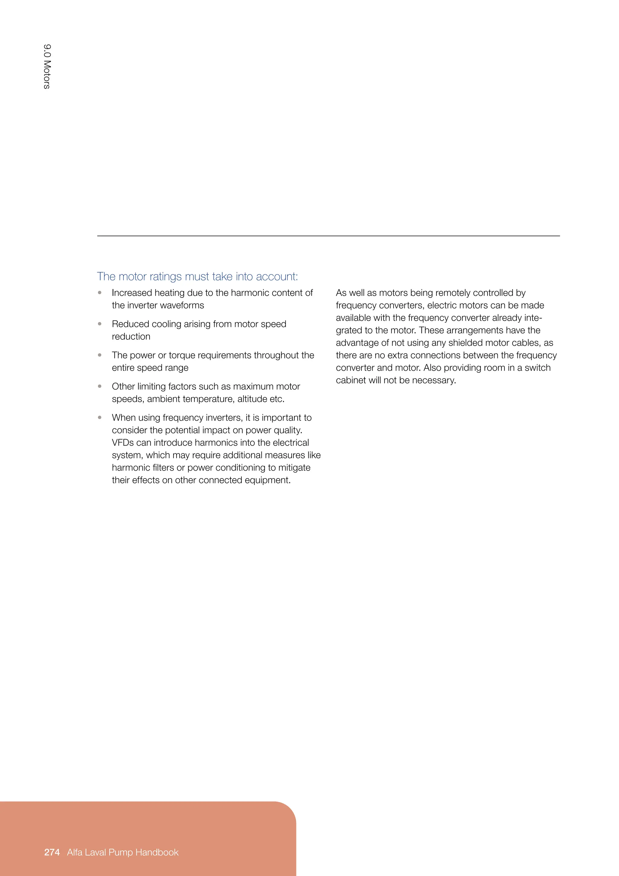 As well as motors being remotely controlled by
frequency converters, electric motors can be made
available with the frequency converter already inte-
grated to the motor. These arrangements have the
advantage of not using any shielded motor cables, as
there are no extra connections between the frequency
converter and motor. Also providing room in a switch
cabinet will not be necessary.
The motor ratings must take into account:
• Increased heating due to the harmonic content of
the inverter waveforms
• Reduced cooling arising from motor speed
reduction
• The power or torque requirements throughout the
entire speed range
• Other limiting factors such as maximum motor
speeds, ambient temperature, altitude etc.
• When using frequency inverters, it is important to
consider the potential impact on power quality.
VFDs can introduce harmonics into the electrical
system, which may require additional measures like
harmonic filters or power conditioning to mitigate
their effects on other connected equipment.
9.0
Motors
274 Alfa Laval Pump Handbook
Alfa Laval Pump Handbook
 