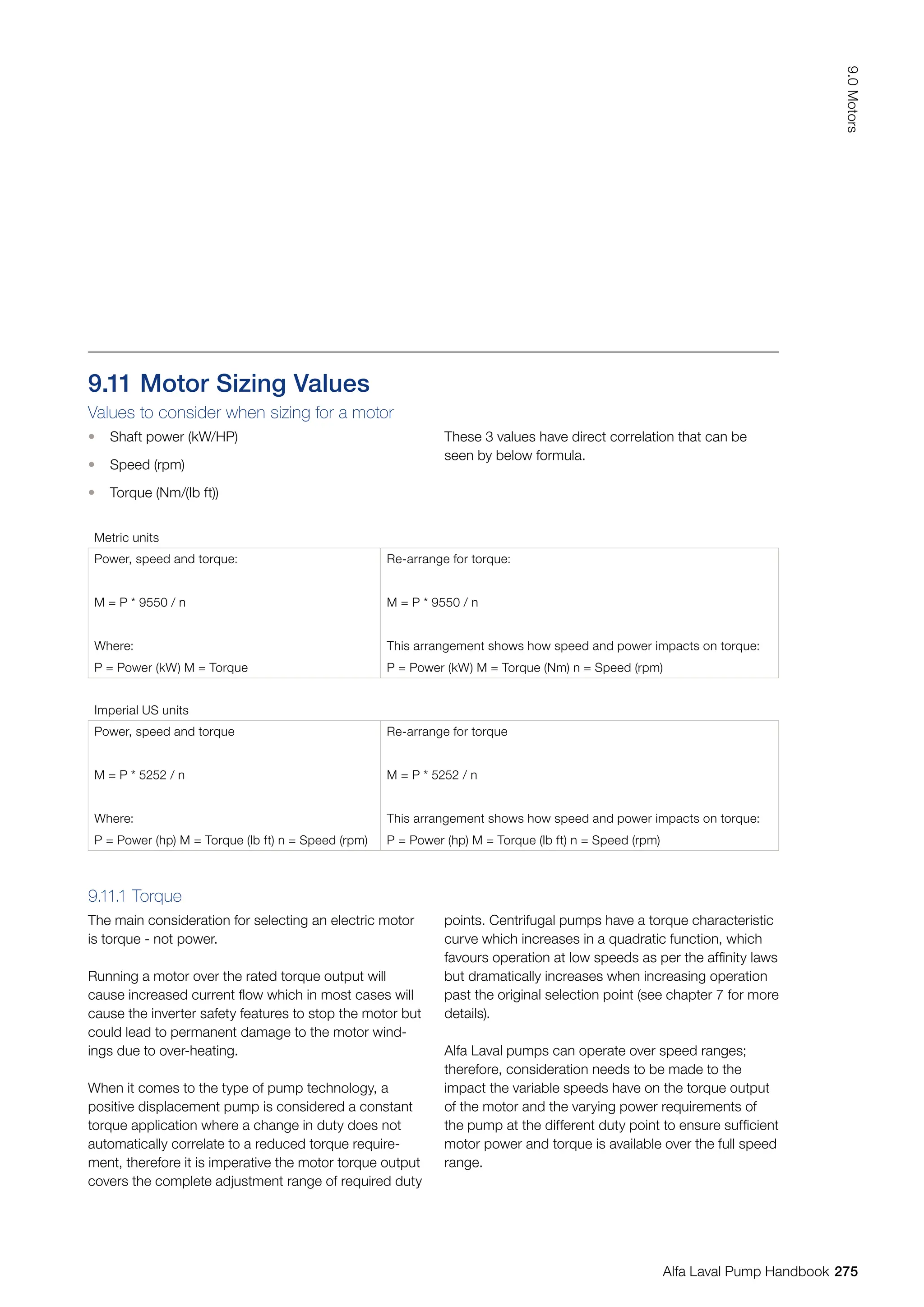 9.11 Motor Sizing Values
Values to consider when sizing for a motor
• Shaft power (kW/HP)
• Speed (rpm)
• Torque (Nm/(Ib ft))
Metric units
Power, speed and torque:
M = P * 9550 / n
Where:
P = Power (kW) M = Torque
Re-arrange for torque:
M = P * 9550 / n
This arrangement shows how speed and power impacts on torque:
P = Power (kW) M = Torque (Nm) n = Speed (rpm)
Imperial US units
Power, speed and torque
M = P * 5252 / n
Where:
P = Power (hp) M = Torque (lb ft) n = Speed (rpm)
Re-arrange for torque
M = P * 5252 / n
This arrangement shows how speed and power impacts on torque:
P = Power (hp) M = Torque (lb ft) n = Speed (rpm)
These 3 values have direct correlation that can be
seen by below formula.
9.11.1 Torque
The main consideration for selecting an electric motor
is torque - not power.
Running a motor over the rated torque output will
cause increased current flow which in most cases will
cause the inverter safety features to stop the motor but
could lead to permanent damage to the motor wind-
ings due to over-heating.
When it comes to the type of pump technology, a
positive displacement pump is considered a constant
torque application where a change in duty does not
automatically correlate to a reduced torque require-
ment, therefore it is imperative the motor torque output
covers the complete adjustment range of required duty
points. Centrifugal pumps have a torque characteristic
curve which increases in a quadratic function, which
favours operation at low speeds as per the affinity laws
but dramatically increases when increasing operation
past the original selection point (see chapter 7 for more
details).
Alfa Laval pumps can operate over speed ranges;
therefore, consideration needs to be made to the
impact the variable speeds have on the torque output
of the motor and the varying power requirements of
the pump at the different duty point to ensure sufficient
motor power and torque is available over the full speed
range.
275
9.0
Motors
Alfa Laval Pump Handbook
 