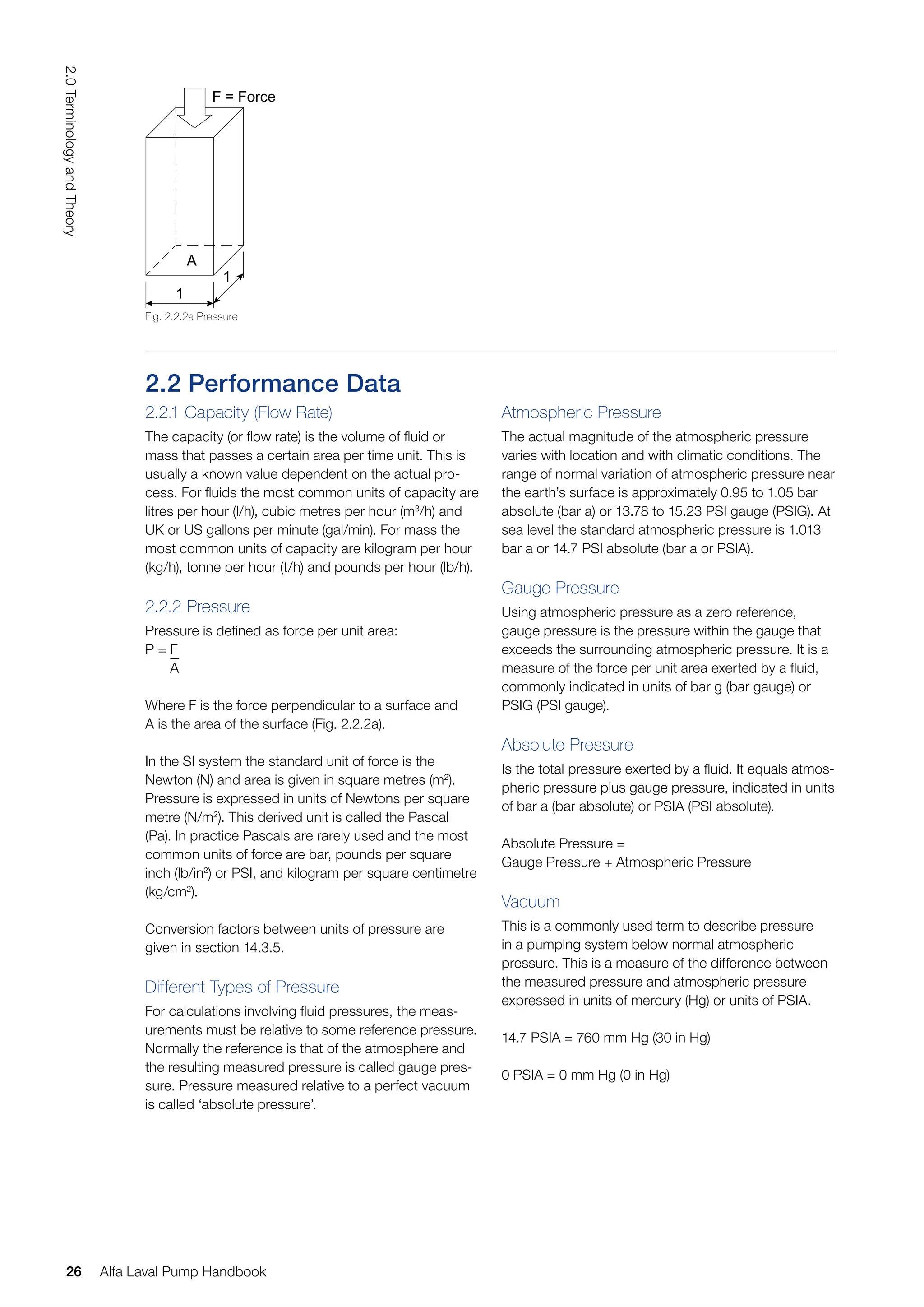 Atmospheric Pressure
The actual magnitude of the atmospheric pressure
varies with location and with climatic conditions. The
range of normal variation of atmospheric pressure near
the earth’s surface is approximately 0.95 to 1.05 bar
absolute (bar a) or 13.78 to 15.23 PSI gauge (PSIG). At
sea level the standard atmospheric pressure is 1.013
bar a or 14.7 PSI absolute (bar a or PSIA).
Gauge Pressure
Using atmospheric pressure as a zero reference,
gauge pressure is the pressure within the gauge that
exceeds the surrounding atmospheric pressure. It is a
measure of the force per unit area exerted by a fluid,
commonly indicated in units of bar g (bar gauge) or
PSIG (PSI gauge).
Absolute Pressure
Is the total pressure exerted by a fluid. It equals atmos-
pheric pressure plus gauge pressure, indicated in units
of bar a (bar absolute) or PSIA (PSI absolute).
Absolute Pressure =
Gauge Pressure + Atmospheric Pressure
Vacuum
This is a commonly used term to describe pressure
in a pumping system below normal atmospheric
pressure. This is a measure of the difference between
the measured pressure and atmospheric pressure
expressed in units of mercury (Hg) or units of PSIA.
14.7 PSIA = 760 mm Hg (30 in Hg)
0 PSIA = 0 mm Hg (0 in Hg)
2.2 Performance Data
2.2.1 Capacity (Flow Rate)
The capacity (or flow rate) is the volume of fluid or
mass that passes a certain area per time unit. This is
usually a known value dependent on the actual pro-
cess. For fluids the most common units of capacity are
litres per hour (l/h), cubic metres per hour (m3
/h) and
UK or US gallons per minute (gal/min). For mass the
most common units of capacity are kilogram per hour
(kg/h), tonne per hour (t/h) and pounds per hour (lb/h).
2.2.2 Pressure
Pressure is defined as force per unit area:
P = F
A
Where F is the force perpendicular to a surface and
A is the area of the surface (Fig. 2.2.2a).
In the SI system the standard unit of force is the
Newton (N) and area is given in square metres (m2
).
Pressure is expressed in units of Newtons per square
metre (N/m2
). This derived unit is called the Pascal
(Pa). In practice Pascals are rarely used and the most
common units of force are bar, pounds per square
inch (lb/in2
) or PSI, and kilogram per square centimetre
(kg/cm2
).
Conversion factors between units of pressure are
given in section 14.3.5.
Different Types of Pressure
For calculations involving fluid pressures, the meas-
urements must be relative to some reference pressure.
Normally the reference is that of the atmosphere and
the resulting measured pressure is called gauge pres-
sure. Pressure measured relative to a perfect vacuum
is called ‘absolute pressure’.
1
A
F = Force
1
Fig. 2.2.2a Pressure
26
2.0
Terminology
and
Theory
Alfa Laval Pump Handbook
 