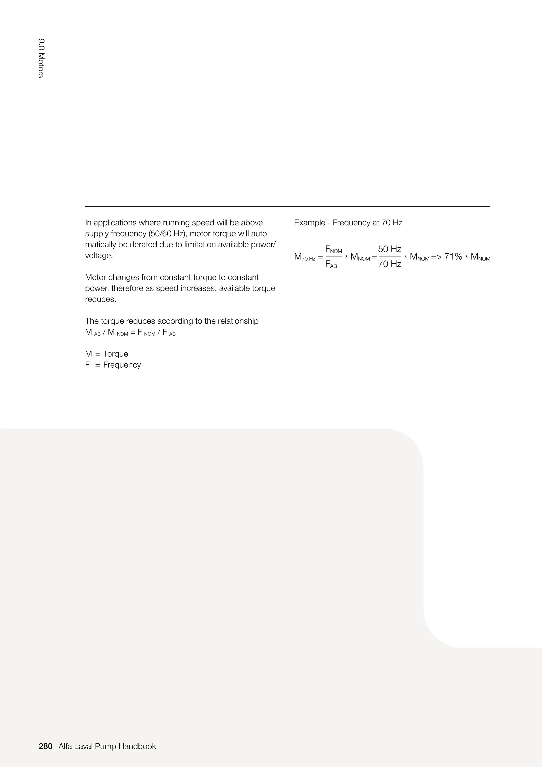 Example - Frequency at 70 Hz
In applications where running speed will be above
supply frequency (50/60 Hz), motor torque will auto-
matically be derated due to limitation available power/
voltage.
Motor changes from constant torque to constant
power, therefore as speed increases, available torque
reduces.
The torque reduces according to the relationship
M AB / M NOM = F NOM / F AB
M = Torque
F = Frequency
M70 Hz =
FNOM
FAB
50 Hz
70 Hz
* MNOM = * MNOM = 71% * MNOM
280
9.0
Motors
Alfa Laval Pump Handbook
 