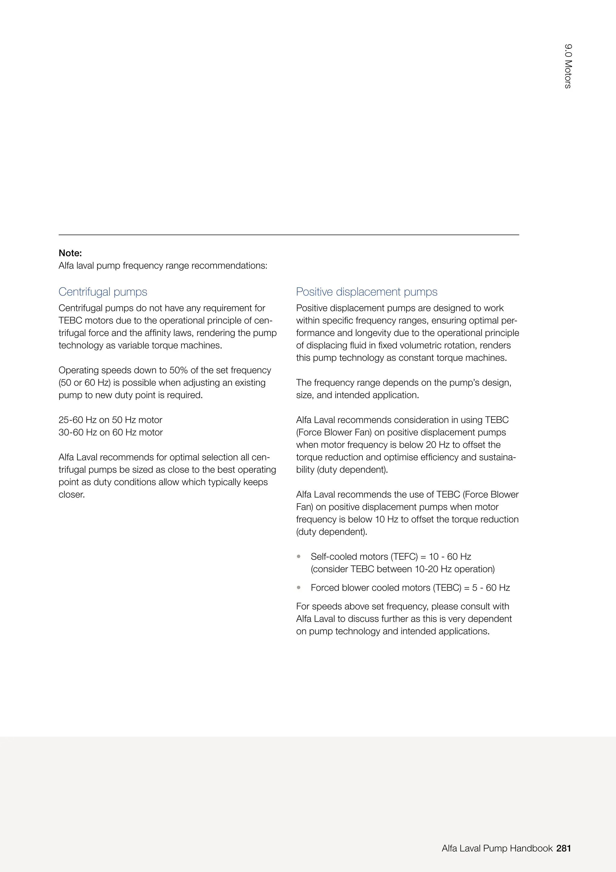 Note:
Alfa laval pump frequency range recommendations:
Centrifugal pumps
Centrifugal pumps do not have any requirement for
TEBC motors due to the operational principle of cen-
trifugal force and the affinity laws, rendering the pump
technology as variable torque machines.
Operating speeds down to 50% of the set frequency
(50 or 60 Hz) is possible when adjusting an existing
pump to new duty point is required.
25-60 Hz on 50 Hz motor
30-60 Hz on 60 Hz motor
Alfa Laval recommends for optimal selection all cen-
trifugal pumps be sized as close to the best operating
point as duty conditions allow which typically keeps
closer.
Positive displacement pumps
Positive displacement pumps are designed to work
within specific frequency ranges, ensuring optimal per-
formance and longevity due to the operational principle
of displacing fluid in fixed volumetric rotation, renders
this pump technology as constant torque machines.
The frequency range depends on the pump’s design,
size, and intended application.
Alfa Laval recommends consideration in using TEBC
(Force Blower Fan) on positive displacement pumps
when motor frequency is below 20 Hz to offset the
torque reduction and optimise efficiency and sustaina-
bility (duty dependent).
Alfa Laval recommends the use of TEBC (Force Blower
Fan) on positive displacement pumps when motor
frequency is below 10 Hz to offset the torque reduction
(duty dependent).
• Self-cooled motors (TEFC) = 10 - 60 Hz
(consider TEBC between 10-20 Hz operation)
• Forced blower cooled motors (TEBC) = 5 - 60 Hz
For speeds above set frequency, please consult with
Alfa Laval to discuss further as this is very dependent
on pump technology and intended applications.
281
9.0
Motors
Alfa Laval Pump Handbook
 