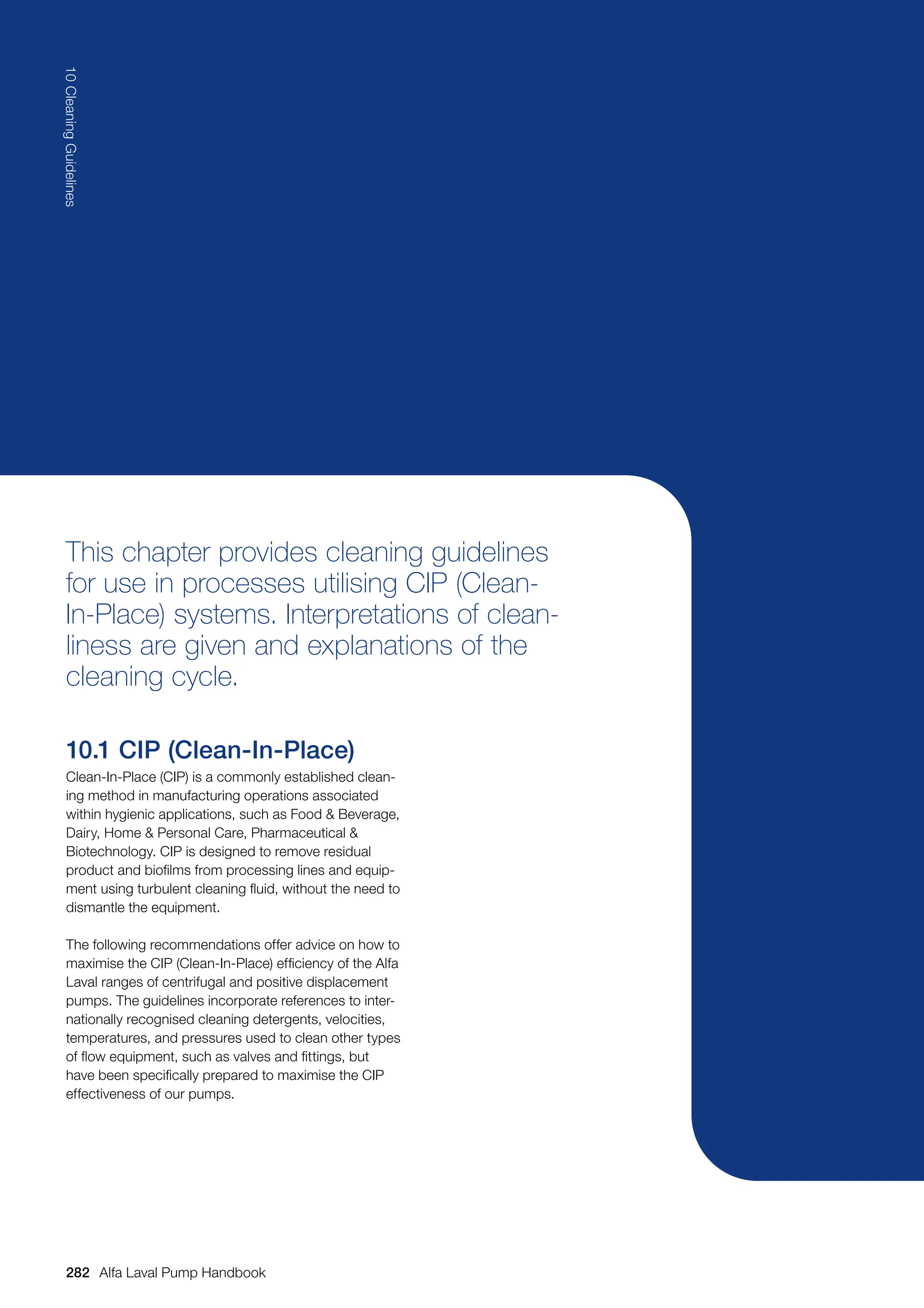 282
10
Cleaning
Guidelines
Alfa Laval Pump Handbook
This chapter provides cleaning guidelines
for use in processes utilising CIP (Clean-
In-Place) systems. Interpretations of clean-
liness are given and explanations of the
cleaning cycle.
10.1 CIP (Clean-In-Place)
Clean-In-Place (CIP) is a commonly established clean-
ing method in manufacturing operations associated
within hygienic applications, such as Food  Beverage,
Dairy, Home  Personal Care, Pharmaceutical 
Biotechnology. CIP is designed to remove residual
product and biofilms from processing lines and equip-
ment using turbulent cleaning fluid, without the need to
dismantle the equipment.
The following recommendations offer advice on how to
maximise the CIP (Clean-In-Place) efficiency of the Alfa
Laval ranges of centrifugal and positive displacement
pumps. The guidelines incorporate references to inter-
nationally recognised cleaning detergents, velocities,
temperatures, and pressures used to clean other types
of flow equipment, such as valves and fittings, but
have been specifically prepared to maximise the CIP
effectiveness of our pumps.
 