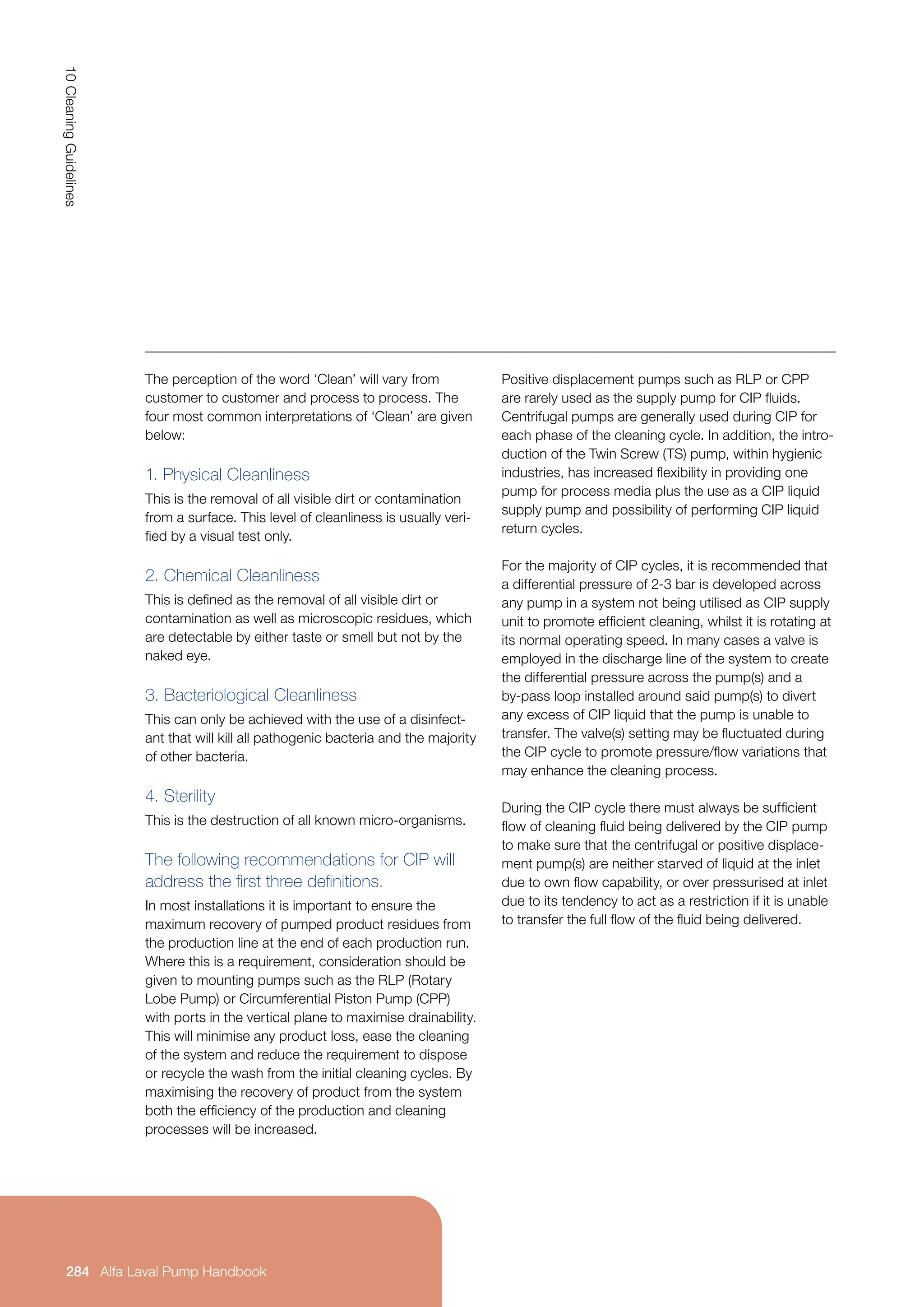 284
10
Cleaning
Guidelines
Alfa Laval Pump Handbook
Alfa Laval Pump Handbook
Positive displacement pumps such as RLP or CPP
are rarely used as the supply pump for CIP fluids.
Centrifugal pumps are generally used during CIP for
each phase of the cleaning cycle. In addition, the intro-
duction of the Twin Screw (TS) pump, within hygienic
industries, has increased flexibility in providing one
pump for process media plus the use as a CIP liquid
supply pump and possibility of performing CIP liquid
return cycles.
For the majority of CIP cycles, it is recommended that
a differential pressure of 2-3 bar is developed across
any pump in a system not being utilised as CIP supply
unit to promote efficient cleaning, whilst it is rotating at
its normal operating speed. In many cases a valve is
employed in the discharge line of the system to create
the differential pressure across the pump(s) and a
by-pass loop installed around said pump(s) to divert
any excess of CIP liquid that the pump is unable to
transfer. The valve(s) setting may be fluctuated during
the CIP cycle to promote pressure/flow variations that
may enhance the cleaning process.
During the CIP cycle there must always be sufficient
flow of cleaning fluid being delivered by the CIP pump
to make sure that the centrifugal or positive displace-
ment pump(s) are neither starved of liquid at the inlet
due to own flow capability, or over pressurised at inlet
due to its tendency to act as a restriction if it is unable
to transfer the full flow of the fluid being delivered.
The perception of the word ‘Clean’ will vary from
customer to customer and process to process. The
four most common interpretations of ‘Clean’ are given
below:
1. Physical Cleanliness
This is the removal of all visible dirt or contamination
from a surface. This level of cleanliness is usually veri-
fied by a visual test only.
2. Chemical Cleanliness
This is defined as the removal of all visible dirt or
contamination as well as microscopic residues, which
are detectable by either taste or smell but not by the
naked eye.
3. Bacteriological Cleanliness
This can only be achieved with the use of a disinfect-
ant that will kill all pathogenic bacteria and the majority
of other bacteria.
4. Sterility
This is the destruction of all known micro-organisms.
The following recommendations for CIP will
address the first three definitions.
In most installations it is important to ensure the
maximum recovery of pumped product residues from
the production line at the end of each production run.
Where this is a requirement, consideration should be
given to mounting pumps such as the RLP (Rotary
Lobe Pump) or Circumferential Piston Pump (CPP)
with ports in the vertical plane to maximise drainability.
This will minimise any product loss, ease the cleaning
of the system and reduce the requirement to dispose
or recycle the wash from the initial cleaning cycles. By
maximising the recovery of product from the system
both the efficiency of the production and cleaning
processes will be increased.
 