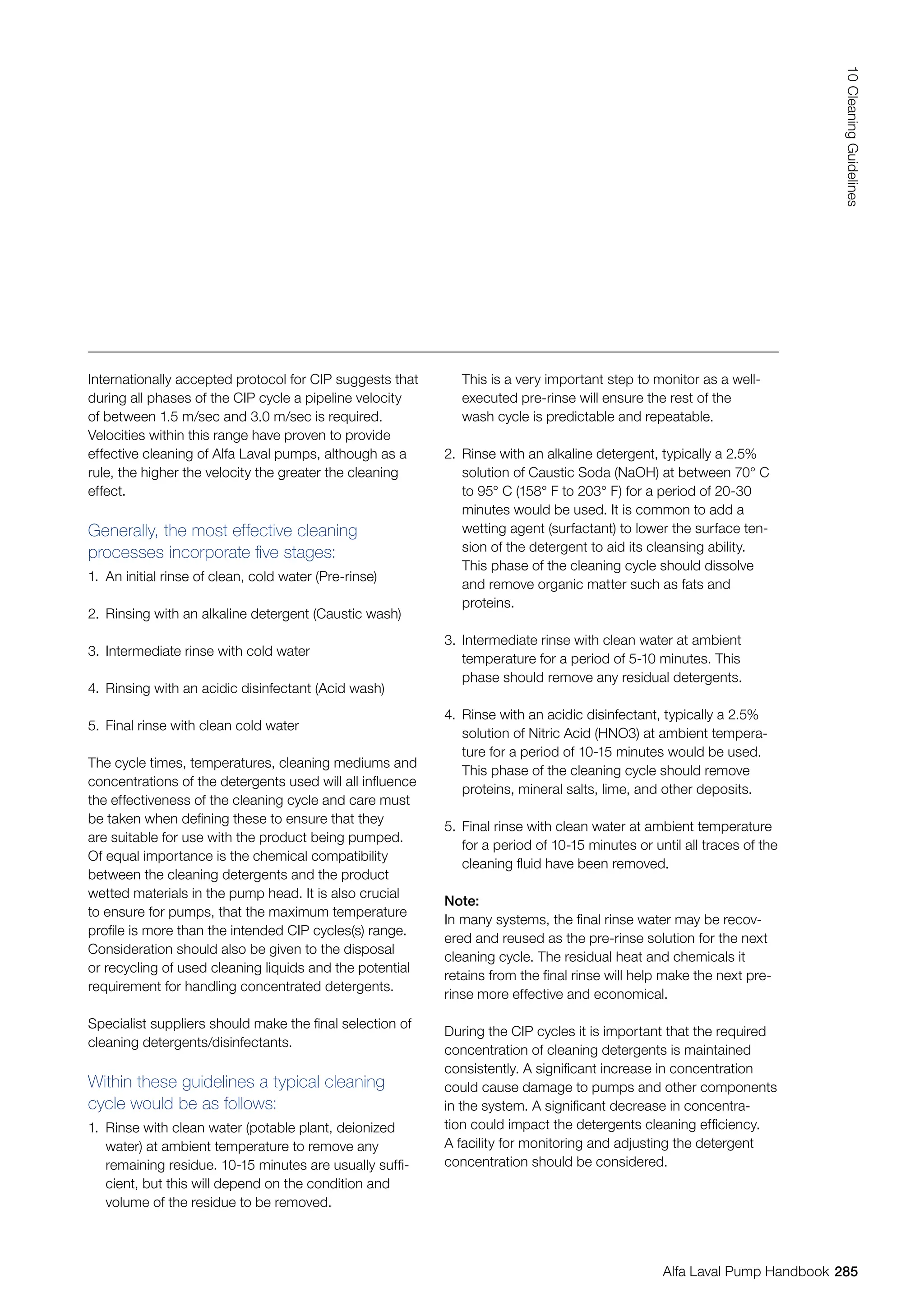 285
10
Cleaning
Guidelines
Alfa Laval Pump Handbook
Internationally accepted protocol for CIP suggests that
during all phases of the CIP cycle a pipeline velocity
of between 1.5 m/sec and 3.0 m/sec is required.
Velocities within this range have proven to provide
effective cleaning of Alfa Laval pumps, although as a
rule, the higher the velocity the greater the cleaning
effect.
Generally, the most effective cleaning
processes incorporate five stages:
1. An initial rinse of clean, cold water (Pre-rinse)
2. Rinsing with an alkaline detergent (Caustic wash)
3. Intermediate rinse with cold water
4. Rinsing with an acidic disinfectant (Acid wash)
5. Final rinse with clean cold water
The cycle times, temperatures, cleaning mediums and
concentrations of the detergents used will all influence
the effectiveness of the cleaning cycle and care must
be taken when defining these to ensure that they
are suitable for use with the product being pumped.
Of equal importance is the chemical compatibility
between the cleaning detergents and the product
wetted materials in the pump head. It is also crucial
to ensure for pumps, that the maximum temperature
profile is more than the intended CIP cycles(s) range.
Consideration should also be given to the disposal
or recycling of used cleaning liquids and the potential
requirement for handling concentrated detergents.
Specialist suppliers should make the final selection of
cleaning detergents/disinfectants.
Within these guidelines a typical cleaning
cycle would be as follows:
1. Rinse with clean water (potable plant, deionized
water) at ambient temperature to remove any
remaining residue. 10-15 minutes are usually suffi‑
cient, but this will depend on the condition and
volume of the residue to be removed.
This is a very important step to monitor as a well-
executed pre-rinse will ensure the rest of the
wash cycle is predictable and repeatable.
2. Rinse with an alkaline detergent, typically a 2.5%
solution of Caustic Soda (NaOH) at between 70° C
to 95° C (158° F to 203° F) for a period of 20-30
minutes would be used. It is common to add a
wetting agent (surfactant) to lower the surface ten-
sion of the detergent to aid its cleansing ability.
This phase of the cleaning cycle should dissolve
and remove organic matter such as fats and
proteins.
3. Intermediate rinse with clean water at ambient
temperature for a period of 5-10 minutes. This
phase should remove any residual detergents.
4. Rinse with an acidic disinfectant, typically a 2.5%
solution of Nitric Acid (HNO3) at ambient tempera‑
ture for a period of 10-15 minutes would be used.
This phase of the cleaning cycle should remove
proteins, mineral salts, lime, and other deposits.
5. Final rinse with clean water at ambient temperature
for a period of 10-15 minutes or until all traces of the
cleaning fluid have been removed.
Note:
In many systems, the final rinse water may be recov-
ered and reused as the pre-rinse solution for the next
cleaning cycle. The residual heat and chemicals it
retains from the final rinse will help make the next pre-
rinse more effective and economical.
During the CIP cycles it is important that the required
concentration of cleaning detergents is maintained
consistently. A significant increase in concentration
could cause damage to pumps and other components
in the system. A significant decrease in concentra-
tion could impact the detergents cleaning efficiency.
A facility for monitoring and adjusting the detergent
concentration should be considered.
 