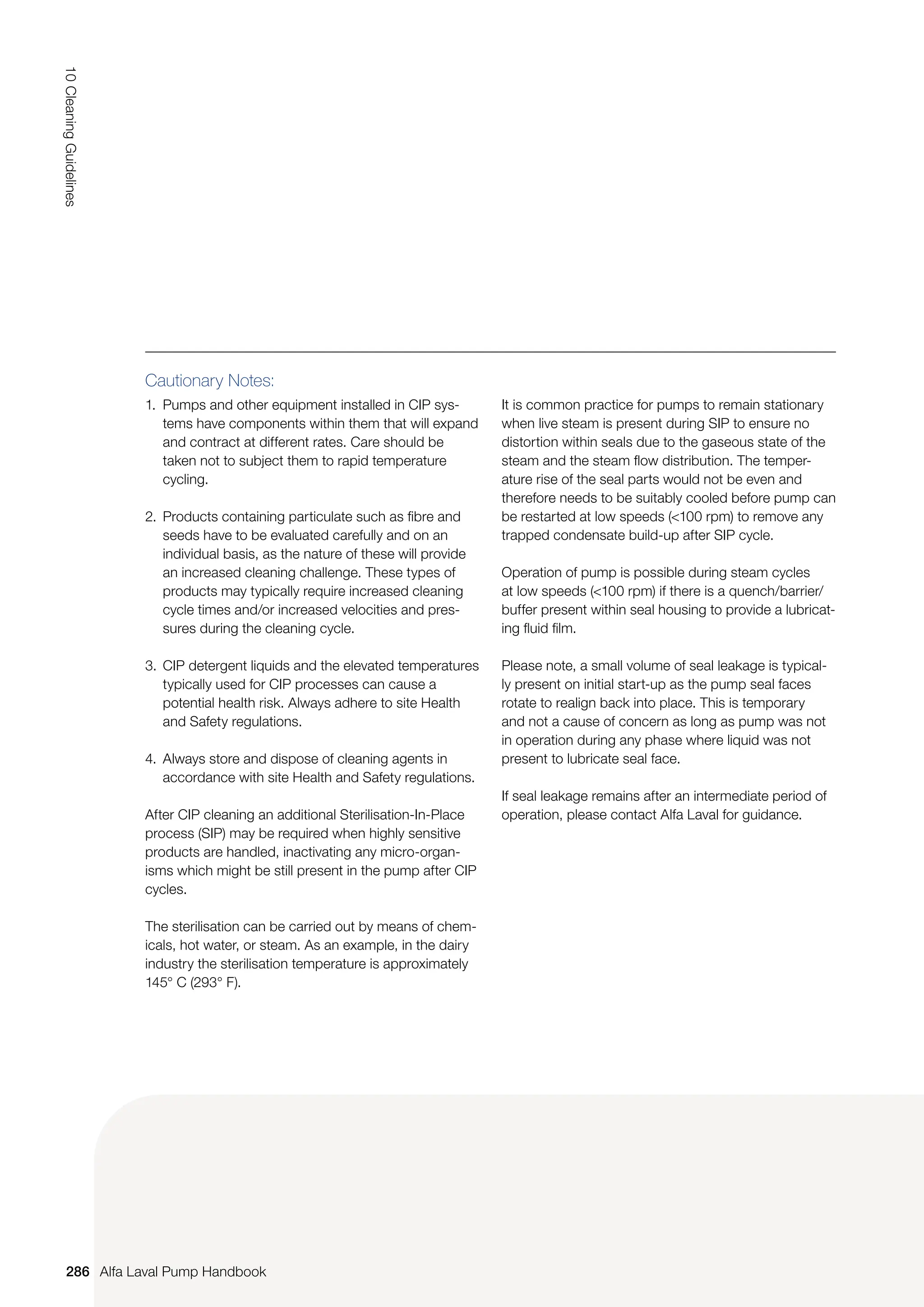286
10
Cleaning
Guidelines
Alfa Laval Pump Handbook
Cautionary Notes:
1. Pumps and other equipment installed in CIP sys‑
tems have components within them that will expand
and contract at different rates. Care should be
taken not to subject them to rapid temperature
cycling.
2. Products containing particulate such as fibre and
seeds have to be evaluated carefully and on an
individual basis, as the nature of these will provide
an increased cleaning challenge. These types of
products may typically require increased cleaning
cycle times and/or increased velocities and pres‑
sures during the cleaning cycle.
3. CIP detergent liquids and the elevated temperatures
typically used for CIP processes can cause a
potential health risk. Always adhere to site Health
and Safety regulations.
4. Always store and dispose of cleaning agents in
accordance with site Health and Safety regulations.
After CIP cleaning an additional Sterilisation-In-Place
process (SIP) may be required when highly sensitive
products are handled, inactivating any micro-organ-
isms which might be still present in the pump after CIP
cycles.
The sterilisation can be carried out by means of chem-
icals, hot water, or steam. As an example, in the dairy
industry the sterilisation temperature is approximately
145° C (293° F).
It is common practice for pumps to remain stationary
when live steam is present during SIP to ensure no
distortion within seals due to the gaseous state of the
steam and the steam flow distribution. The temper-
ature rise of the seal parts would not be even and
therefore needs to be suitably cooled before pump can
be restarted at low speeds (100 rpm) to remove any
trapped condensate build-up after SIP cycle.
Operation of pump is possible during steam cycles
at low speeds (100 rpm) if there is a quench/barrier/
buffer present within seal housing to provide a lubricat-
ing fluid film.
Please note, a small volume of seal leakage is typical-
ly present on initial start-up as the pump seal faces
rotate to realign back into place. This is temporary
and not a cause of concern as long as pump was not
in operation during any phase where liquid was not
present to lubricate seal face.
If seal leakage remains after an intermediate period of
operation, please contact Alfa Laval for guidance.
 