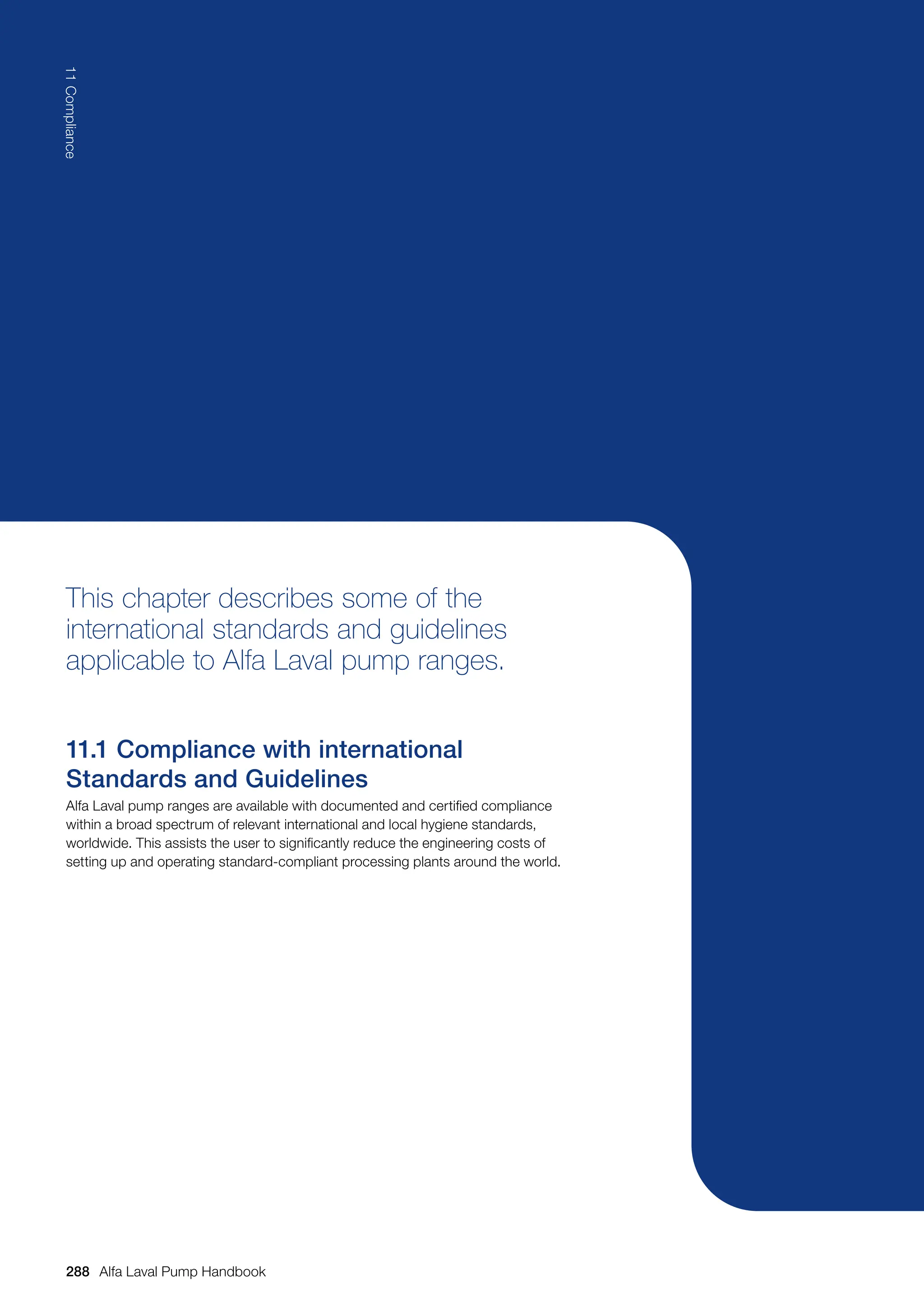This chapter describes some of the
international standards and guidelines
applicable to Alfa Laval pump ranges.
11.1 Compliance with international
Standards and Guidelines
Alfa Laval pump ranges are available with documented and certified compliance
within a broad spectrum of relevant international and local hygiene standards,
worldwide. This assists the user to significantly reduce the engineering costs of
setting up and operating standard-compliant processing plants around the world.
288
11
Compliance
Alfa Laval Pump Handbook
 
