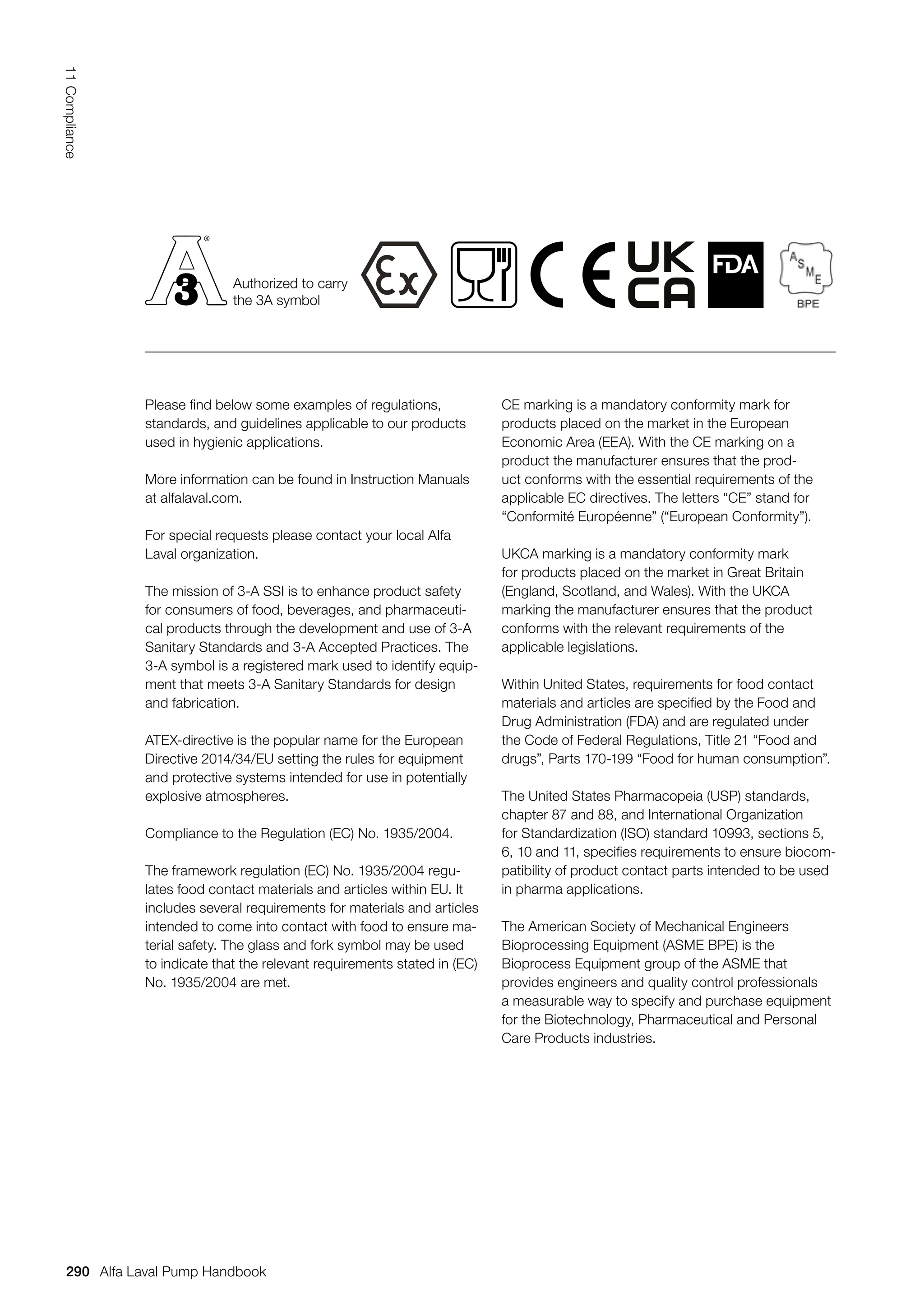 Please find below some examples of regulations,
standards, and guidelines applicable to our products
used in hygienic applications.
More information can be found in Instruction Manuals
at alfalaval.com.
For special requests please contact your local Alfa
Laval organization.
The mission of 3-A SSI is to enhance product safety
for consumers of food, beverages, and pharmaceuti-
cal products through the development and use of 3-A
Sanitary Standards and 3-A Accepted Practices. The
3-A symbol is a registered mark used to identify equip-
ment that meets 3-A Sanitary Standards for design
and fabrication.
ATEX-directive is the popular name for the European
Directive 2014/34/EU setting the rules for equipment
and protective systems intended for use in potentially
explosive atmospheres.
Compliance to the Regulation (EC) No. 1935/2004.
The framework regulation (EC) No. 1935/2004 regu-
lates food contact materials and articles within EU. It
includes several requirements for materials and articles
intended to come into contact with food to ensure ma-
terial safety. The glass and fork symbol may be used
to indicate that the relevant requirements stated in (EC)
No. 1935/2004 are met.
CE marking is a mandatory conformity mark for
products placed on the market in the European
Economic Area (EEA). With the CE marking on a
product the manufacturer ensures that the prod-
uct conforms with the essential requirements of the
applicable EC directives. The letters “CE” stand for
“Conformité Européenne” (“European Conformity”).
UKCA marking is a mandatory conformity mark
for products placed on the market in Great Britain
(England, Scotland, and Wales). With the UKCA
marking the manufacturer ensures that the product
conforms with the relevant requirements of the
applicable legislations.
Within United States, requirements for food contact
materials and articles are specified by the Food and
Drug Administration (FDA) and are regulated under
the Code of Federal Regulations, Title 21 “Food and
drugs”, Parts 170-199 “Food for human consumption”.
The United States Pharmacopeia (USP) standards,
chapter 87 and 88, and International Organization
for Standardization (ISO) standard 10993, sections 5,
6, 10 and 11, specifies requirements to ensure biocom-
patibility of product contact parts intended to be used
in pharma applications.
The American Society of Mechanical Engineers
Bioprocessing Equipment (ASME BPE) is the
Bioprocess Equipment group of the ASME that
provides engineers and quality control professionals
a measurable way to specify and purchase equipment
for the Biotechnology, Pharmaceutical and Personal
Care Products industries.
Authorized to carry
the 3A symbol
290
11
Compliance
Alfa Laval Pump Handbook
 