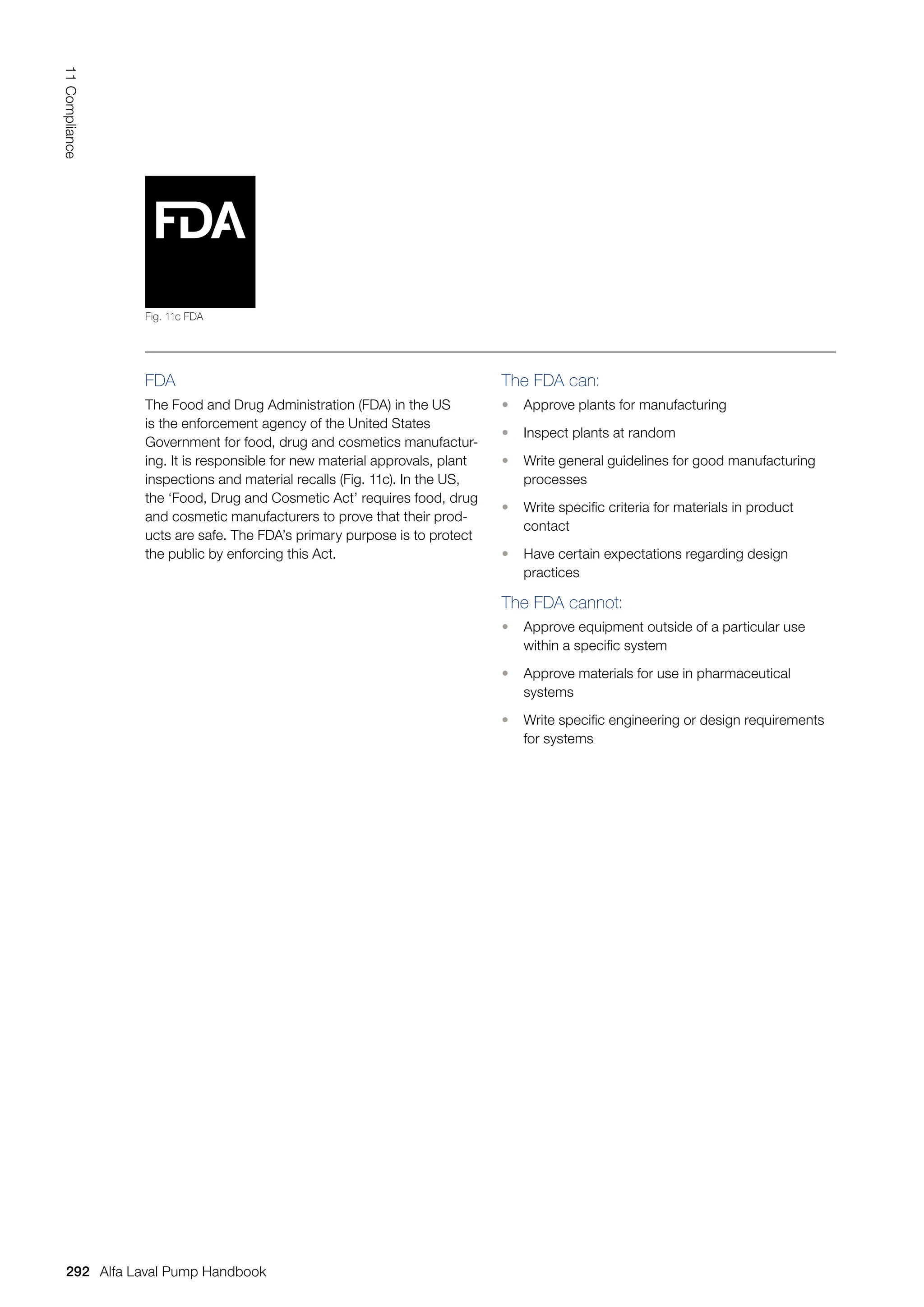 FDA
The Food and Drug Administration (FDA) in the US
is the enforcement agency of the United States
Government for food, drug and cosmetics manufactur-
ing. It is responsible for new material approvals, plant
inspections and material recalls (Fig. 11c). In the US,
the ‘Food, Drug and Cosmetic Act’ requires food, drug
and cosmetic manufacturers to prove that their prod-
ucts are safe. The FDA’s primary purpose is to protect
the public by enforcing this Act.
The FDA can:
• Approve plants for manufacturing
• Inspect plants at random
• Write general guidelines for good manufacturing
processes
• Write specific criteria for materials in product
contact
• Have certain expectations regarding design
practices
The FDA cannot:
• Approve equipment outside of a particular use
within a specific system
• Approve materials for use in pharmaceutical
systems
• Write specific engineering or design requirements
for systems
Fig. 11c FDA
292
11
Compliance
Alfa Laval Pump Handbook
 