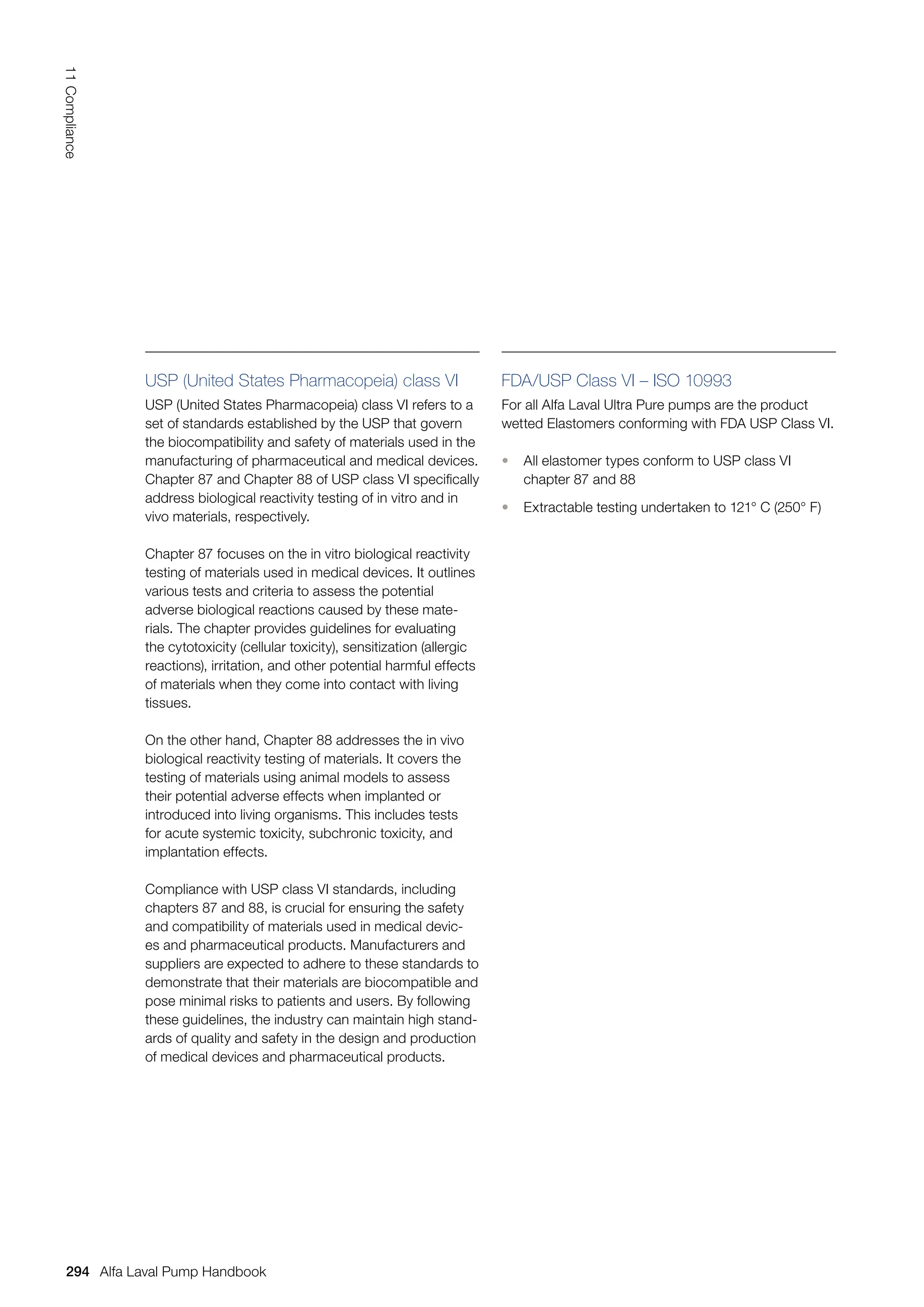 USP (United States Pharmacopeia) class VI
USP (United States Pharmacopeia) class VI refers to a
set of standards established by the USP that govern
the biocompatibility and safety of materials used in the
manufacturing of pharmaceutical and medical devices.
Chapter 87 and Chapter 88 of USP class VI specifically
address biological reactivity testing of in vitro and in
vivo materials, respectively.
Chapter 87 focuses on the in vitro biological reactivity
testing of materials used in medical devices. It outlines
various tests and criteria to assess the potential
adverse biological reactions caused by these mate-
rials. The chapter provides guidelines for evaluating
the cytotoxicity (cellular toxicity), sensitization (allergic
reactions), irritation, and other potential harmful effects
of materials when they come into contact with living
tissues.
On the other hand, Chapter 88 addresses the in vivo
biological reactivity testing of materials. It covers the
testing of materials using animal models to assess
their potential adverse effects when implanted or
introduced into living organisms. This includes tests
for acute systemic toxicity, subchronic toxicity, and
implantation effects.
Compliance with USP class VI standards, including
chapters 87 and 88, is crucial for ensuring the safety
and compatibility of materials used in medical devic-
es and pharmaceutical products. Manufacturers and
suppliers are expected to adhere to these standards to
demonstrate that their materials are biocompatible and
pose minimal risks to patients and users. By following
these guidelines, the industry can maintain high stand-
ards of quality and safety in the design and production
of medical devices and pharmaceutical products.
FDA/USP Class VI – ISO 10993
For all Alfa Laval Ultra Pure pumps are the product
wetted Elastomers conforming with FDA USP Class VI.
• All elastomer types conform to USP class VI
chapter 87 and 88
• Extractable testing undertaken to 121° C (250° F)
294
11
Compliance
Alfa Laval Pump Handbook
 
