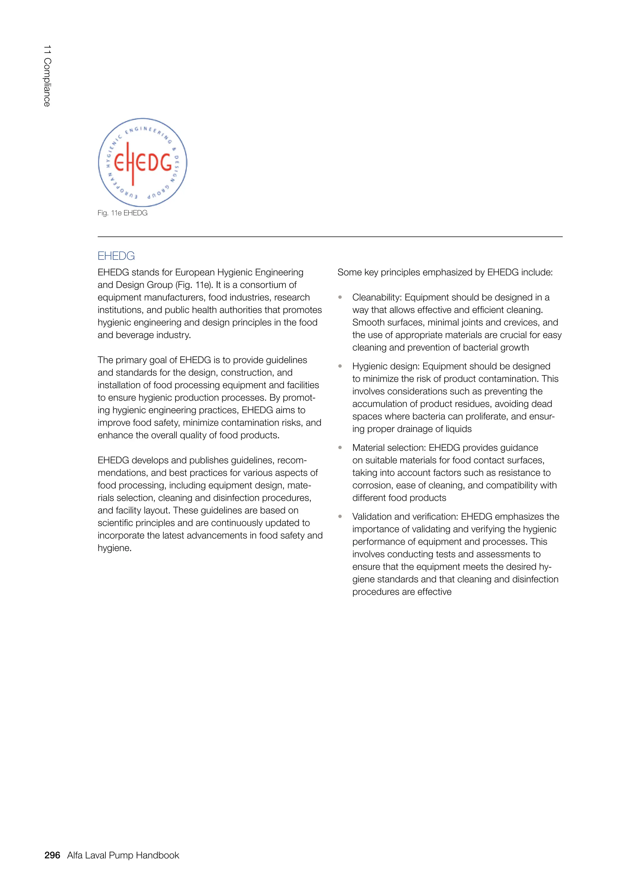 EHEDG
EHEDG stands for European Hygienic Engineering
and Design Group (Fig. 11e). It is a consortium of
equipment manufacturers, food industries, research
institutions, and public health authorities that promotes
hygienic engineering and design principles in the food
and beverage industry.
The primary goal of EHEDG is to provide guidelines
and standards for the design, construction, and
installation of food processing equipment and facilities
to ensure hygienic production processes. By promot-
ing hygienic engineering practices, EHEDG aims to
improve food safety, minimize contamination risks, and
enhance the overall quality of food products.
EHEDG develops and publishes guidelines, recom-
mendations, and best practices for various aspects of
food processing, including equipment design, mate-
rials selection, cleaning and disinfection procedures,
and facility layout. These guidelines are based on
scientific principles and are continuously updated to
incorporate the latest advancements in food safety and
hygiene.
Some key principles emphasized by EHEDG include:
• Cleanability: Equipment should be designed in a
way that allows effective and efficient cleaning.
Smooth surfaces, minimal joints and crevices, and
the use of appropriate materials are crucial for easy
cleaning and prevention of bacterial growth
• Hygienic design: Equipment should be designed
to minimize the risk of product contamination. This
involves considerations such as preventing the
accumulation of product residues, avoiding dead
spaces where bacteria can proliferate, and ensur-
ing proper drainage of liquids
• Material selection: EHEDG provides guidance
on suitable materials for food contact surfaces,
taking into account factors such as resistance to
corrosion, ease of cleaning, and compatibility with
different food products
• Validation and verification: EHEDG emphasizes the
importance of validating and verifying the hygienic
performance of equipment and processes. This
involves conducting tests and assessments to
ensure that the equipment meets the desired hy-
giene standards and that cleaning and disinfection
procedures are effective
Fig. 11e EHEDG
296
11
Compliance
Alfa Laval Pump Handbook
 