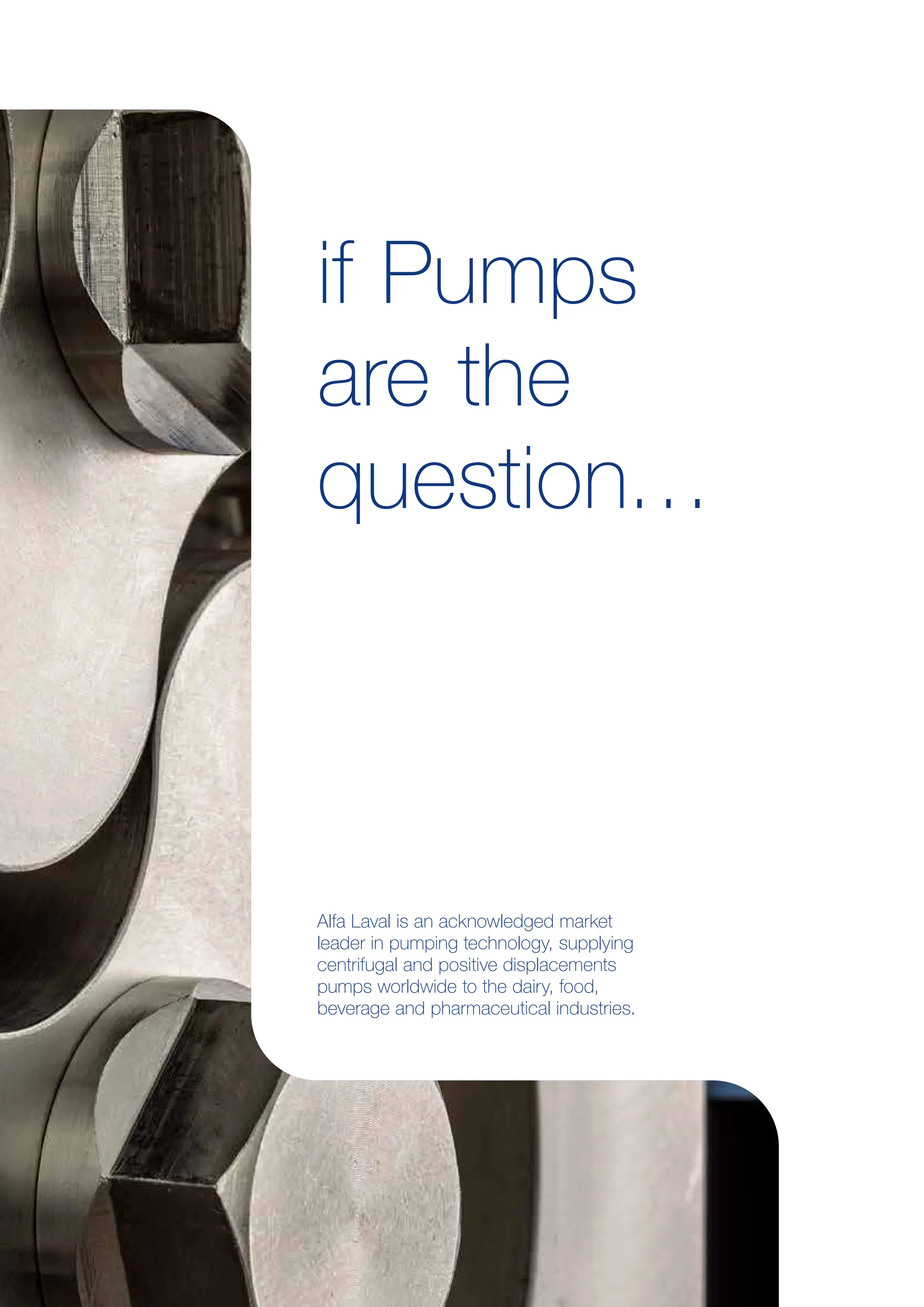 if Pumps
are the
question…
Alfa Laval is an acknowledged market
leader in pumping technology, supplying
centrifugal and positive displacements
pumps worldwide to the dairy, food,
beverage and pharmaceutical industries.
 