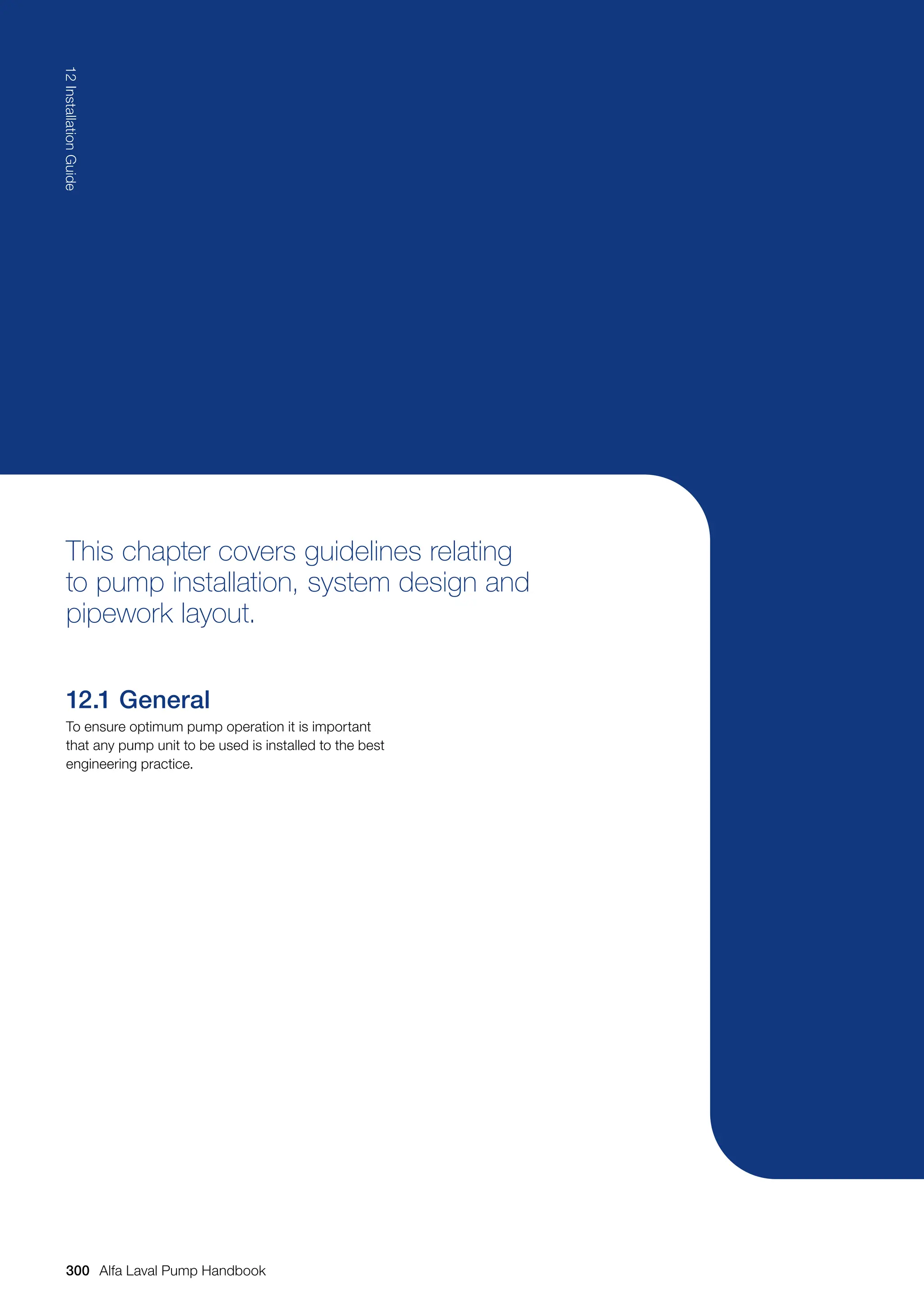This chapter covers guidelines relating
to pump installation, system design and
pipework layout.
12.1 General
To ensure optimum pump operation it is important
that any pump unit to be used is installed to the best
engineering practice.
300
12
Installation
Guide
Alfa Laval Pump Handbook
 