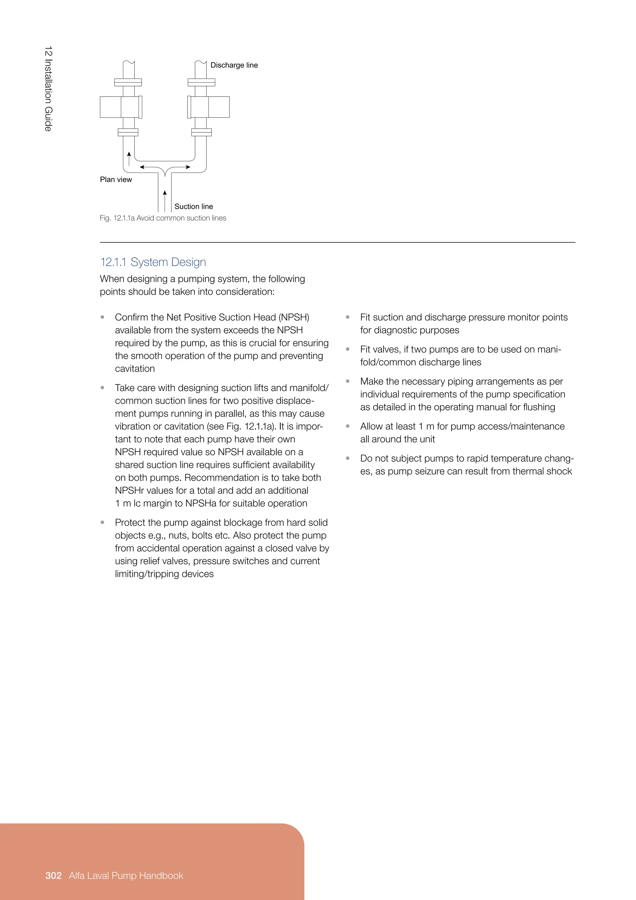 12.1.1 System Design
When designing a pumping system, the following
points should be taken into consideration:
• Confirm the Net Positive Suction Head (NPSH)
available from the system exceeds the NPSH
required by the pump, as this is crucial for ensuring
the smooth operation of the pump and preventing
cavitation
• Take care with designing suction lifts and manifold/
common suction lines for two positive displace-
ment pumps running in parallel, as this may cause
vibration or cavitation (see Fig. 12.1.1a). It is impor-
tant to note that each pump have their own
NPSH required value so NPSH available on a
shared suction line requires sufficient availability
on both pumps. Recommendation is to take both
NPSHr values for a total and add an additional
1 m lc margin to NPSHa for suitable operation
• Protect the pump against blockage from hard solid
objects e.g., nuts, bolts etc. Also protect the pump
from accidental operation against a closed valve by
using relief valves, pressure switches and current
limiting/tripping devices
• Fit suction and discharge pressure monitor points
for diagnostic purposes
• Fit valves, if two pumps are to be used on mani-
fold/common discharge lines
• Make the necessary piping arrangements as per
individual requirements of the pump specification
as detailed in the operating manual for flushing
• Allow at least 1 m for pump access/maintenance
all around the unit
• Do not subject pumps to rapid temperature chang-
es, as pump seizure can result from thermal shock
Fig. 12.1.1a Avoid common suction lines
Discharge line
Suction line
Plan view
12
Installation
Guide
302 Alfa Laval Pump Handbook
 