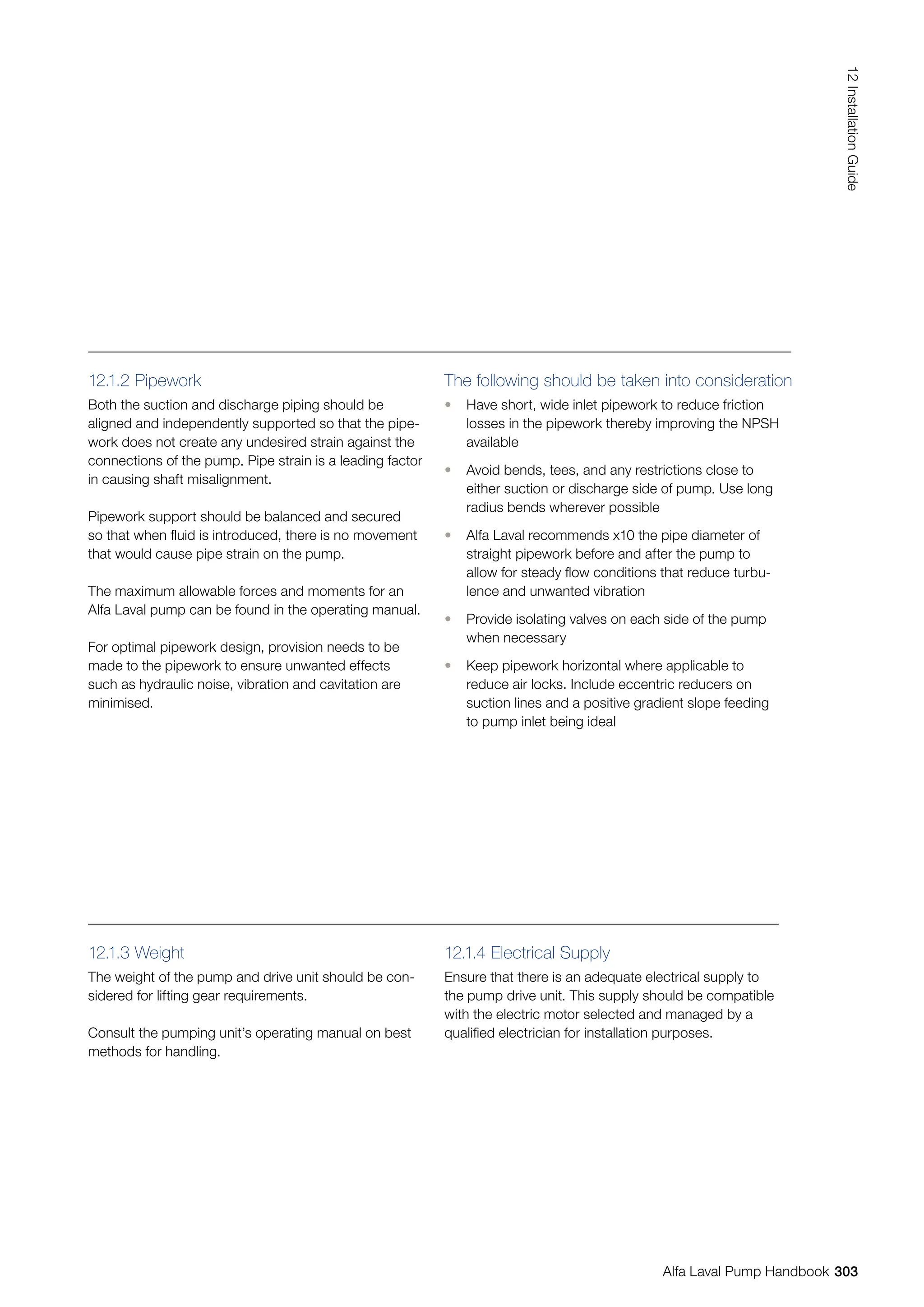 12.1.2 Pipework
Both the suction and discharge piping should be
aligned and independently supported so that the pipe-
work does not create any undesired strain against the
connections of the pump. Pipe strain is a leading factor
in causing shaft misalignment.
Pipework support should be balanced and secured
so that when fluid is introduced, there is no movement
that would cause pipe strain on the pump.
The maximum allowable forces and moments for an
Alfa Laval pump can be found in the operating manual.
For optimal pipework design, provision needs to be
made to the pipework to ensure unwanted effects
such as hydraulic noise, vibration and cavitation are
minimised.
The following should be taken into consideration
• Have short, wide inlet pipework to reduce friction
losses in the pipework thereby improving the NPSH
available
• Avoid bends, tees, and any restrictions close to
either suction or discharge side of pump. Use long
radius bends wherever possible
• Alfa Laval recommends x10 the pipe diameter of
straight pipework before and after the pump to
allow for steady flow conditions that reduce turbu-
lence and unwanted vibration
• Provide isolating valves on each side of the pump
when necessary
• Keep pipework horizontal where applicable to
reduce air locks. Include eccentric reducers on
suction lines and a positive gradient slope feeding
to pump inlet being ideal
12.1.3 Weight
The weight of the pump and drive unit should be con-
sidered for lifting gear requirements.
Consult the pumping unit’s operating manual on best
methods for handling.
12.1.4 Electrical Supply
Ensure that there is an adequate electrical supply to
the pump drive unit. This supply should be compatible
with the electric motor selected and managed by a
qualified electrician for installation purposes.
303
12
Installation
Guide
Alfa Laval Pump Handbook
 