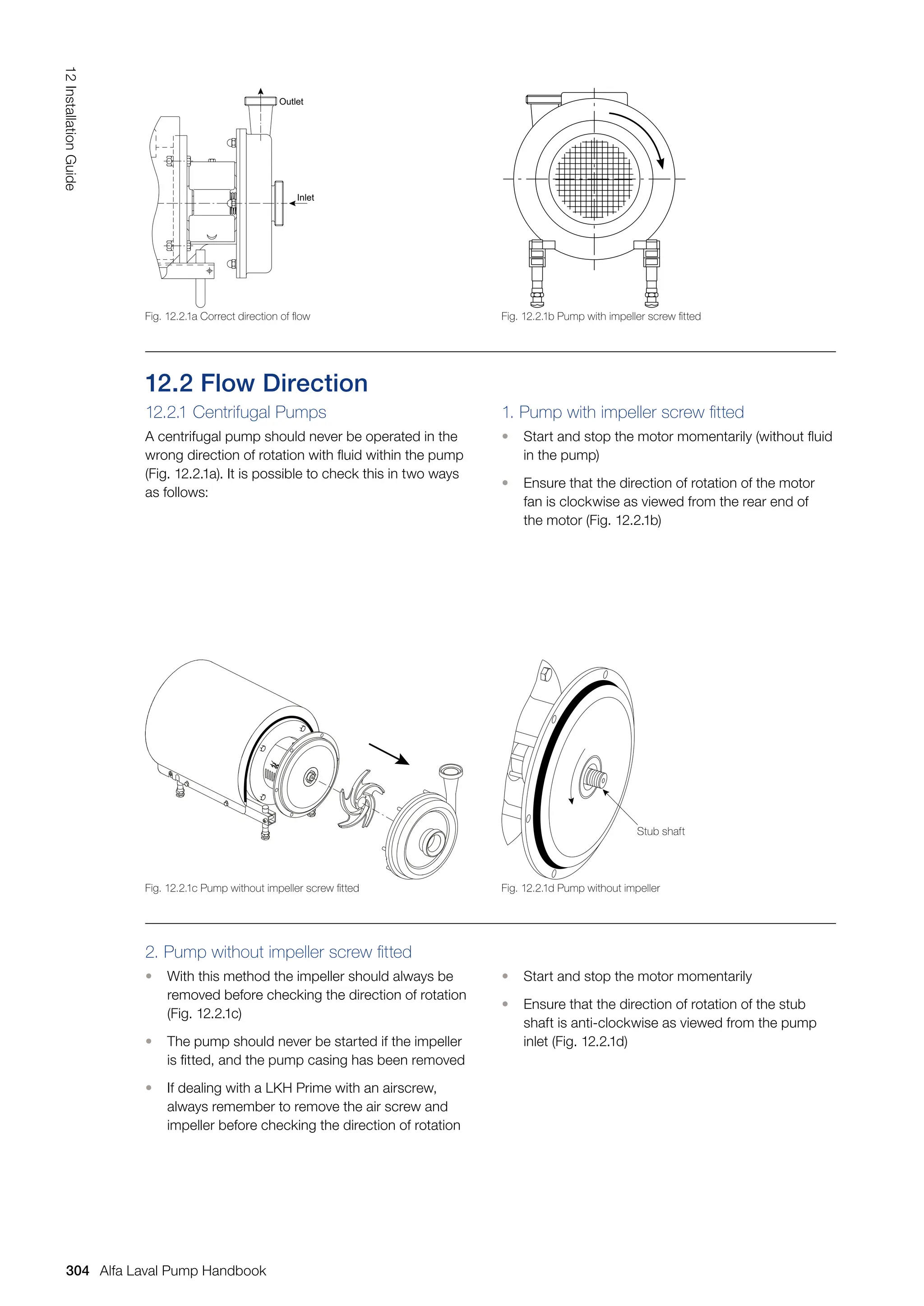 12.2 Flow Direction
12.2.1 Centrifugal Pumps
A centrifugal pump should never be operated in the
wrong direction of rotation with fluid within the pump
(Fig. 12.2.1a). It is possible to check this in two ways
as follows:
1. Pump with impeller screw fitted
• Start and stop the motor momentarily (without fluid
in the pump)
• Ensure that the direction of rotation of the motor
fan is clockwise as viewed from the rear end of
the motor (Fig. 12.2.1b)
2. Pump without impeller screw fitted
• With this method the impeller should always be
removed before checking the direction of rotation
(Fig. 12.2.1c)
• The pump should never be started if the impeller
is fitted, and the pump casing has been removed
• If dealing with a LKH Prime with an airscrew,
always remember to remove the air screw and
impeller before checking the direction of rotation
• Start and stop the motor momentarily
• Ensure that the direction of rotation of the stub
shaft is anti-clockwise as viewed from the pump
inlet (Fig. 12.2.1d)
Outlet
Inlet
Fig. 12.2.1b Pump with impeller screw fitted
Fig. 12.2.1d Pump without impeller
Stub shaft
Fig. 12.2.1a Correct direction of flow
Fig. 12.2.1c Pump without impeller screw fitted
304
12
Installation
Guide
Alfa Laval Pump Handbook
 