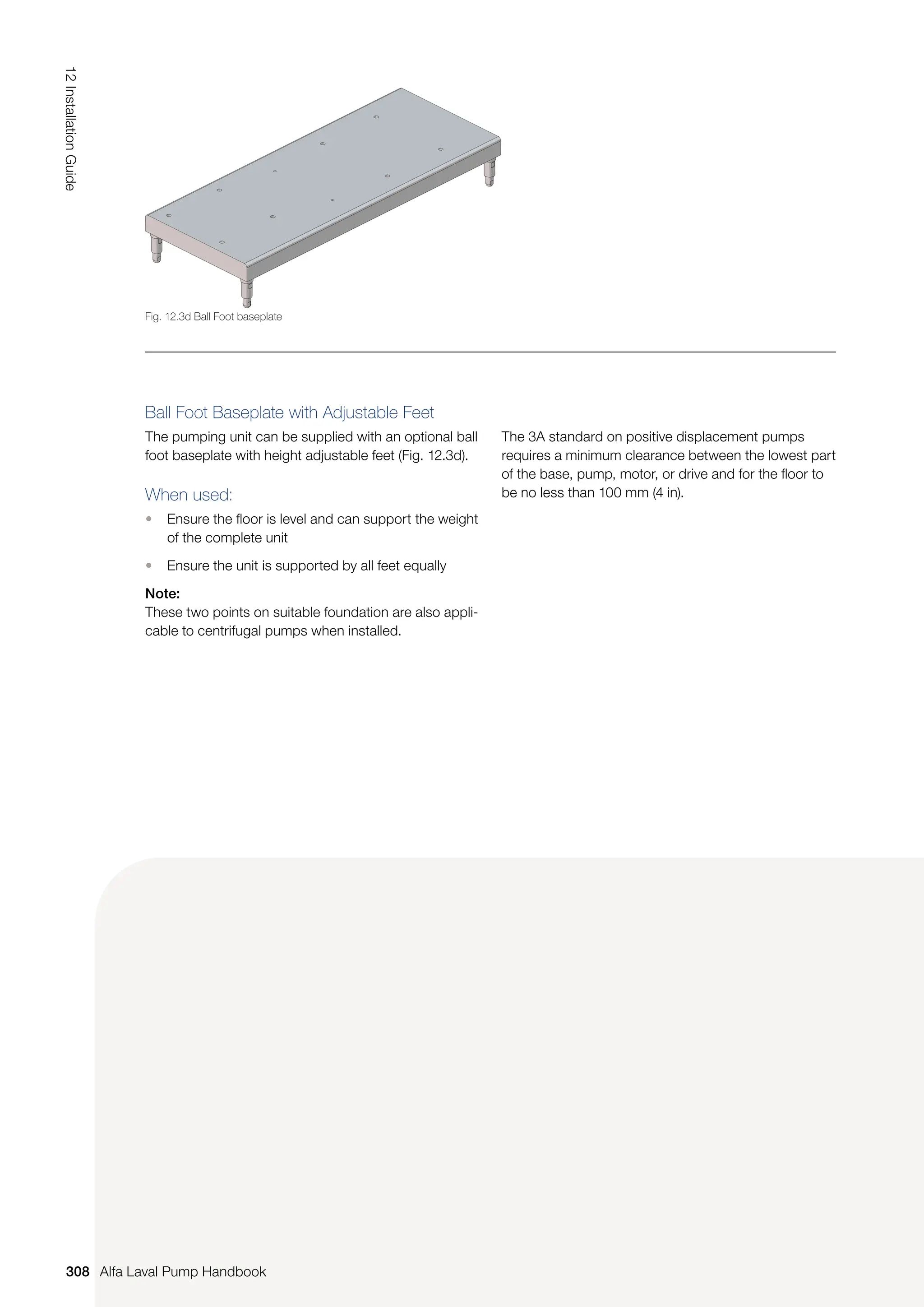 Ball Foot Baseplate with Adjustable Feet
The pumping unit can be supplied with an optional ball
foot baseplate with height adjustable feet (Fig. 12.3d).
When used:
• Ensure the floor is level and can support the weight
of the complete unit
• Ensure the unit is supported by all feet equally
Note:
These two points on suitable foundation are also appli-
cable to centrifugal pumps when installed.
The 3A standard on positive displacement pumps
requires a minimum clearance between the lowest part
of the base, pump, motor, or drive and for the floor to
be no less than 100 mm (4 in).
Fig. 12.3d Ball Foot baseplate
308
12
Installation
Guide
Alfa Laval Pump Handbook
 