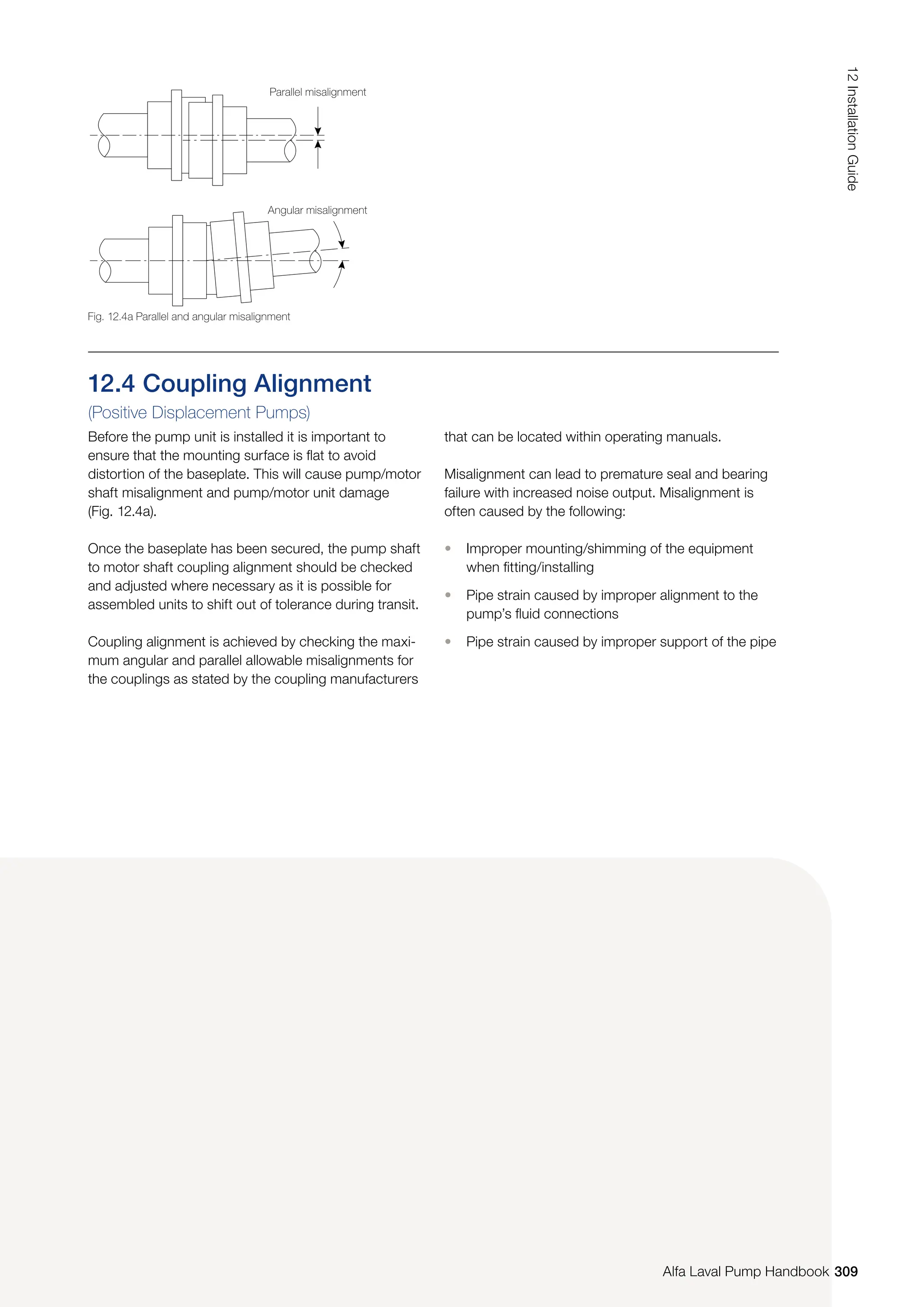 12.4 Coupling Alignment
(Positive Displacement Pumps)
Before the pump unit is installed it is important to
ensure that the mounting surface is flat to avoid
distortion of the baseplate. This will cause pump/motor
shaft misalignment and pump/motor unit damage
(Fig. 12.4a).
Once the baseplate has been secured, the pump shaft
to motor shaft coupling alignment should be checked
and adjusted where necessary as it is possible for
assembled units to shift out of tolerance during transit.
Coupling alignment is achieved by checking the maxi-
mum angular and parallel allowable misalignments for
the couplings as stated by the coupling manufacturers
that can be located within operating manuals.
Misalignment can lead to premature seal and bearing
failure with increased noise output. Misalignment is
often caused by the following:
• Improper mounting/shimming of the equipment
when fitting/installing
• Pipe strain caused by improper alignment to the
pump’s fluid connections
• Pipe strain caused by improper support of the pipe
Fig. 12.4a Parallel and angular misalignment
Parallel misalignment
Angular misalignment
309
12
Installation
Guide
Alfa Laval Pump Handbook
 