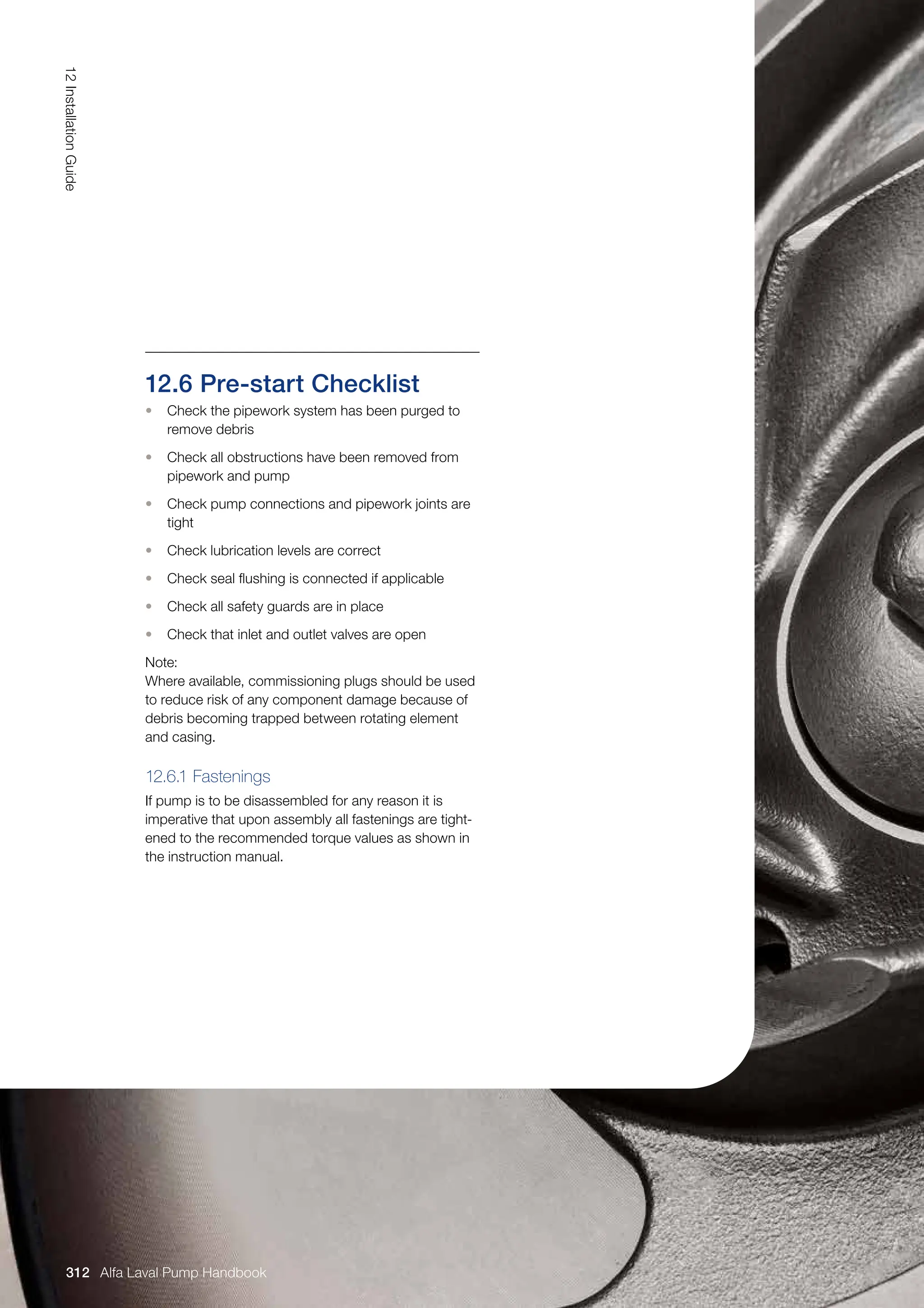 12.6 Pre-start Checklist
• Check the pipework system has been purged to
remove debris
• Check all obstructions have been removed from
pipework and pump
• Check pump connections and pipework joints are
tight
• Check lubrication levels are correct
• Check seal flushing is connected if applicable
• Check all safety guards are in place
• Check that inlet and outlet valves are open
Note:
Where available, commissioning plugs should be used
to reduce risk of any component damage because of
debris becoming trapped between rotating element
and casing.
12.6.1 Fastenings
If pump is to be disassembled for any reason it is
imperative that upon assembly all fastenings are tight-
ened to the recommended torque values as shown in
the instruction manual.
12
Installation
Guide
312 Alfa Laval Pump Handbook
 