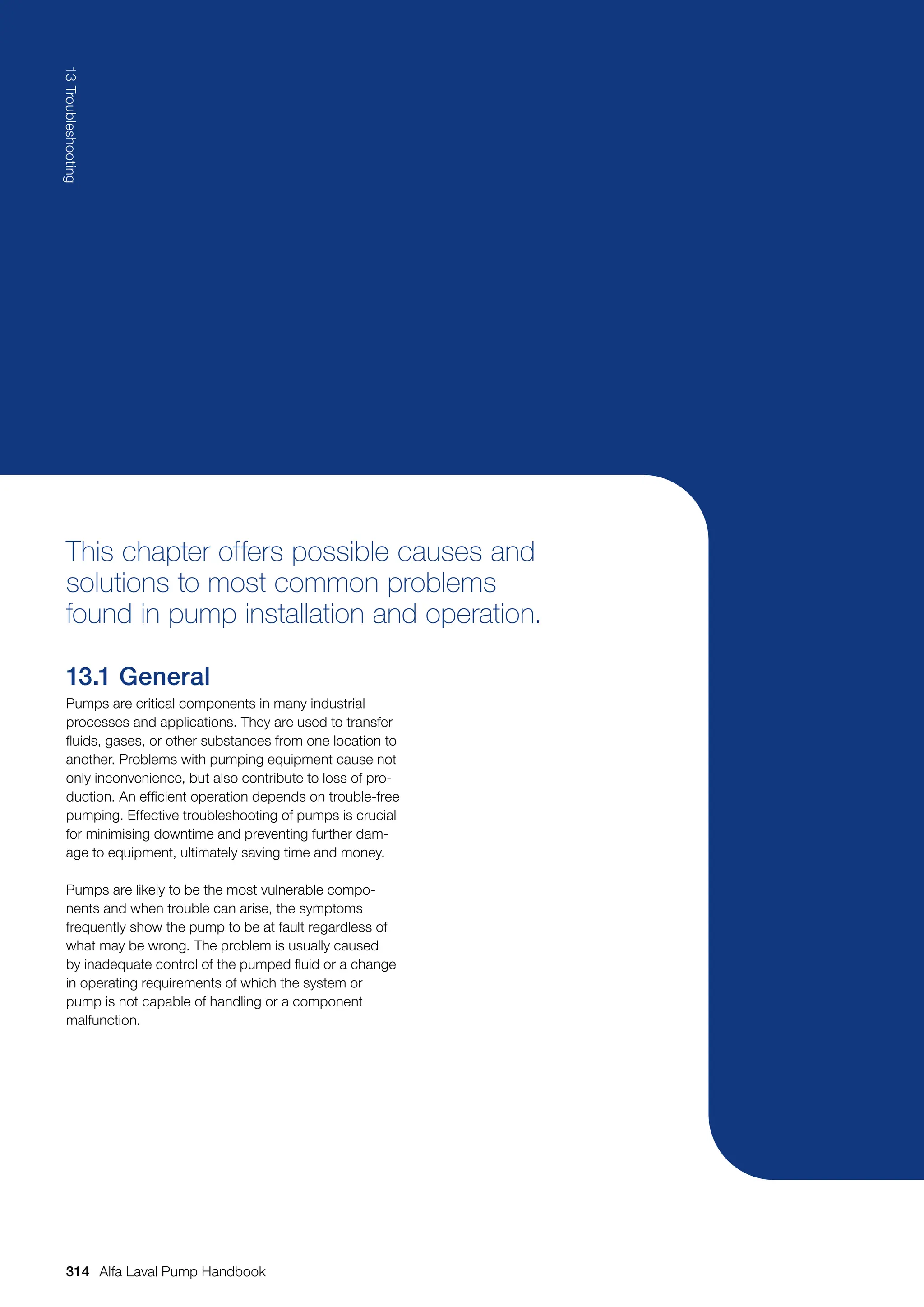 This chapter offers possible causes and
solutions to most common problems
found in pump installation and operation.
13.1 General
Pumps are critical components in many industrial
processes and applications. They are used to transfer
fluids, gases, or other substances from one location to
another. Problems with pumping equipment cause not
only inconvenience, but also contribute to loss of pro-
duction. An efficient operation depends on trouble-free
pumping. Effective troubleshooting of pumps is crucial
for minimising downtime and preventing further dam-
age to equipment, ultimately saving time and money.
Pumps are likely to be the most vulnerable compo-
nents and when trouble can arise, the symptoms
frequently show the pump to be at fault regardless of
what may be wrong. The problem is usually caused
by inadequate control of the pumped fluid or a change
in operating requirements of which the system or
pump is not capable of handling or a component
malfunction.
314
13
Troubleshooting
Alfa Laval Pump Handbook
 
