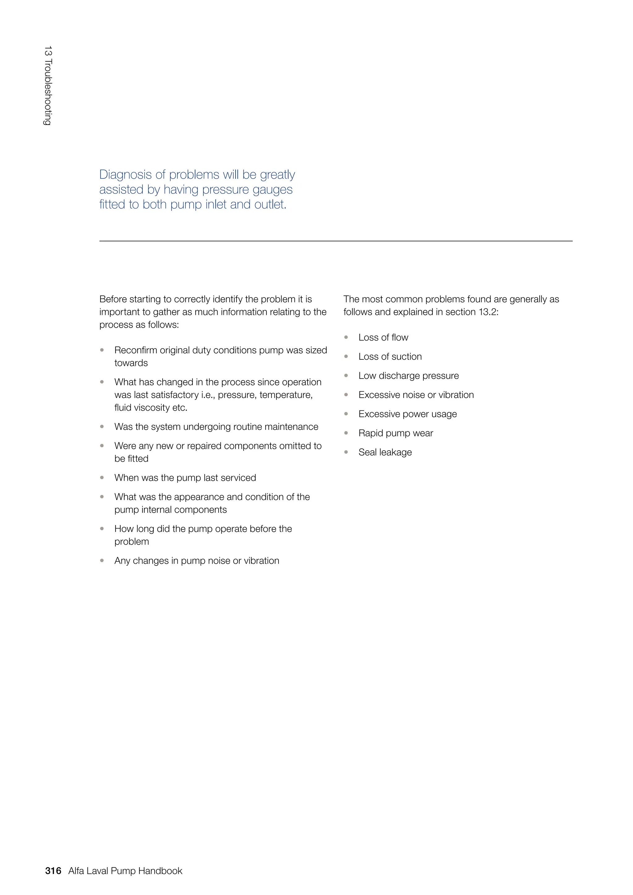 The most common problems found are generally as
follows and explained in section 13.2:
• Loss of flow
• Loss of suction
• Low discharge pressure
• Excessive noise or vibration
• Excessive power usage
• Rapid pump wear
• Seal leakage
Before starting to correctly identify the problem it is
important to gather as much information relating to the
process as follows:
• Reconfirm original duty conditions pump was sized
towards
• What has changed in the process since operation
was last satisfactory i.e., pressure, temperature,
fluid viscosity etc.
• Was the system undergoing routine maintenance
• Were any new or repaired components omitted to
be fitted
• When was the pump last serviced
• What was the appearance and condition of the
pump internal components
• How long did the pump operate before the
problem
• Any changes in pump noise or vibration
Diagnosis of problems will be greatly
assisted by having pressure gauges
fitted to both pump inlet and outlet.
316
13
Troubleshooting
Alfa Laval Pump Handbook
 