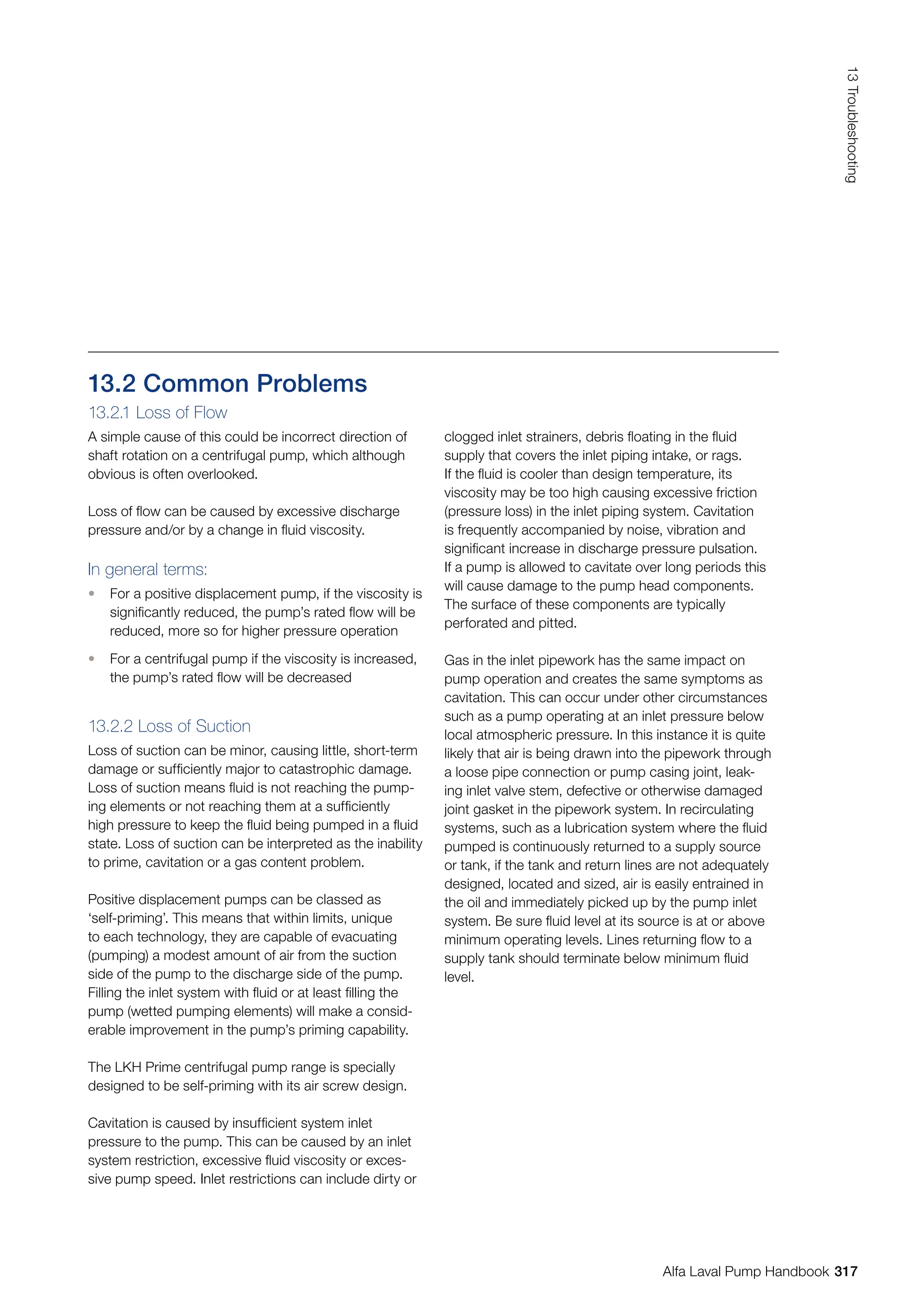 13.2 Common Problems
13.2.1 Loss of Flow
A simple cause of this could be incorrect direction of
shaft rotation on a centrifugal pump, which although
obvious is often overlooked.
Loss of flow can be caused by excessive discharge
pressure and/or by a change in fluid viscosity.
In general terms:
• For a positive displacement pump, if the viscosity is
significantly reduced, the pump’s rated flow will be
reduced, more so for higher pressure operation
• For a centrifugal pump if the viscosity is increased,
the pump’s rated flow will be decreased
13.2.2 Loss of Suction
Loss of suction can be minor, causing little, short-term
damage or sufficiently major to catastrophic damage.
Loss of suction means fluid is not reaching the pump-
ing elements or not reaching them at a sufficiently
high pressure to keep the fluid being pumped in a fluid
state. Loss of suction can be interpreted as the inability
to prime, cavitation or a gas content problem.
Positive displacement pumps can be classed as
‘self-priming’. This means that within limits, unique
to each technology, they are capable of evacuating
(pumping) a modest amount of air from the suction
side of the pump to the discharge side of the pump.
Filling the inlet system with fluid or at least filling the
pump (wetted pumping elements) will make a consid-
erable improvement in the pump’s priming capability.
The LKH Prime centrifugal pump range is specially
designed to be self-priming with its air screw design.
Cavitation is caused by insufficient system inlet
pressure to the pump. This can be caused by an inlet
system restriction, excessive fluid viscosity or exces-
sive pump speed. Inlet restrictions can include dirty or
clogged inlet strainers, debris floating in the fluid
supply that covers the inlet piping intake, or rags.
If the fluid is cooler than design temperature, its
viscosity may be too high causing excessive friction
(pressure loss) in the inlet piping system. Cavitation
is frequently accompanied by noise, vibration and
significant increase in discharge pressure pulsation.
If a pump is allowed to cavitate over long periods this
will cause damage to the pump head components.
The surface of these components are typically
perforated and pitted.
Gas in the inlet pipework has the same impact on
pump operation and creates the same symptoms as
cavitation. This can occur under other circumstances
such as a pump operating at an inlet pressure below
local atmospheric pressure. In this instance it is quite
likely that air is being drawn into the pipework through
a loose pipe connection or pump casing joint, leak-
ing inlet valve stem, defective or otherwise damaged
joint gasket in the pipework system. In recirculating
systems, such as a lubrication system where the fluid
pumped is continuously returned to a supply source
or tank, if the tank and return lines are not adequately
designed, located and sized, air is easily entrained in
the oil and immediately picked up by the pump inlet
system. Be sure fluid level at its source is at or above
minimum operating levels. Lines returning flow to a
supply tank should terminate below minimum fluid
level.
317
13
Troubleshooting
Alfa Laval Pump Handbook
 