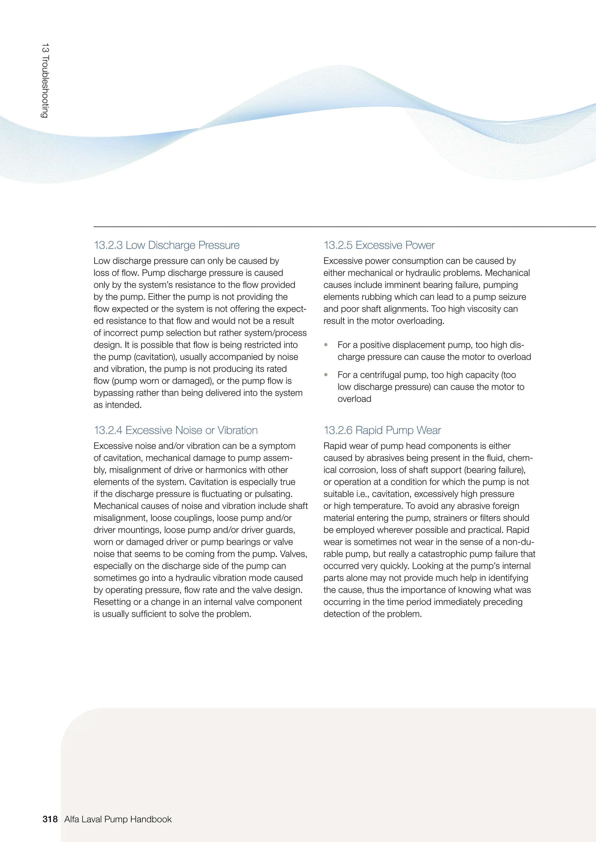 13.2.3 Low Discharge Pressure
Low discharge pressure can only be caused by
loss of flow. Pump discharge pressure is caused
only by the system’s resistance to the flow provided
by the pump. Either the pump is not providing the
flow expected or the system is not offering the expect-
ed resistance to that flow and would not be a result
of incorrect pump selection but rather system/process
design. It is possible that flow is being restricted into
the pump (cavitation), usually accompanied by noise
and vibration, the pump is not producing its rated
flow (pump worn or damaged), or the pump flow is
bypassing rather than being delivered into the system
as intended.
13.2.4 Excessive Noise or Vibration
Excessive noise and/or vibration can be a symptom
of cavitation, mechanical damage to pump assem-
bly, misalignment of drive or harmonics with other
elements of the system. Cavitation is especially true
if the discharge pressure is fluctuating or pulsating.
Mechanical causes of noise and vibration include shaft
misalignment, loose couplings, loose pump and/or
driver mountings, loose pump and/or driver guards,
worn or damaged driver or pump bearings or valve
noise that seems to be coming from the pump. Valves,
especially on the discharge side of the pump can
sometimes go into a hydraulic vibration mode caused
by operating pressure, flow rate and the valve design.
Resetting or a change in an internal valve component
is usually sufficient to solve the problem.
13.2.5 Excessive Power
Excessive power consumption can be caused by
either mechanical or hydraulic problems. Mechanical
causes include imminent bearing failure, pumping
elements rubbing which can lead to a pump seizure
and poor shaft alignments. Too high viscosity can
result in the motor overloading.
• For a positive displacement pump, too high dis-
charge pressure can cause the motor to overload
• For a centrifugal pump, too high capacity (too
low discharge pressure) can cause the motor to
overload
13.2.6 Rapid Pump Wear
Rapid wear of pump head components is either
caused by abrasives being present in the fluid, chem-
ical corrosion, loss of shaft support (bearing failure),
or operation at a condition for which the pump is not
suitable i.e., cavitation, excessively high pressure
or high temperature. To avoid any abrasive foreign
material entering the pump, strainers or filters should
be employed wherever possible and practical. Rapid
wear is sometimes not wear in the sense of a non-du-
rable pump, but really a catastrophic pump failure that
occurred very quickly. Looking at the pump’s internal
parts alone may not provide much help in identifying
the cause, thus the importance of knowing what was
occurring in the time period immediately preceding
detection of the problem.
318
13
Troubleshooting
Alfa Laval Pump Handbook
 