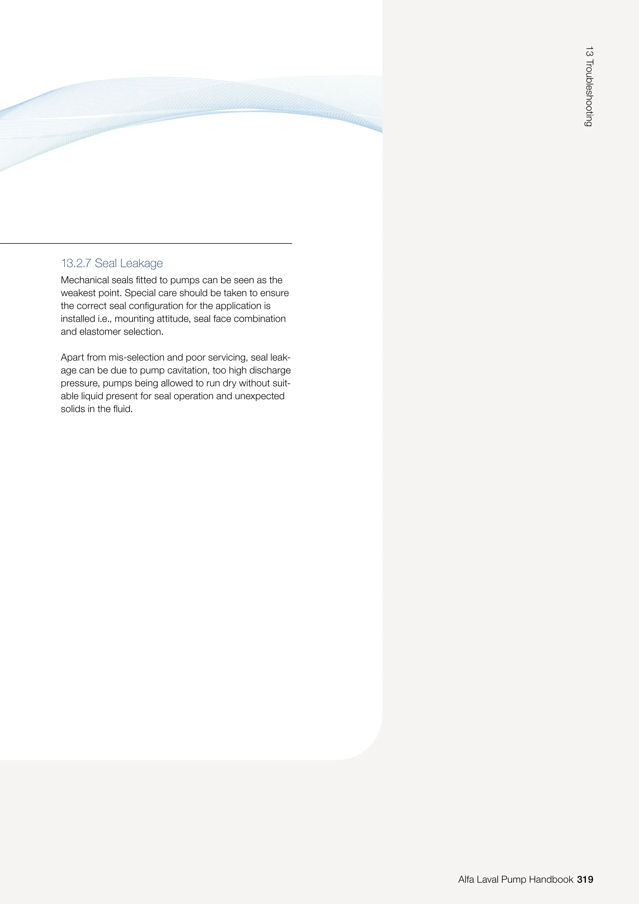 13.2.7 Seal Leakage
Mechanical seals fitted to pumps can be seen as the
weakest point. Special care should be taken to ensure
the correct seal configuration for the application is
installed i.e., mounting attitude, seal face combination
and elastomer selection.
Apart from mis-selection and poor servicing, seal leak-
age can be due to pump cavitation, too high discharge
pressure, pumps being allowed to run dry without suit-
able liquid present for seal operation and unexpected
solids in the fluid.
319
13
Troubleshooting
Alfa Laval Pump Handbook
 
