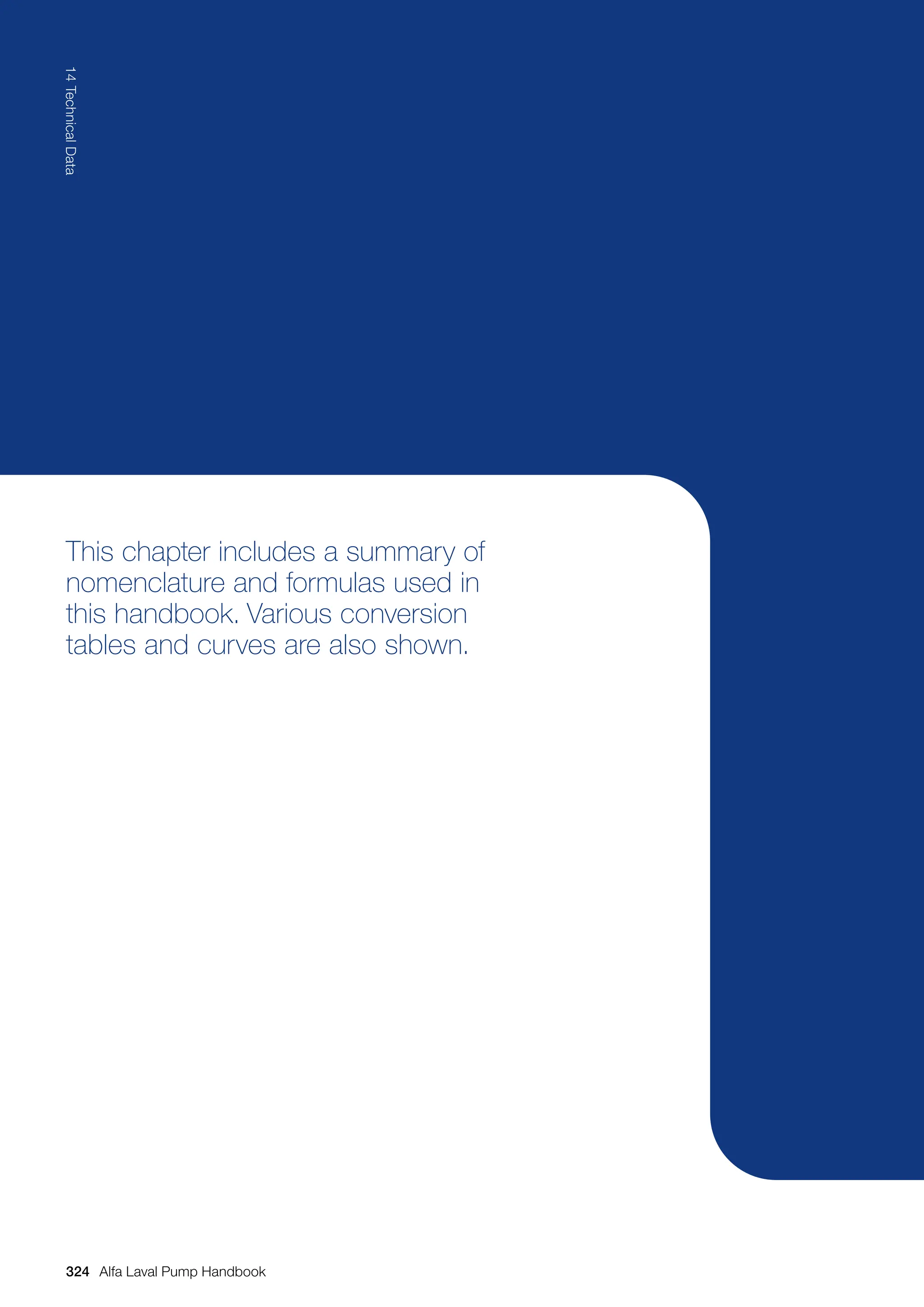 This chapter includes a summary of
nomenclature and formulas used in
this handbook. Various conversion
tables and curves are also shown.
324
14
Technical
Data
Alfa Laval Pump Handbook
 