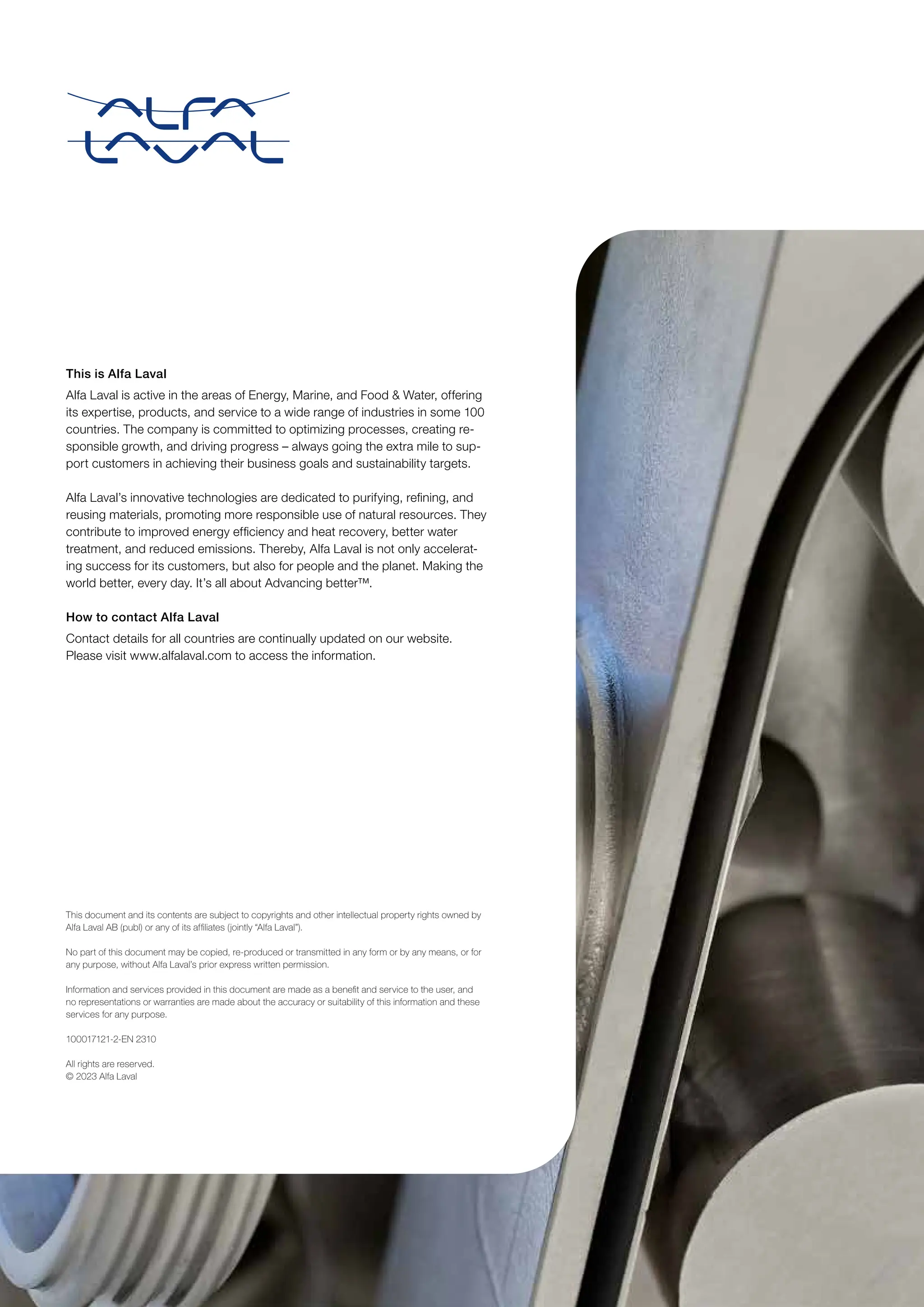 This document and its contents are subject to copyrights and other intellectual property rights owned by
Alfa Laval AB (publ) or any of its affiliates (jointly “Alfa Laval”).
No part of this document may be copied, re-produced or transmitted in any form or by any means, or for
any purpose, without Alfa Laval’s prior express written permission.
Information and services provided in this document are made as a benefit and service to the user, and
no representations or warranties are made about the accuracy or suitability of this information and these
services for any purpose.
100017121-2-EN 2310
All rights are reserved.
© 2023 Alfa Laval
This is Alfa Laval
Alfa Laval is active in the areas of Energy, Marine, and Food  Water, offering
its expertise, products, and service to a wide range of industries in some 100
countries. The company is committed to optimizing processes, creating re-
sponsible growth, and driving progress – always going the extra mile to sup-
port customers in achieving their business goals and sustainability targets.
Alfa Laval’s innovative technologies are dedicated to purifying, refining, and
reusing materials, promoting more responsible use of natural resources. They
contribute to improved energy efficiency and heat recovery, better water
treatment, and reduced emissions. Thereby, Alfa Laval is not only accelerat-
ing success for its customers, but also for people and the planet. Making the
world better, every day. It’s all about Advancing better™.
How to contact Alfa Laval
Contact details for all countries are continually updated on our website.
Please visit www.alfalaval.com to access the information.
 