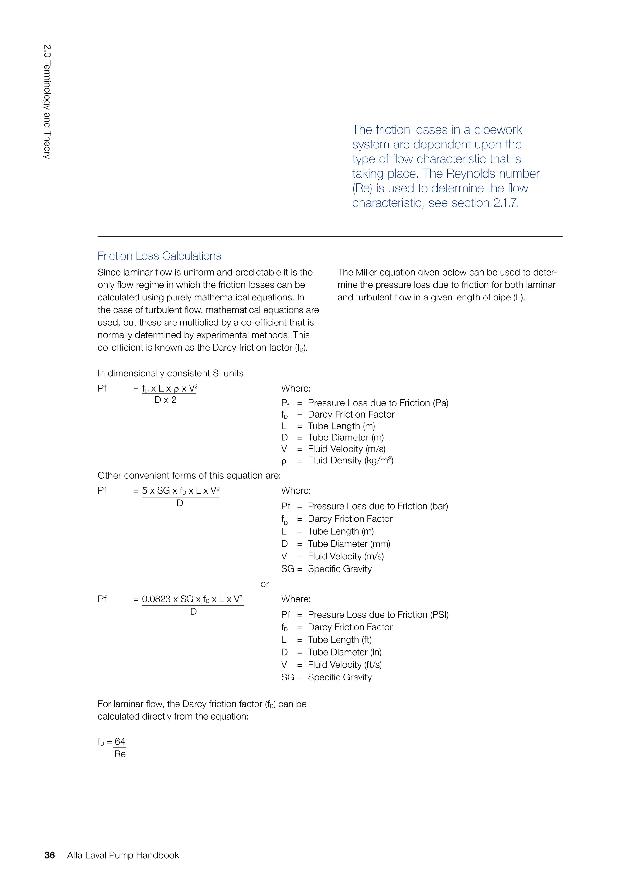 Friction Loss Calculations
Since laminar flow is uniform and predictable it is the
only flow regime in which the friction losses can be
calculated using purely mathematical equations. In
the case of turbulent flow, mathematical equations are
used, but these are multiplied by a co-efficient that is
normally determined by experimental methods. This
co-efficient is known as the Darcy friction factor (fD).
The friction losses in a pipework
system are dependent upon the
type of flow characteristic that is
taking place. The Reynolds number
(Re) is used to determine the flow
characteristic, see section 2.1.7.
The Miller equation given below can be used to deter-
mine the pressure loss due to friction for both laminar
and turbulent flow in a given length of pipe (L).
In dimensionally consistent SI units
Pf = fD x L x ρ x V2
D x 2
Where:
Pf = Pressure Loss due to Friction (Pa)
fD = Darcy Friction Factor
L = Tube Length (m)
D = Tube Diameter (m)
V = Fluid Velocity (m/s)
ρ = Fluid Density (kg/m3
)
Other convenient forms of this equation are:
Pf = 5 x SG x fD x L x V²
D
Where:
Pf = Pressure Loss due to Friction (bar)
fD
= Darcy Friction Factor
L = Tube Length (m)
D = Tube Diameter (mm)
V = Fluid Velocity (m/s)
SG = Specific Gravity
or
Pf = 0.0823 x SG x fD x L x V2
D
Where:
Pf = Pressure Loss due to Friction (PSI)
fD = Darcy Friction Factor
L = Tube Length (ft)
D = Tube Diameter (in)
V = Fluid Velocity (ft/s)
SG = Specific Gravity
For laminar flow, the Darcy friction factor (fD) can be
calculated directly from the equation:
fD = 64
Re
36
2.0
Terminology
and
Theory
Alfa Laval Pump Handbook
 