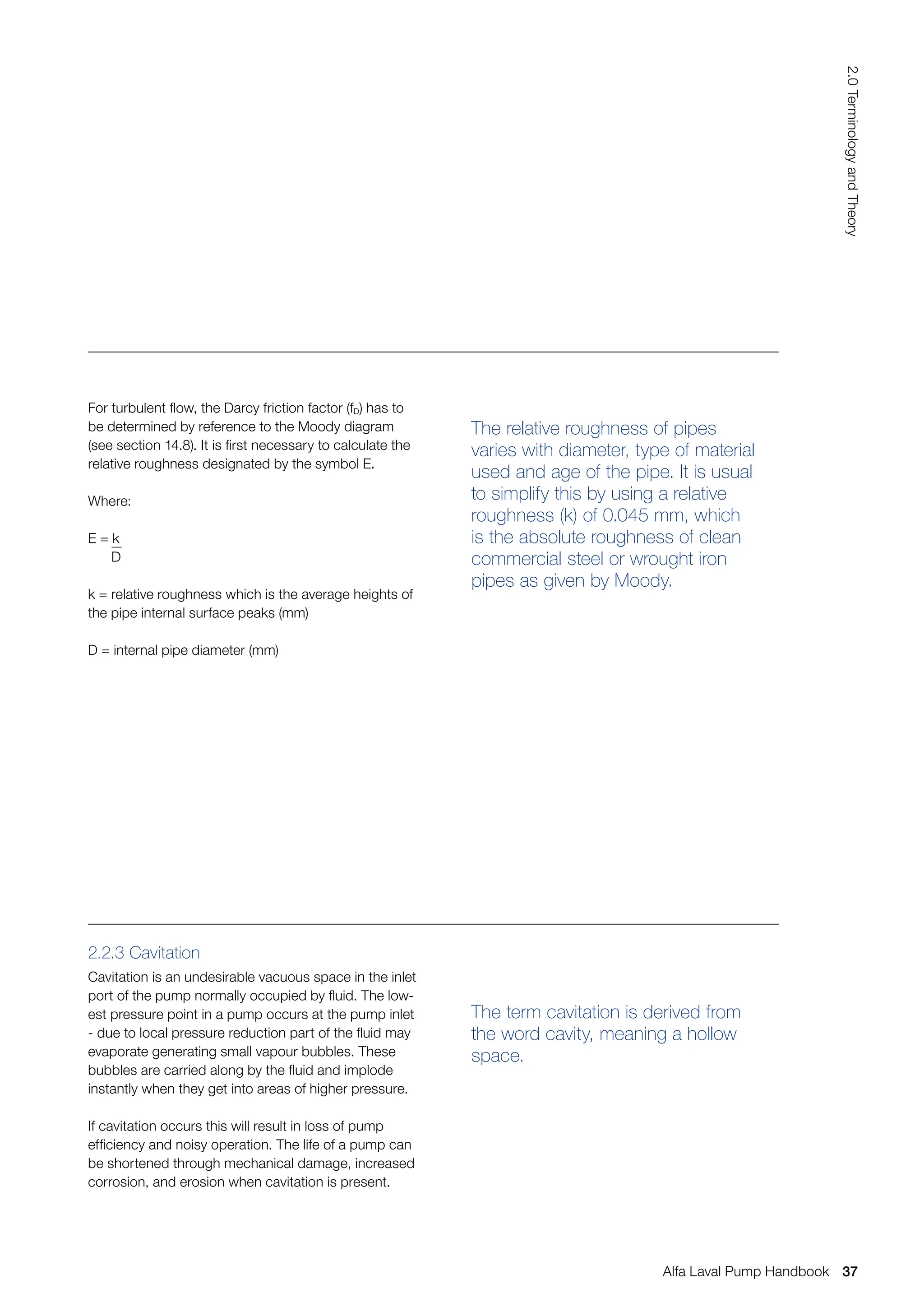 The relative roughness of pipes
varies with diameter, type of material
used and age of the pipe. It is usual
to simplify this by using a relative
roughness (k) of 0.045 mm, which
is the absolute roughness of clean
commercial steel or wrought iron
pipes as given by Moody.
The term cavitation is derived from
the word cavity, meaning a hollow
space.
For turbulent flow, the Darcy friction factor (fD) has to
be determined by reference to the Moody diagram
(see section 14.8). It is first necessary to calculate the
relative roughness designated by the symbol E.
Where:
E = k
D
k = relative roughness which is the average heights of
the pipe internal surface peaks (mm)
D = internal pipe diameter (mm)
2.2.3 Cavitation
Cavitation is an undesirable vacuous space in the inlet
port of the pump normally occupied by fluid. The low-
est pressure point in a pump occurs at the pump inlet
- due to local pressure reduction part of the fluid may
evaporate generating small vapour bubbles. These
bubbles are carried along by the fluid and implode
instantly when they get into areas of higher pressure.
If cavitation occurs this will result in loss of pump
efficiency and noisy operation. The life of a pump can
be shortened through mechanical damage, increased
corrosion, and erosion when cavitation is present.
37
2.0
Terminology
and
Theory
Alfa Laval Pump Handbook
 