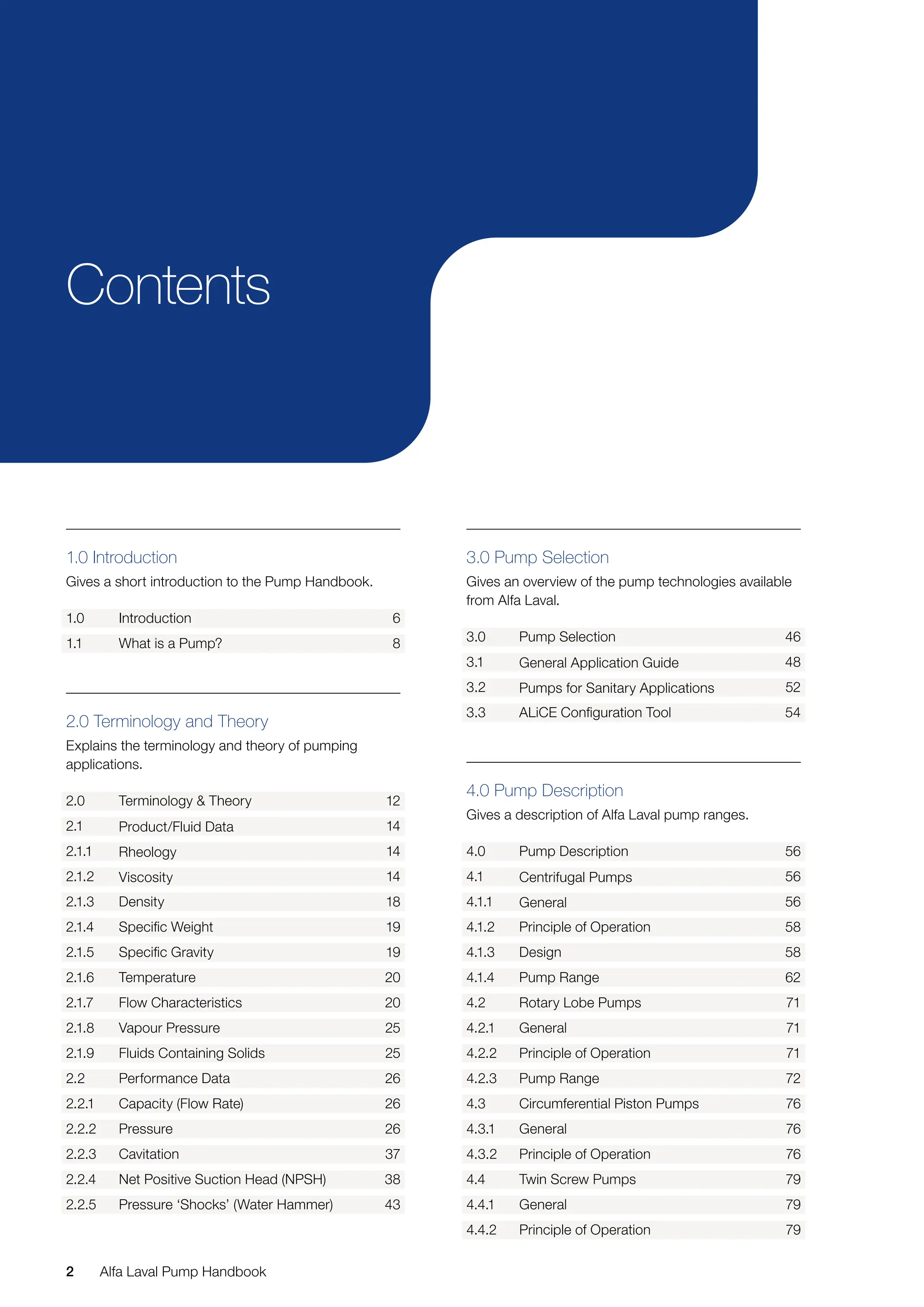2 Alfa Laval Pump Handbook
2.0 Terminology and Theory
Explains the terminology and theory of pumping
applications.
2.0 Terminology & Theory 12
2.1 Product/Fluid Data 14
2.1.1 Rheology 14
2.1.2 Viscosity 14
2.1.3 Density 18
2.1.4 Specific Weight 19
2.1.5 Specific Gravity 19
2.1.6 Temperature 20
2.1.7 Flow Characteristics 20
2.1.8 Vapour Pressure 25
2.1.9 Fluids Containing Solids 25
2.2 Performance Data 26
2.2.1 Capacity (Flow Rate) 26
2.2.2 Pressure 26
2.2.3 Cavitation 37
2.2.4 Net Positive Suction Head (NPSH) 38
2.2.5 Pressure ‘Shocks’ (Water Hammer) 43
3.0 Pump Selection
Gives an overview of the pump technologies available
from Alfa Laval.
3.0 Pump Selection 46
3.1 General Application Guide 48
3.2 Pumps for Sanitary Applications 52
3.3 ALiCE Configuration Tool 54
4.0 Pump Description
Gives a description of Alfa Laval pump ranges.
4.0 Pump Description 56
4.1 Centrifugal Pumps 56
4.1.1 General 56
4.1.2 Principle of Operation 58
4.1.3 Design 58
4.1.4 Pump Range 62
4.2 Rotary Lobe Pumps 71
4.2.1 General 71
4.2.2 Principle of Operation 71
4.2.3 Pump Range 72
4.3 Circumferential Piston Pumps 76
4.3.1 General 76
4.3.2 Principle of Operation 76
4.4 Twin Screw Pumps 79
4.4.1 General 79
4.4.2 Principle of Operation 79
Contents
1.0 Introduction
Gives a short introduction to the Pump Handbook.
1.0 Introduction 6
1.1 What is a Pump? 8
 