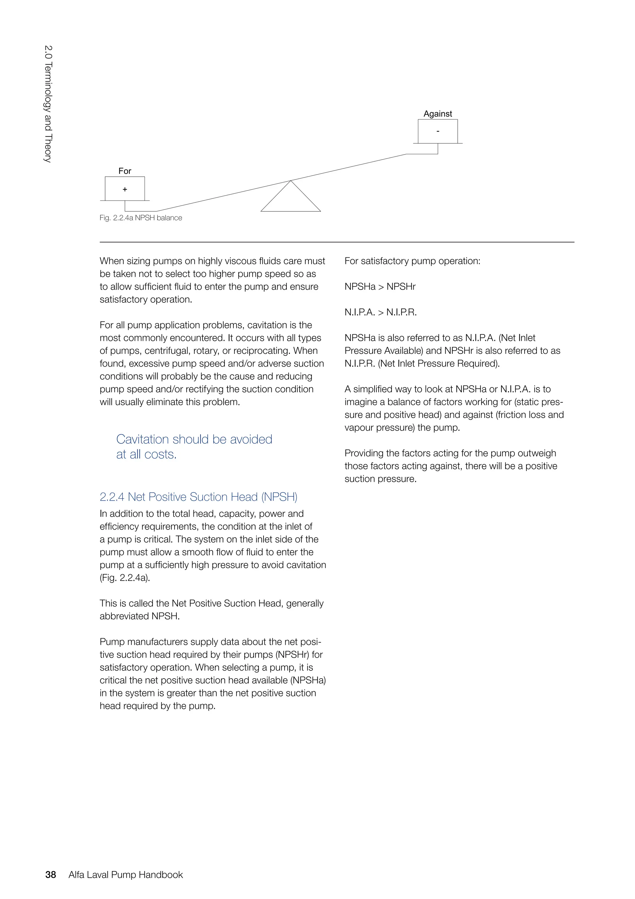 When sizing pumps on highly viscous fluids care must
be taken not to select too higher pump speed so as
to allow sufficient fluid to enter the pump and ensure
satisfactory operation.
For all pump application problems, cavitation is the
most commonly encountered. It occurs with all types
of pumps, centrifugal, rotary, or reciprocating. When
found, excessive pump speed and/or adverse suction
conditions will probably be the cause and reducing
pump speed and/or rectifying the suction condition
will usually eliminate this problem.
Cavitation should be avoided
at all costs.
2.2.4 Net Positive Suction Head (NPSH)
In addition to the total head, capacity, power and
efficiency requirements, the condition at the inlet of
a pump is critical. The system on the inlet side of the
pump must allow a smooth flow of fluid to enter the
pump at a sufficiently high pressure to avoid cavitation
(Fig. 2.2.4a).
This is called the Net Positive Suction Head, generally
abbreviated NPSH.
Pump manufacturers supply data about the net posi-
tive suction head required by their pumps (NPSHr) for
satisfactory operation. When selecting a pump, it is
critical the net positive suction head available (NPSHa)
in the system is greater than the net positive suction
head required by the pump.
For satisfactory pump operation:
NPSHa > NPSHr
N.I.P.A. > N.I.P.R.
NPSHa is also referred to as N.I.P.A. (Net Inlet
Pressure Available) and NPSHr is also referred to as
N.I.P.R. (Net Inlet Pressure Required).
A simplified way to look at NPSHa or N.I.P.A. is to
imagine a balance of factors working for (static pres-
sure and positive head) and against (friction loss and
vapour pressure) the pump.
Providing the factors acting for the pump outweigh
those factors acting against, there will be a positive
suction pressure.
For
Against
-
+
Fig. 2.2.4a NPSH balance
38
2.0
Terminology
and
Theory
Alfa Laval Pump Handbook
 