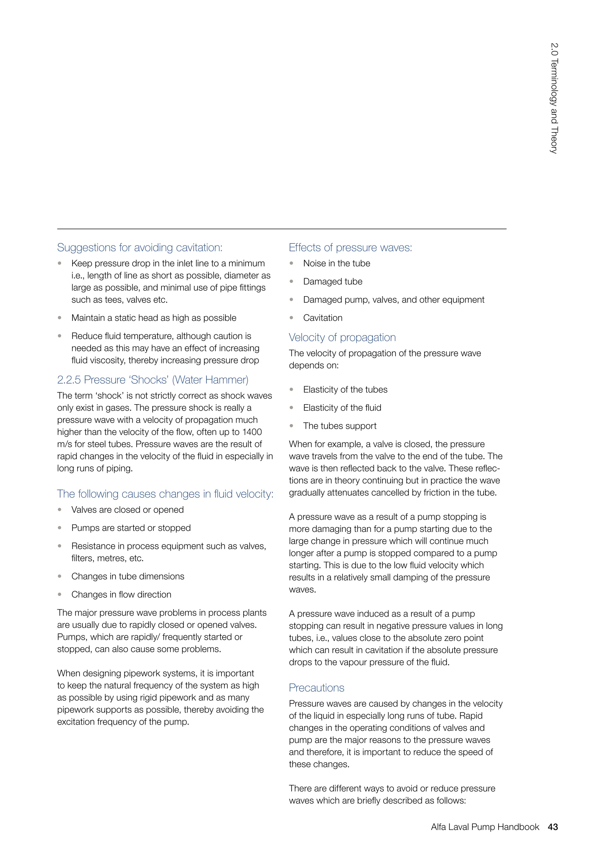 Suggestions for avoiding cavitation:
• Keep pressure drop in the inlet line to a minimum
i.e., length of line as short as possible, diameter as
large as possible, and minimal use of pipe fittings
such as tees, valves etc.
• Maintain a static head as high as possible
• Reduce fluid temperature, although caution is
needed as this may have an effect of increasing
fluid viscosity, thereby increasing pressure drop
2.2.5 Pressure ‘Shocks’ (Water Hammer)
The term ‘shock’ is not strictly correct as shock waves
only exist in gases. The pressure shock is really a
pressure wave with a velocity of propagation much
higher than the velocity of the flow, often up to 1400
m/s for steel tubes. Pressure waves are the result of
rapid changes in the velocity of the fluid in especially in
long runs of piping.
The following causes changes in fluid velocity:
• Valves are closed or opened
• Pumps are started or stopped
• Resistance in process equipment such as valves,
filters, metres, etc.
• Changes in tube dimensions
• Changes in flow direction
The major pressure wave problems in process plants
are usually due to rapidly closed or opened valves.
Pumps, which are rapidly/ frequently started or
stopped, can also cause some problems.
When designing pipework systems, it is important
to keep the natural frequency of the system as high
as possible by using rigid pipework and as many
pipework supports as possible, thereby avoiding the
excitation frequency of the pump.
Effects of pressure waves:
• Noise in the tube
• Damaged tube
• Damaged pump, valves, and other equipment
• Cavitation
Velocity of propagation
The velocity of propagation of the pressure wave
depends on:
• Elasticity of the tubes
• Elasticity of the fluid
• The tubes support
When for example, a valve is closed, the pressure
wave travels from the valve to the end of the tube. The
wave is then reflected back to the valve. These reflec-
tions are in theory continuing but in practice the wave
gradually attenuates cancelled by friction in the tube.
A pressure wave as a result of a pump stopping is
more damaging than for a pump starting due to the
large change in pressure which will continue much
longer after a pump is stopped compared to a pump
starting. This is due to the low fluid velocity which
results in a relatively small damping of the pressure
waves.
A pressure wave induced as a result of a pump
stopping can result in negative pressure values in long
tubes, i.e., values close to the absolute zero point
which can result in cavitation if the absolute pressure
drops to the vapour pressure of the fluid.
Precautions
Pressure waves are caused by changes in the velocity
of the liquid in especially long runs of tube. Rapid
changes in the operating conditions of valves and
pump are the major reasons to the pressure waves
and therefore, it is important to reduce the speed of
these changes.
There are different ways to avoid or reduce pressure
waves which are briefly described as follows:
43
2.0
Terminology
and
Theory
Alfa Laval Pump Handbook
 