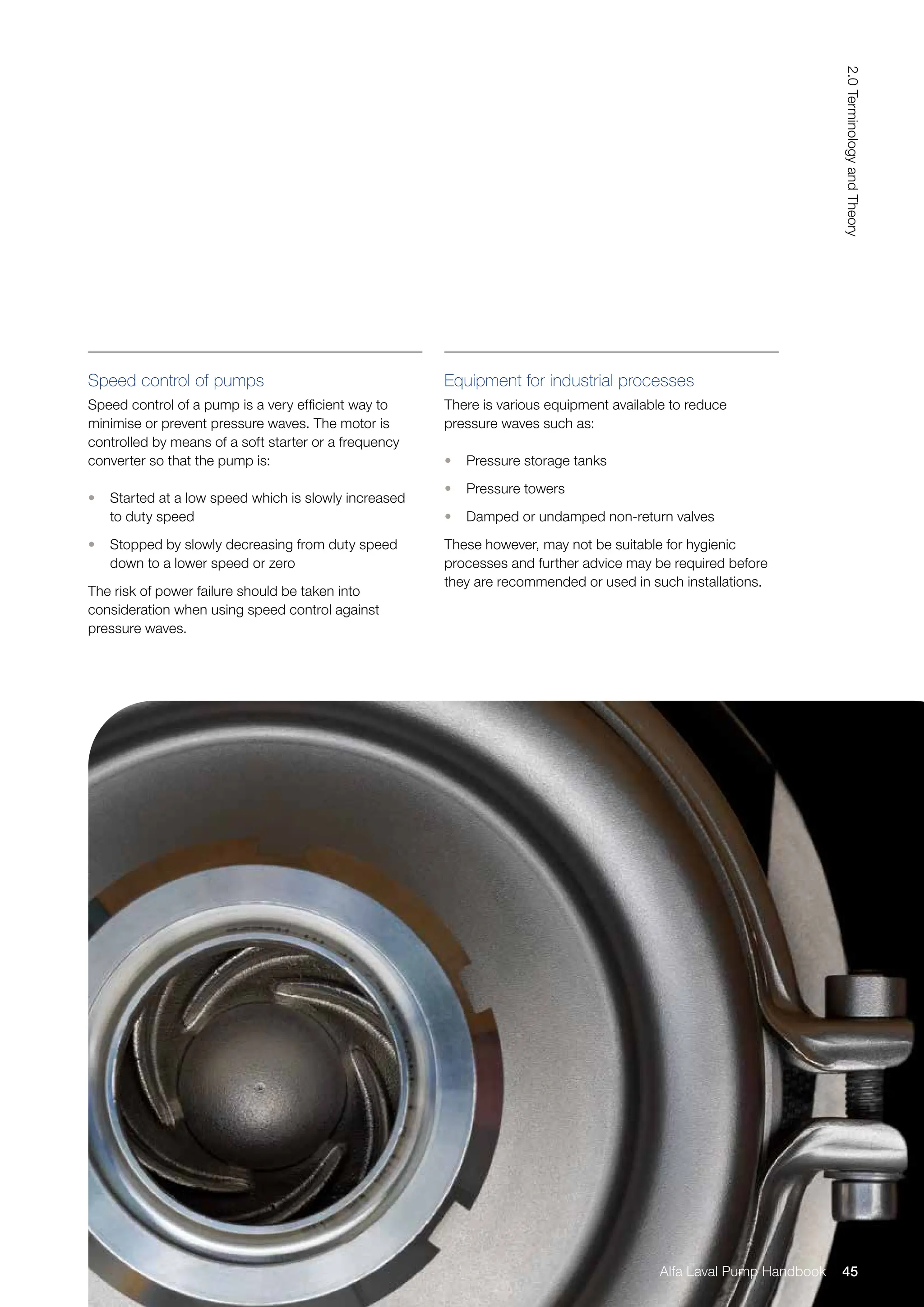Speed control of pumps
Speed control of a pump is a very efficient way to
minimise or prevent pressure waves. The motor is
controlled by means of a soft starter or a frequency
converter so that the pump is:
• Started at a low speed which is slowly increased
to duty speed
• Stopped by slowly decreasing from duty speed
down to a lower speed or zero
The risk of power failure should be taken into
consideration when using speed control against
pressure waves.
Equipment for industrial processes
There is various equipment available to reduce
pressure waves such as:
• Pressure storage tanks
• Pressure towers
• Damped or undamped non-return valves
These however, may not be suitable for hygienic
processes and further advice may be required before
they are recommended or used in such installations.
45
2.0
Terminology
and
Theory
Alfa Laval Pump Handbook
 