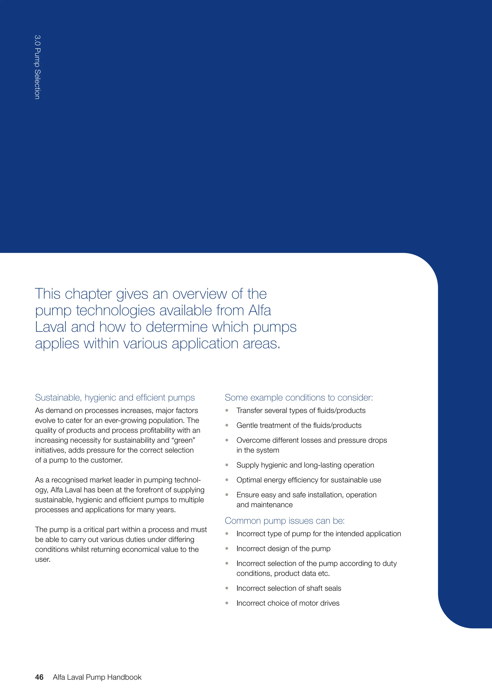 This chapter gives an overview of the
pump technologies available from Alfa
Laval and how to determine which pumps
applies within various application areas.
Sustainable, hygienic and efficient pumps
As demand on processes increases, major factors
evolve to cater for an ever-growing population. The
quality of products and process profitability with an
increasing necessity for sustainability and “green”
initiatives, adds pressure for the correct selection
of a pump to the customer.
As a recognised market leader in pumping technol-
ogy, Alfa Laval has been at the forefront of supplying
sustainable, hygienic and efficient pumps to multiple
processes and applications for many years.
The pump is a critical part within a process and must
be able to carry out various duties under differing
conditions whilst returning economical value to the
user.
Some example conditions to consider:
• Transfer several types of fluids/products
• Gentle treatment of the fluids/products
• Overcome different losses and pressure drops
in the system
• Supply hygienic and long-lasting operation
• Optimal energy efficiency for sustainable use
• Ensure easy and safe installation, operation
and maintenance
Common pump issues can be:
• Incorrect type of pump for the intended application
• Incorrect design of the pump
• Incorrect selection of the pump according to duty
conditions, product data etc.
• Incorrect selection of shaft seals
• Incorrect choice of motor drives
46
3.0
Pump
Selection
Alfa Laval Pump Handbook
 