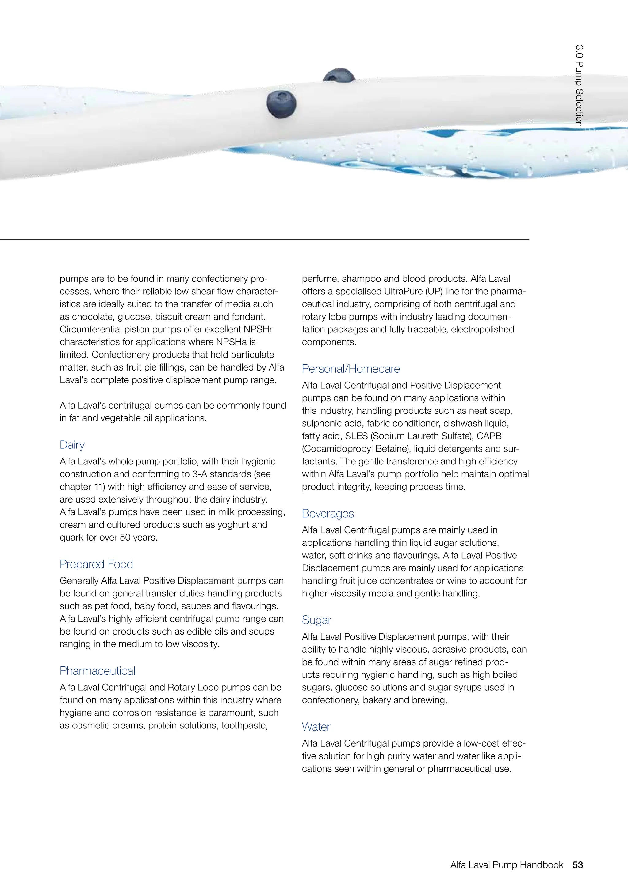 perfume, shampoo and blood products. Alfa Laval
offers a specialised UltraPure (UP) line for the pharma-
ceutical industry, comprising of both centrifugal and
rotary lobe pumps with industry leading documen-
tation packages and fully traceable, electropolished
components.
Personal/Homecare
Alfa Laval Centrifugal and Positive Displacement
pumps can be found on many applications within
this industry, handling products such as neat soap,
sulphonic acid, fabric conditioner, dishwash liquid,
fatty acid, SLES (Sodium Laureth Sulfate), CAPB
(Cocamidopropyl Betaine), liquid detergents and sur-
factants. The gentle transference and high efficiency
within Alfa Laval’s pump portfolio help maintain optimal
product integrity, keeping process time.
Beverages
Alfa Laval Centrifugal pumps are mainly used in
applications handling thin liquid sugar solutions,
water, soft drinks and flavourings. Alfa Laval Positive
Displacement pumps are mainly used for applications
handling fruit juice concentrates or wine to account for
higher viscosity media and gentle handling.
Sugar
Alfa Laval Positive Displacement pumps, with their
ability to handle highly viscous, abrasive products, can
be found within many areas of sugar refined prod-
ucts requiring hygienic handling, such as high boiled
sugars, glucose solutions and sugar syrups used in
confectionery, bakery and brewing.
Water
Alfa Laval Centrifugal pumps provide a low-cost effec-
tive solution for high purity water and water like appli-
cations seen within general or pharmaceutical use.
pumps are to be found in many confectionery pro-
cesses, where their reliable low shear flow character-
istics are ideally suited to the transfer of media such
as chocolate, glucose, biscuit cream and fondant.
Circumferential piston pumps offer excellent NPSHr
characteristics for applications where NPSHa is
limited. Confectionery products that hold particulate
matter, such as fruit pie fillings, can be handled by Alfa
Laval’s complete positive displacement pump range.
Alfa Laval’s centrifugal pumps can be commonly found
in fat and vegetable oil applications.
Dairy
Alfa Laval’s whole pump portfolio, with their hygienic
construction and conforming to 3-A standards (see
chapter 11) with high efficiency and ease of service,
are used extensively throughout the dairy industry.
Alfa Laval’s pumps have been used in milk processing,
cream and cultured products such as yoghurt and
quark for over 50 years.
Prepared Food
Generally Alfa Laval Positive Displacement pumps can
be found on general transfer duties handling products
such as pet food, baby food, sauces and flavourings.
Alfa Laval’s highly efficient centrifugal pump range can
be found on products such as edible oils and soups
ranging in the medium to low viscosity.
Pharmaceutical
Alfa Laval Centrifugal and Rotary Lobe pumps can be
found on many applications within this industry where
hygiene and corrosion resistance is paramount, such
as cosmetic creams, protein solutions, toothpaste,
53
3.0
Pump
Selection
Alfa Laval Pump Handbook
 