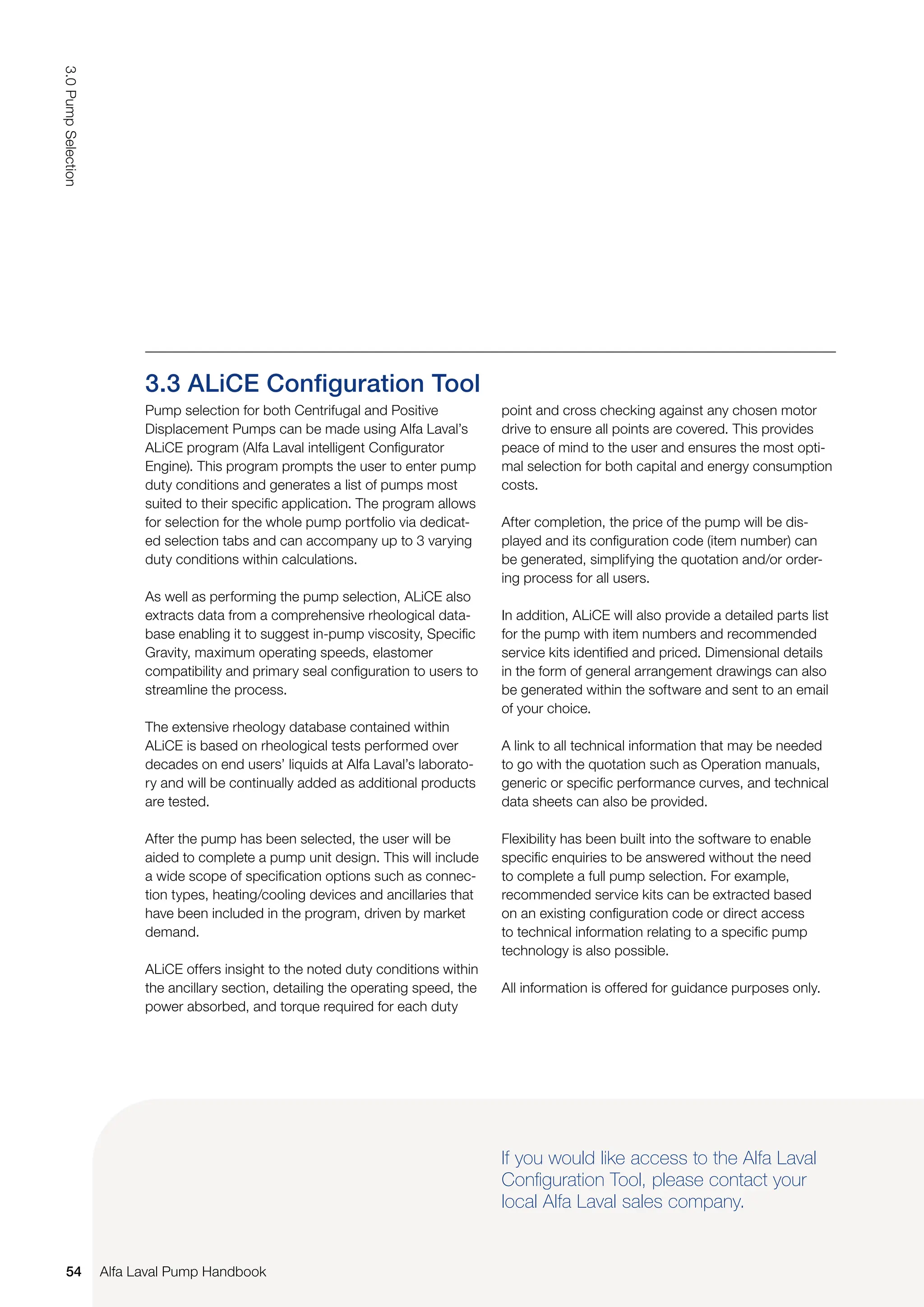 Pump selection for both Centrifugal and Positive
Displacement Pumps can be made using Alfa Laval’s
ALiCE program (Alfa Laval intelligent Configurator
Engine). This program prompts the user to enter pump
duty conditions and generates a list of pumps most
suited to their specific application. The program allows
for selection for the whole pump portfolio via dedicat-
ed selection tabs and can accompany up to 3 varying
duty conditions within calculations.
As well as performing the pump selection, ALiCE also
extracts data from a comprehensive rheological data-
base enabling it to suggest in-pump viscosity, Specific
Gravity, maximum operating speeds, elastomer
compatibility and primary seal configuration to users to
streamline the process.
The extensive rheology database contained within
ALiCE is based on rheological tests performed over
decades on end users’ liquids at Alfa Laval’s laborato-
ry and will be continually added as additional products
are tested.
After the pump has been selected, the user will be
aided to complete a pump unit design. This will include
a wide scope of specification options such as connec-
tion types, heating/cooling devices and ancillaries that
have been included in the program, driven by market
demand.
ALiCE offers insight to the noted duty conditions within
the ancillary section, detailing the operating speed, the
power absorbed, and torque required for each duty
3.3 ALiCE Configuration Tool
point and cross checking against any chosen motor
drive to ensure all points are covered. This provides
peace of mind to the user and ensures the most opti-
mal selection for both capital and energy consumption
costs.
After completion, the price of the pump will be dis-
played and its configuration code (item number) can
be generated, simplifying the quotation and/or order-
ing process for all users.
In addition, ALiCE will also provide a detailed parts list
for the pump with item numbers and recommended
service kits identified and priced. Dimensional details
in the form of general arrangement drawings can also
be generated within the software and sent to an email
of your choice.
A link to all technical information that may be needed
to go with the quotation such as Operation manuals,
generic or specific performance curves, and technical
data sheets can also be provided.
Flexibility has been built into the software to enable
specific enquiries to be answered without the need
to complete a full pump selection. For example,
recommended service kits can be extracted based
on an existing configuration code or direct access
to technical information relating to a specific pump
technology is also possible.
All information is offered for guidance purposes only.
If you would like access to the Alfa Laval
Configuration Tool, please contact your
local Alfa Laval sales company.
54
3.0
Pump
Selection
Alfa Laval Pump Handbook
 